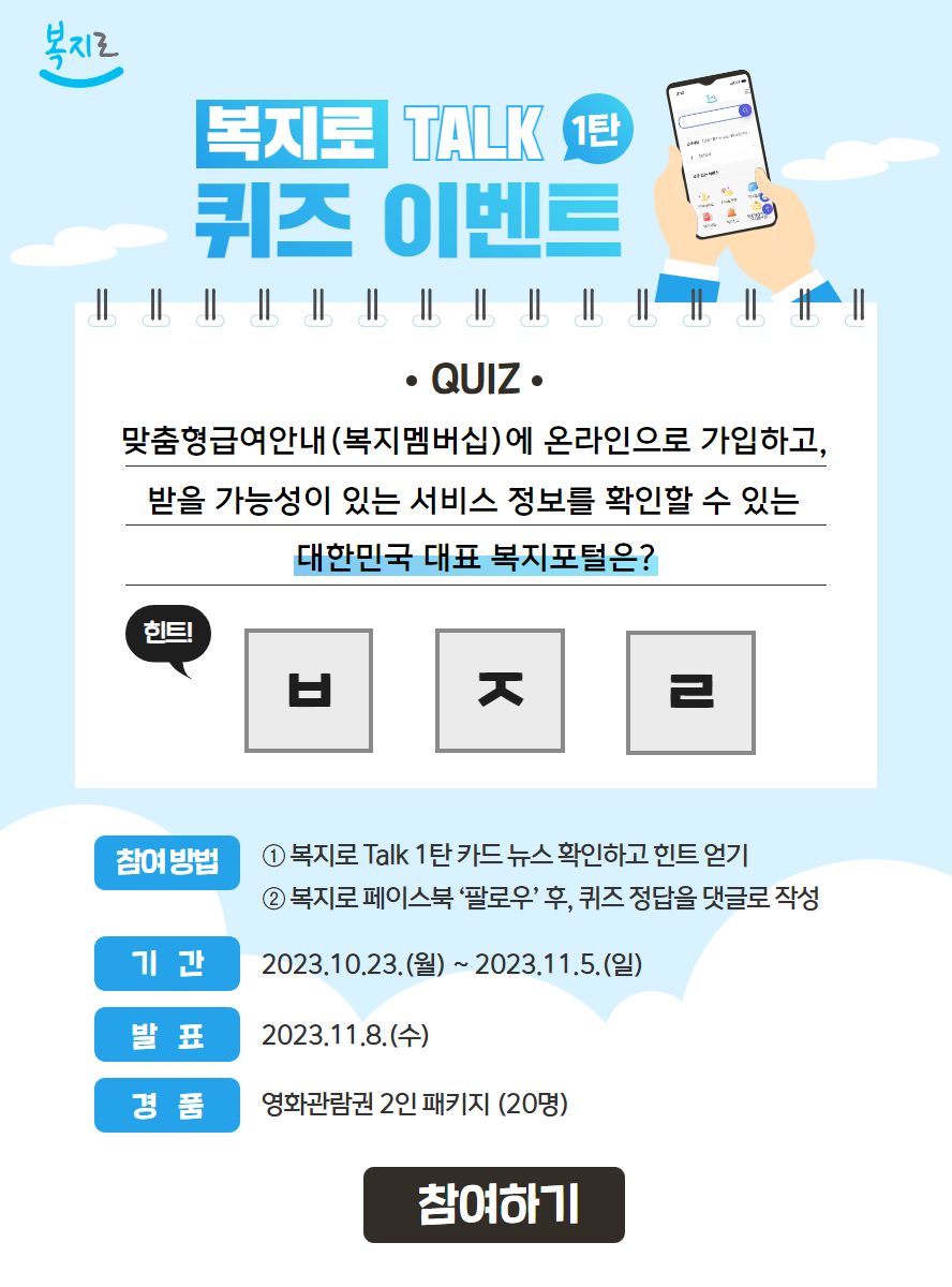 복지로 복지로 TALK 1탄 퀴즈 이벤트 QUIZ 맞춤형급여안내(복지멤버십)에 온라인으로 가입하고, 받을 가능성이 있는 서비스 정보를 확인할 수 있는 대한민국 대표 복지포털은? 힌트! ㅂㅈㄹ 참여방법 1. 복지로 Talk 1탄 카드뉴스 확인하고 힌트 얻기 2. 복지로 페이스북 '팔로우' 후, 퀴즈 정답을 댓글로 작성 기간 2023.10.23.(월)~2023.11.5.(일) 발표 2023.11.8.(수) 경품 영화관람권 2인 패키지(20명) 참여하기