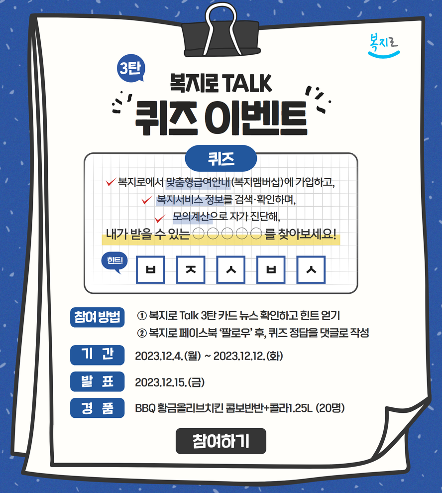 복지로 3탄 복지로 TALK 퀴즈 이벤트 퀴즈 복지로에서 맞춤형급여안내(복지멤버십)에 가입하고 복지서비스 정보를 검색·확인하며, 모의계산으로 자가 진단해, 내가 받을 수 있는 ㅇㅇㅇㅇㅇ를 찾아보세요! 힌트 ㅂㅈㅅㅂㅅ 참여방법 1. 복지로 Talk 3탄 카드뉴스 확인하고 힌트 얻기 2. 복지로 페이스북 팔로우 후 퀴즈 정답을 댓글로 작성 기간 2023.12.4.(월)~2023.12.12.(화) 발표 2023.12.15.(금) 경품 BBQ 황금올리브치킨 콤보반반+콜라 1.25L(20명) 참여하기