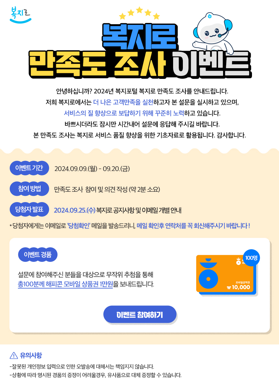 복지로 만족도조사 이벤트 안녕하십니까? 2024년 보건복지포털 복지로 만족도 조사를 안내드립니다. 저희 복지로에서는 더 나은 고객만족을 실천하고자 본 설문을 실시하고 있으며, 서비스의 질 향상으로 보답하기 위해 꾸준히 노력하고 있습니다. 바쁘시더라도 잠시만 시간내어 설문에 응답해주시길 바랍니다. 본 만족도 조사는 복지로 서비스 품질 향상을 위한 기초자료로 활용됩니다. 감사합니다. (이벤트기간) 2024.09.09(월)~09.20(금) 참여방법 만족도조사 참여 및 의견 작성(약 2분소요) (당첨자발표)2024.09.25(수) 복지로 공지사항 및 이메일 개별 안내 *당첨자에게는 이메일로 '당첨확인' 메일을 발송드리니, 메일 확인 후 연락처를 꼭 회신해주시기 바랍니다! (이벤트 경품) 설문에 참여해주신 분들을 대상으로 무작위 추첨을 통해 총 100분께 해피콘 모바일 상품권 1만원을 보내드립니다. (이벤트참여하기) !유의사항 잘못된 개인정보 입력으로 인한 오발송에 대해서는 책임지지 않습니다. 상황에 따라 명시된 겨품의 증정이 어려울 경우, 유사품으로 대체 증정할 수 있습니다.