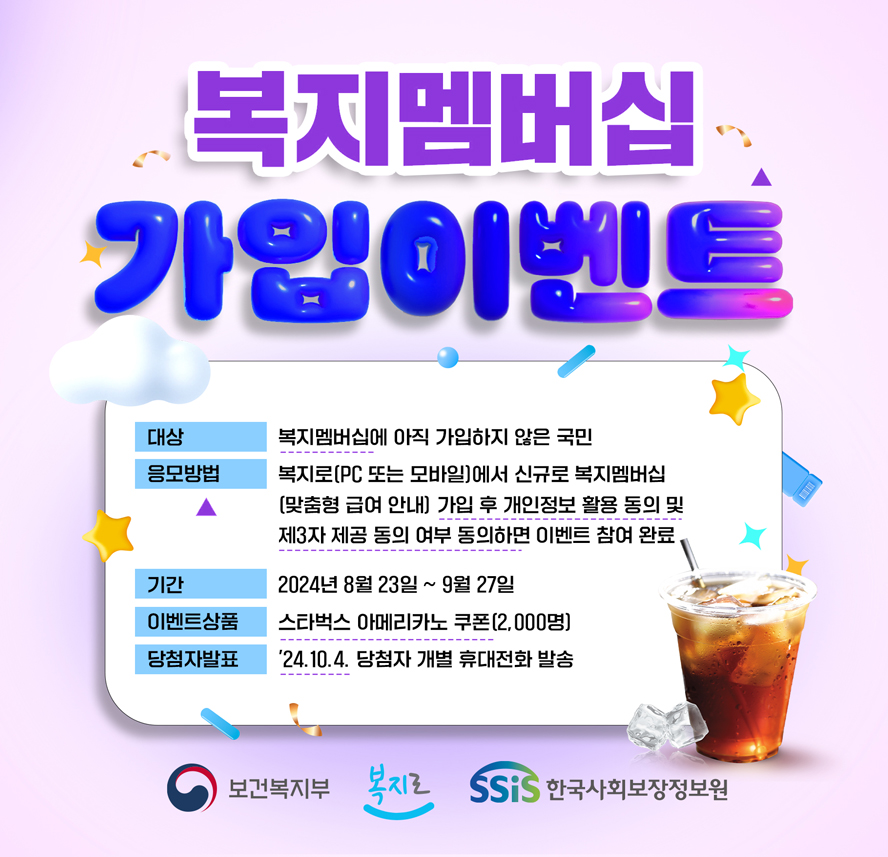 복지멤버십 가입이벤트, 대상 : 복지멤버십에 아직 가입하지 않은 국민, 응모방법 : 복지로(PC 또는 모바일)에서 신규로 복지멤버십, (맞춤형 급여 안내) 가입 후 개인정보 활용 동의 및, 제3자 제공 동의 여부 동의하면 이벤트 참여 완료, 기간 : 2024년 8월 23일 ~ 9월 27일, 이벤트상품 : 스타벅스 아메리카노 쿠폰(2,000명), 당첨자발표 : '24.10.4. 당첨자 개별 휴대전화 발송 보건복지부 복지로 한국사회보장정보원