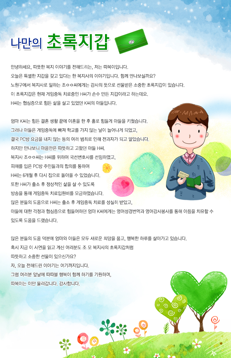 나만의 초록지갑 안녕하세요. 따뜻한 복지 이야기를 전해드리는, 저는 ‘따복이’입니다. 오늘은 특별한 지갑을 갖고 있다는 한 복지사의 이야기입니다. 함께 만나보실까요? 노원구에서 복지사로 일하는 조ㅇㅇ씨에게는 감사의 뜻으로 선물받은 소중한 초록지갑이 있습니다. 이 초록지갑은 현재 게임중독 치료중인 H씨가 손수 만든 지갑이라고 하는데요. H씨는 협심증으로 힘든 삶을 살고 있었던 K씨의 아들입니다. 엄마 K씨는 힘든 결혼 생활 끝에 이혼을 한 후 홀로 힘들게 아들을 키웠습니다. 그러나 아들은 게임중독에 빠져 학교를 가지 않는 날이 늘어나게 되었고, 결국 PC방 요금을 내지 않는 등의 여러 범죄로 인해 전과 30범이 되고 말았습니다. 하지만 만나보니 마음만은 따뜻하고 고왔던 아들 H씨. 복지사 조ㅇㅇ씨는 H씨를 위하여 국선변호사를 선임하였고, 피해를 입은 PC방 주인들과의 합의를 통하여 H씨의 복무기간을 6개월로 끝낼 수 있었습니다. 또한 H씨가 출소 후 정상적인 삶을 살 수 있도록 방송을 통해 게임중독 치료입원비를 모금하였습니다. 많은 분들의 도움으로 H씨는 출소 후 게임중독 치료를 성실히 받았고, 아들에 대한 걱정과 협심증으로 힘들어하던 엄마 K씨에게는 영어성경번역과 영어강사봉사를 통해 아픔을 치유할 수 있도록 도움을 드렸습니다. 많은 분들의 도움 덕분에 엄마와 아들은 모두 새로운 희망을 품고, 행복한 하루를 살아가고 있습니다. 혹시 지금 이 사연을 읽고 계신 여러분도 조 모 복지사의 초록지갑처럼 따뜻하고 소중한 선물이 있으신가요? 자, 오늘 전해드린 이야기는 여기까지입니다. 그럼 여러분 앞날에 따따블 행복이 함께 하기를 기원하며, 따복이는 이만 물러갑니다. 감사합니다.