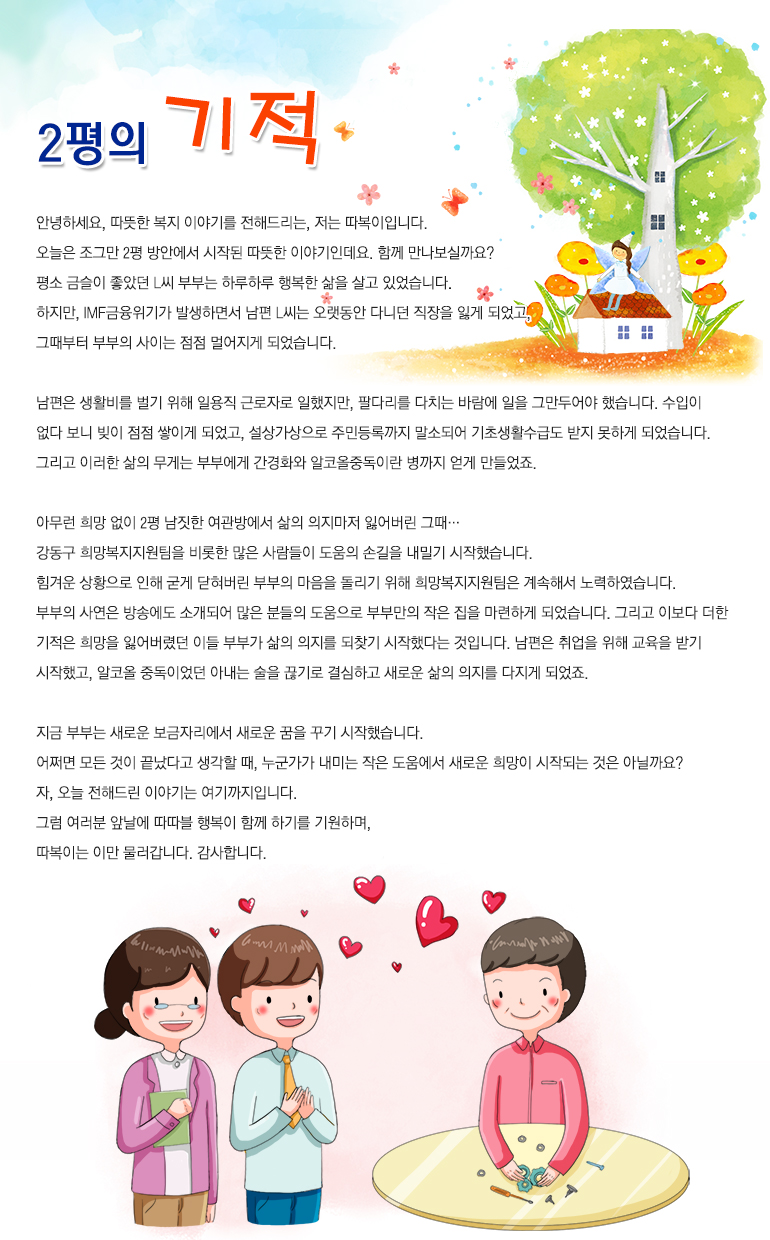 2평의 기적 안녕하세요. 따뜻한 복지 이야기를 전해드리는, 저는 ‘따복이’입니다. 오늘은 조그만 2평 방안에서 시작된 따뜻한 이야기인데요. 함께 만나보실까요? 평소 금슬이 좋았던 L씨 부부는 하루하루 행복한 삶을 살고 있었습니다. 하지만, IMF금융위기가 발생하면서 남편 L씨는 오랫동안 다니던 직장을 잃게 되었고, 그때부터 부부의 사이는 점점 멀어지게 되었습니다. 남편은 생활비를 벌기 위해 일용직 근로자로 일했지만, 팔다리를 다치는 바람에 일을 그만두어야 했습니다. 수입이 없다 보니 빚이 점점 쌓이게 되었고, 설상가상으로 주민등록까지 말소되어 기초생활수급도 받지 못하게 되었습니다. 그리고 이러한 삶의 무게는 부부에게 간경화와 알코올중독이란 병까지 얻게 만들었죠. 아무런 희망 없이 2평 남짓한 여관방에서 삶의 의지마저 잃어버린 그때… 강동구 희망복지지원팀을 비롯한 많은 사람들이 도움의 손길을 내밀기 시작했습니다. 힘겨운 상황으로 인해 굳게 닫혀버린 부부의 마음을 돌리기 위해 희망복지지원팀은 계속해서 노력하였습니다. 부부의 사연은 방송에도 소개되어 많은 분들의 도움으로 부부만의 작은 집을 마련하게 되었습니다. 그리고 이보다 더한 기적은 희망을 잃어버렸던 이들 부부가 삶의 의지를 되찾기 시작했다는 것입니다. 남편은 취업을 위해 교육을 받기 시작했고, 알코올 중독이었던 아내 L씨는 단주를 결심하고 새로운 삶의 의지를 다지게 되었죠. 지금 부부는 새로운 보금자리에서 새로운 꿈을 꾸기 시작했습니다. 어쩌면 모든 것이 끝났다고 생각할 때, 누군가가 내미는 작은 도움에서 새로운 희망이 시작되는 것은 아닐까요? 자, 오늘 전해드린 이야기는 여기까지입니다. 그럼 여러분 앞날에 따따블 행복이 함께 하기를 기원하며, 따복이는 이만 물러갑니다. 감사합니다.