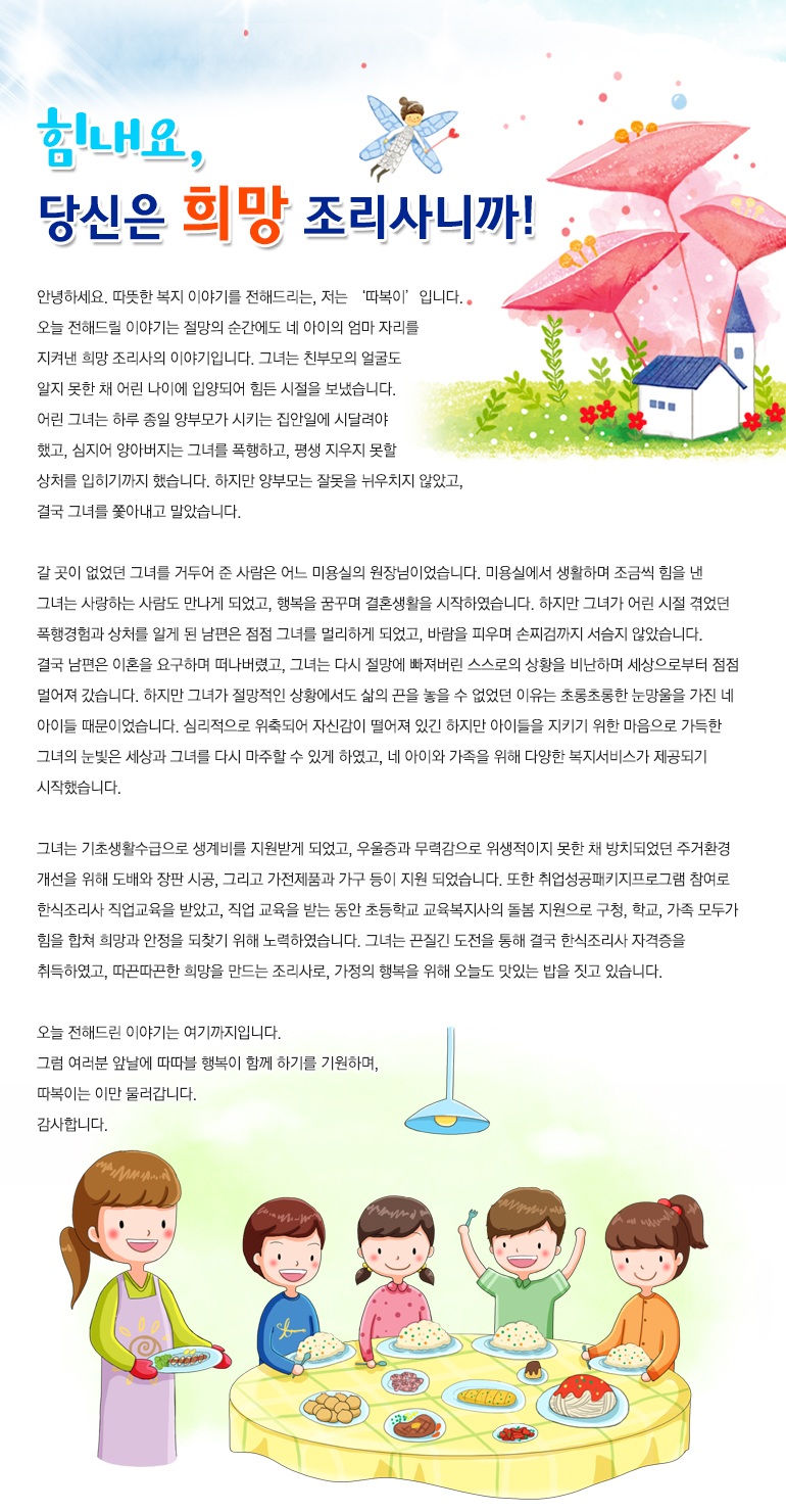 힘내요, 당신은 희망조리사니까. 안녕하세요. 따뜻한 복지 이야기를 전해드리는, 저는 ‘따복이’입니다. 오늘 전해드릴 이야기는 절망의 순간에도 네 아이의 엄마 자리를 지켜낸 희망 조리사의 이야기입니다. 그녀는 친부모의 얼굴도 알지 못한 채 어린 나이에 입양되어 힘든 시절을 보냈습니다. 어린 그녀는 하루 종일 양부모가 시키는 집안일에 시달려야 했고, 심지어 양아버지는 그녀를 폭행하고, 평생 지우지 못할 상처를 입히기까지 했습니다. 하지만 양부모는 잘못을 뉘우치지 않았고, 결국 그녀를 쫓아내고 말았습니다. 갈 곳이 없었던 그녀를 거두어 준 사람은 어느 미용실의 원장님이었습니다. 미용실에서 생활하며 조금씩 힘을 낸 그녀는 사랑하는 사람도 만나게 되었고, 행복을 꿈꾸며 결혼생활을 시작하였습니다. 하지만 그녀가 어린 시절 겪었던 폭행경험과 상처를 알게 된 남편은 점점 그녀를 멀리하게 되었고, 바람을 피우며 손찌검까지 서슴지 않았습니다. 결국 남편은 이혼을 요구하며 떠나버렸고, 그녀는 다시 절망에 빠져버린 스스로의 상황을 비난하며 세상으로부터 점점 멀어져 갔습니다. 하지만 그녀가 절망적인 상황에서도 삶의 끈을 놓을 수 없었던 이유는 초롱초롱한 눈망울을 가진 네 아이들 때문이었습니다. 심리적으로 위축되어 자신감이 떨어져 있긴 하지만 아이들을 지키기 위한 마음으로 가득한 그녀의 눈빛은 세상과 그녀를 다시 마주할 수 있게 하였고, 네 아이와 가족을 위해 다양한 복지서비스가 제공되기 시작했습니다. 그녀는 기초생활수급으로 생계비를 지원받게 되었고, 우울증과 무력감으로 위생적이지 못한 채 방치되었던 주거환경 개선을 위해 도배와 장판 시공, 그리고 가전제품과 가구 등이 지원 되었습니다. 또한 취업성공패키지프로그램 참여로 한식조리사 직업교육을 받았고, 직업 교육을 받는 동안 초등학교 교육복지사의 돌봄 지원으로 구청, 학교, 가족 모두가 힘을 합쳐 희망과 안정을 되찾기 위해 노력하였습니다. 그녀는 끈질긴 도전을 통해 결국 한식조리사 자격증을 취득하였고, 따끈따끈한 희망을 만드는 조리사로, 가정의 행복을 위해 오늘도 맛있는 밥을 짓고 있습니다. 오늘 전해드린 이야기는 여기까지입니다. 그럼 여러분 앞날에 따따블 행복이 함께 하기를 기원하며, 따복이는 이만 물러갑니다. 감사합니다.