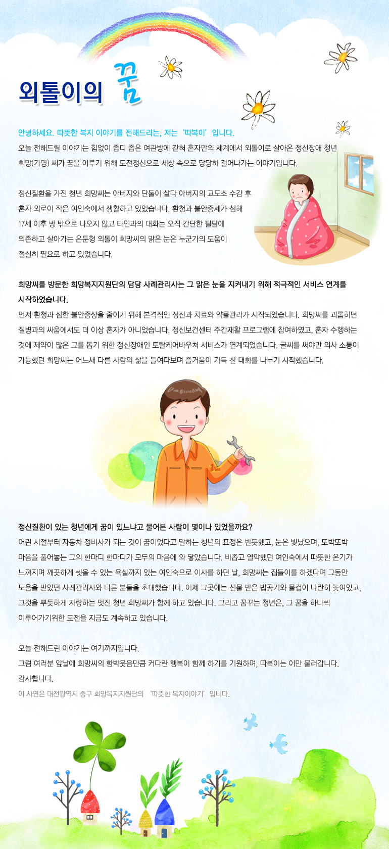외톨이의 꿈 안녕하세요. 따뜻한 복지 이야기를 전해드리는, 저는 ‘따복이’입니다. 오늘 전해드릴 이야기는 힘없이 좁디 좁은 여관방에 갇혀 혼자만의 세계에서 외톨이로 살아온 정신장애 청년 희망(가명) 씨가 꿈을 이루기 위해 도전정신으로 세상 속으로 당당히 걸어나가는 이야기입니다. 정신질환을 가진 청년 희망씨는 아버지와 단둘이 살다 아버지의 교도소 수감 후 혼자 외로이 작은 여인숙에서 생활하고 있었습니다. 환청과 불안증세가 심해 17세 이후 방 밖으로 나오지 않고 타인과의 대화는 오직 간단한 필담에 의존하고 살아가는 은둔형 외톨이 희망씨의 맑은 눈은 누군가의 도움이 절실히 필요로 하고 있었습니다. 희망씨를 방문한 희망복지지원단의 담당 사례관리사는 그 맑은 눈을 지켜내기 위해 적극적인 서비스 연계를 시작하였습니다. 먼저 환청과 심한 불안증상을 줄이기 위해 본격적인 정신과 치료와 약물관리가 시작되었습니다. 희망씨를 괴롭히던 질병과의 싸움에서도 더 이상 혼자가 아니었습니다. 정신보건센터 주간재활 프로그램에 참여하였고, 혼자 수행하는 것에 제약이 많은 그를 돕기 위한 정신장애인 토탈케어바우처 서비스가 연계되었습니다. 글씨를 써야만 의사 소통이 가능했던 희망씨는 어느새 다른 사람의 삶을 들여다보며 즐거움이 가득 찬 대화를 나누기 시작했습니다. 정신질환이 있는 청년에게 꿈이 있느냐고 물어본 사람이 몇이나 있었을까요? 어린 시절부터 자동차 정비사가 되는 것이 꿈이었다고 말하는 청년의 표정은 반듯했고, 눈은 빛났으며, 또박또박 마음을 풀어놓는 그의 한마디 한마디가 모두의 마음에 와 닿았습니다. 비좁고 열악했던 여인숙에서 따뜻한 온기가 느껴지며 깨끗하게 씻을 수 있는 욕실까지 있는 여인숙으로 이사를 하던 날, 희망씨는 집들이를 하겠다며 그동안 도움을 받았던 사례관리사와 다른 분들을 초대했습니다. 이제 그곳에는 선물 받은 밥공기와 물컵이 나란히 놓여있고, 그것을 뿌듯하게 자랑하는 멋진 청년 희망씨가 함께 하고 있습니다. 그리고 꿈꾸는 청년은, 그 꿈을 하나씩 이루어가기위한 도전을 지금도 계속하고 있습니다. 오늘 전해드린 이야기는 여기까지입니다. 그럼 여러분 앞날에 희망씨의 함박웃음만큼 커다란 행복이 함께 하기를 기원하며, 따복이는 이만 물러갑니다. 감사합니다.