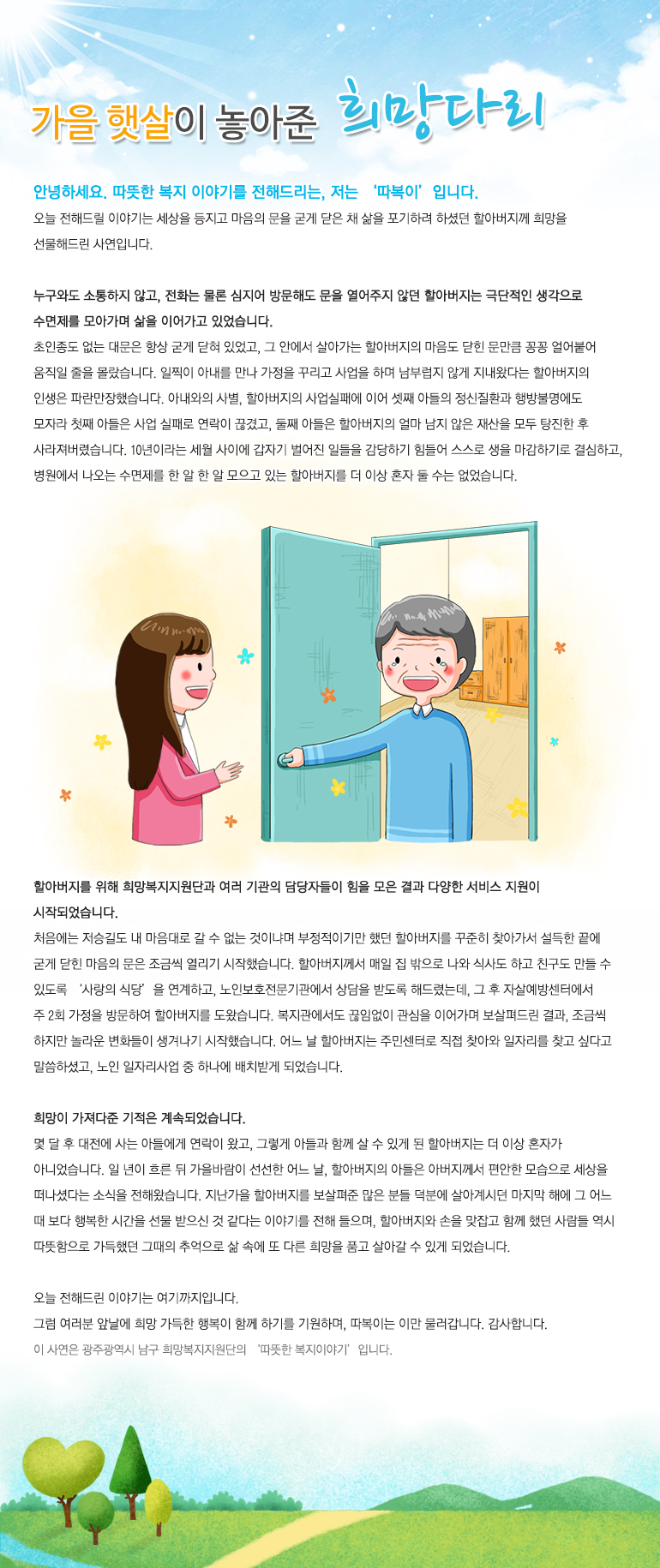 가을햇살이 놓아준 희망다리 안녕하세요. 따뜻한 복지 이야기를 전해드리는, 저는 ‘따복이’입니다. 오늘 전해드릴 이야기는 세상을 등지고 마음의 문을 굳게 닫은 채 삶을 포기하려 하셨던 할아버지께 희망을 선물해드린 사연입니다. 누구와도 소통하지 않고, 전화는 물론 심지어 방문해도 문을 열어주지 않던 할아버지는 극단적인 생각으로 수면제를 모아가며 삶을 이어가고 있었습니다. 초인종도 없는 대문은 항상 굳게 닫혀 있었고, 그 안에서 살아가는 할아버지의 마음도 닫힌 문만큼 꽁꽁 얼어붙어 움직일 줄을 몰랐습니다. 일찍이 아내를 만나 가정을 꾸리고 사업을 하며 남부럽지 않게 지내왔다는 할아버지의 인생은 파란만장했습니다. 아내와의 사별, 할아버지의 사업실패에 이어 셋째 아들의 정신질환과 행방불명에도 모자라 첫째 아들은 사업 실패로 연락이 끊겼고, 둘째 아들은 할아버지의 얼마 남지 않은 재산을 모두 탕진한 후 사라져버렸습니다. 10년이라는 세월 사이에 갑자기 벌어진 일들을 감당하기 힘들어 스스로 생을 마감하기로 결심하고, 병원에서 나오는 수면제를 한 알 한 알 모으고 있는 할아버지를 더 이상 혼자 둘 수는 없었습니다. 할아버지를 위해 희망복지지원단과 여러 기관의 담당자들이 힘을 모은 결과 다양한 서비스 지원이 시작되었습니다. 처음에는 저승길도 내 마음대로 갈 수 없는 것이냐며 부정적이기만 했던 할아버지를 꾸준히 찾아가서 설득한 끝에 굳게 닫힌 마음의 문은 조금씩 열리기 시작했습니다. 할아버지께서 매일 집 밖으로 나와 식사도 하고 친구도 만들 수 있도록 ‘사랑의 식당’을 연계하고, 노인보호전문기관에서 상담을 받도록 해드렸는데, 그 후 자살예방센터에서 주 2회 가정을 방문하여 할아버지를 도왔습니다. 복지관에서도 끊임없이 관심을 이어가며 보살펴드린 결과, 조금씩 하지만 놀라운 변화들이 생겨나기 시작했습니다. 어느 날 할아버지는 주민센터로 직접 찾아와 일자리를 찾고 싶다고 말씀하셨고, 노인 일자리사업 중 하나에 배치받게 되었습니다. 희망이 가져다준 기적은 계속되었습니다. 몇 달 후 대전에 사는 아들에게 연락이 왔고, 그렇게 아들과 함께 살 수 있게 된 할아버지는 더 이상 혼자가 아니었습니다. 일 년이 흐른 뒤 가을바람이 선선한 어느 날, 할아버지의 아들은 아버지께서 편안한 모습으로 세상을 떠나셨다는 소식을 전해왔습니다. 지난가을 할아버지를 보살펴준 많은 분들 덕분에 살아계시던 마지막 해에 그 어느 때 보다 행복한 시간을 선물 받으신 것 같다는 이야기를 전해 들으며, 할아버지와 손을 맞잡고 함께 했던 사람들 역시 따뜻함으로 가득했던 그때의 추억으로 삶 속에 또 다른 희망을 품고 살아갈 수 있게 되었습니다. 오늘 전해드린 이야기는 여기까지입니다. 그럼 여러분 앞날에 희망 가득한 행복이 함께 하기를 기원하며, 따복이는 이만 물러갑니다. 감사합니다.