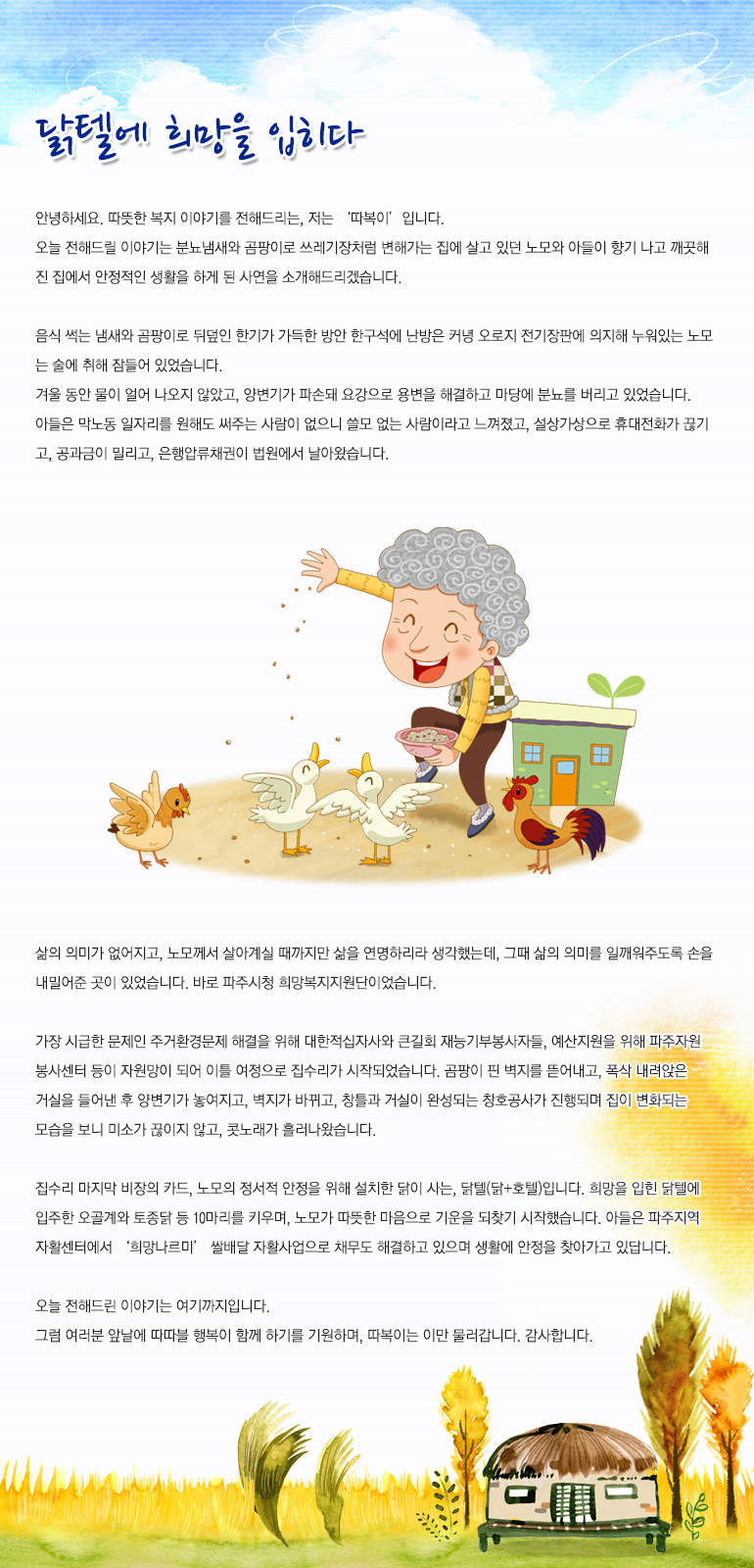 닭텔에 희망을 입히다. 안녕하세요. 따뜻한 복지 이야기를 전해드리는, 저는 ‘따복이’입니다. 오늘 전해드릴 이야기는 분뇨냄새와 곰팡이로 쓰레기장처럼 변해가는 집에 살고 있던 노모와 아들이 향기나고 깨끗해진 집에서 안정적인 생활을 하게 된 사연을 소개해드리겠습니다. 음식 썩는 냄새와 곰팡이로 뒤덮인 한기가 가득한 방안 한구석에 난방은커녕 오로지 전기장판에 의지해 누워있는 노모는 술에 취해 잠들어 있었습니다. 겨울 동안 물이 얼어 나오지 않았고, 양변기가 파손돼 요강으로 용변을 해결하고 마당에 분뇨를 버리고 있었습니다. 아들은 막노동 일자리를 원해도 써주는 사람이 없으니 쓸모없는 사람이라고 느껴졌고, 설상가상으로 휴대전화가 끊기고, 공과금이 밀리고, 은행압류채권이 법원에서 날아왔습니다. 삶의 의미가 없어지고, 노모께서 살아계실 때까지만 삶을 연명하리라 생각했는데, 그때 삶의 의미를 일깨워주도록 손을 내밀어 준 곳이 있었습니다. 바로 파주시청 희망복지지원단이었습니다. 가장 시급한 문제인 주거환경문제 해결을 위해 대한적십자사와 큰길회 재능기부봉사자들, 예산지원을 위해 파주자원봉사센터 등이 자원망이 되어 이틀 여정으로 집수리가 시작되었습니다. 곰팡이 핀 벽지를 뜯어내고, 폭삭 내려앉은 거실을 들어낸 후 양변기가 놓이고, 벽지가 바뀌고, 창틀과 거실이 완성되는 창호공사가 진행되며 집이 변화되는 모습을 보니 미소가 끊이지 않고, 콧노래가 흘러나왔습니다. 집수리 마지막 비장의 카드, 노모의 정서적 안정을 위해 설치한 닭이 사는, 닭텔(닭+호텔)입니다. 희망을 입힌 닭텔에 입주한 오골계와 토종닭 등 10마리를 키우며, 노모가 따뜻한 마음으로 기운을 되찾기 시작했습니다. 아들은 파주지역자활센터에서 ‘희망 나르미’ 쌀 배달 자활사업으로 채무도 해결하고 있으며 생활에 안정을 찾아가고 있답니다. 오늘 전해드린 이야기는 여기까지입니다. 그럼 여러분 앞날에 따따블 행복이 함께 하기를 기원하며, 따복이는 이만 물러갑니다. 감사합니다.