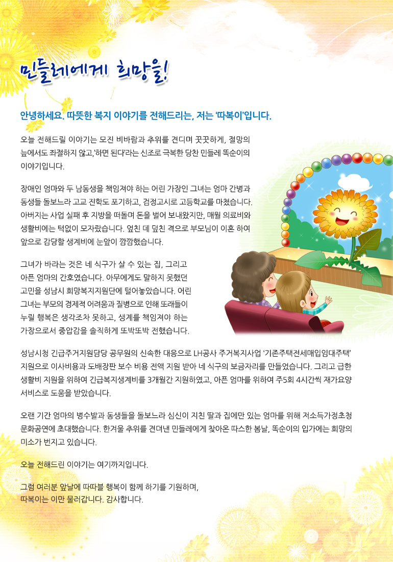 민들레에게 희망을! 안녕하세요. 따뜻한 복지 이야기를 전해드리는, 저는 ‘따복이’입니다. 오늘 전해드릴 이야기는 모진 비바람과 추위를 견디며 꿋꿋하게, 절망의 늪에서도 좌절하지 않고, ’하면 된다’ 라는 신조로 극복한 당찬 민들레 똑순이의 이야기입니다. 장애인 엄마와 두 남동생을 책임져야 하는 어린 가장인 그녀는 엄마 간병과 동생들 돌보느라 고교 진학도 포기하고, 검정고시로 고등학교를 마쳤습니다. 아버지는 사업 실패 후 지방을 떠돌며 돈을 벌어 보내왔지만, 매월 의료비와 생활비에는 턱없이 모자랐습니다. 엎친 데 덮친 격으로 부모님이 이혼하여 앞으로 감당할 생계비에 눈앞이 깜깜했습니다. 그녀가 바라는 것은 네 식구가 살 수 있는 집, 그리고 아픈 엄마의 간호였습니다. 아무에게도 말하지 못했던 고민을 성남시 희망복지지원단에 털어놓았습니다. 어린 그녀는 부모의 경제적 어려움과 질병으로 인해 또래들이 누릴 행복은 생각조차 못 하고, 생계를 책임져야 하는 가장으로서 중압감을 솔직하게 또박또박 전했습니다. 성남시청 긴급 주거지원담당 공무원의 신속한 대응으로 LH공사 주거복지사업 ‘기존 주택전세매입임대주택’ 지원으로 이사비용과 도배장판 보수 비용 전액 지원받아 네 식구의 보금자리를 만들었습니다. 그리고 급한 생활비 지원을 위하여 긴급복지생계비를 3개월간 지원하였고, 아픈 엄마를 위하여 주 5회 4시간씩 재가요양서비스로 도움을 받았습니다. 오랜 기간 엄마의 병수발과 동생들을 돌보느라 심신이 지친 딸과 집에만 있는 엄마를 위해 저소득가정초청 문화공연에 초대했습니다. 한겨울 추위를 견뎌낸 민들레에게 찾아온 따스한 봄날, 똑순이의 입가에는 희망의 미소가 번지고 있습니다. 오늘 전해드린 이야기는 여기까지입니다. 그럼 여러분 앞날에 따따블 행복이 함께 하기를 기원하며, 따복이는 이만 물러갑니다. 감사합니다.