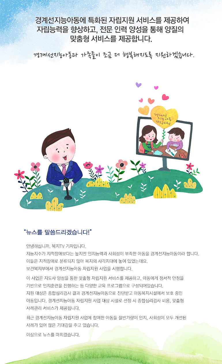 경계선지능아동에 특화된 자립지원 서비스를 제공하여 자립능력을 향상하고, 전문 인력 양성을 통해 양질의 맞춤형 서비스를 제공합니다. 경계선지능아동과 가족들이 조금 더 행복해지도록 지원하겠습니다. 뉴스를 말씀드리겠습니다! 안녕하십니까. 복지TV 기자입니다. 지능지수가 지적장애보다는 높지만 인지능력과 사회성이 부족한 아동을 경계선지능아동이라 합니다. 이들은 지적장애로 분류되지 않아 복지의 사각지대에 놓여 있었는데요. 보건복지부에서 경계선지능아동 자립지원 사업을 시행합니다. 이 사업은 지도사 양성을 통한 맞춤형 자립지원 서비스를 제공하고, 아동에게 정서적 안정을 기반으로 인지훈련을 진행하는 등 다양한 교육 프로그램으로 구성되어있습니다. 지원 대상은 종합심리검사 결과 경계선지능아동으로 진단받고 아동복지시설에서 보호 중인 아동입니다. 경계선지능아동 자립지원 사업 대상 시설로 선정 시 종합심리검사 비용, 맞춤형 사례관리 서비스가 제공됩니다. 최근 경계선지능아동 자립지원 사업에 참여한 아동들 절반가량이 인지, 사회성이 모두 개선된 사례가 있어 많은 기대감을 주고 있습니다. 이상으로 뉴스를 마치겠습니다.
