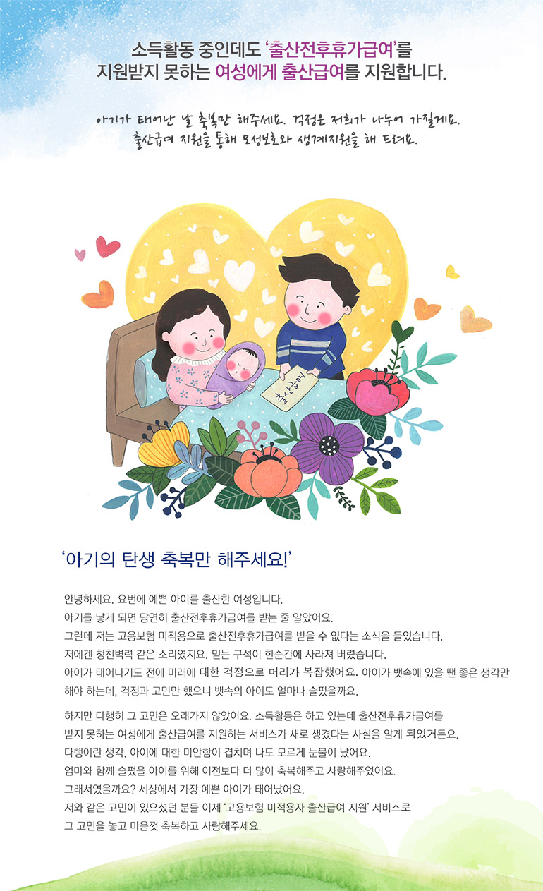 소득활동 중인데도 출산전후휴가급여를 지원받지 못하는 여성에게 출산급여를 지원합니다. 아기가 태어난 날 축복만 해주세요. 걱정은 저희가 나누어 가질게요. 출산급여 지원을 통해 모성보호와 생계지원을 해 드려요. 아기의 탄생 축복만 해주세요! 안녕하세요. 요번에 예쁜 아이를 출산한 여성입니다. 아기를 낳게 되면 당연히 출산전후휴가급여를 받는 줄 알았어요. 그런데 저는 고용보험 미적용으로 출산전후휴가급여를 받을 수 없다는 소식을 들었습니다. 저에겐 청천벽력 같은 소리였지요. 믿는 구석이 한순간에 사라져 버렸습니다. 아이가 태어나기도 전에 미래에 대한 걱정으로 머리가 복잡했어요. 아이가 뱃속에 있을 땐 좋은 생각만 해야 하는데, 걱정과 고민만 했으니 뱃속의 아이도 얼마나 슬펐을까요. 하지만 다행히 그 고민은 오래가지 않았어요. 소득활동은 하고 있는데 출산전후휴가급여를 받지 못하는 여성에게 출산급여를 지원하는 서비스가 새로 생겼다는 사실을 알게 되었거든요. 다행이란 생각, 아이에 대한 미안함이 겹치며 나도 모르게 눈물이 났어요. 엄마와 함께 슬펐을 아이를 위해 이전보다 더 많이 축복해주고 사랑해주었어요. 그래서였을까요? 세상에서 가장 예쁜 아이가 태어났어요. 저와 같은 고민이 있으셨던 분들 이제 고용보험 미적용자 출산급여 지원 서비스로 그 고민을 놓고 마음껏 축복하고 사랑해주세요. 