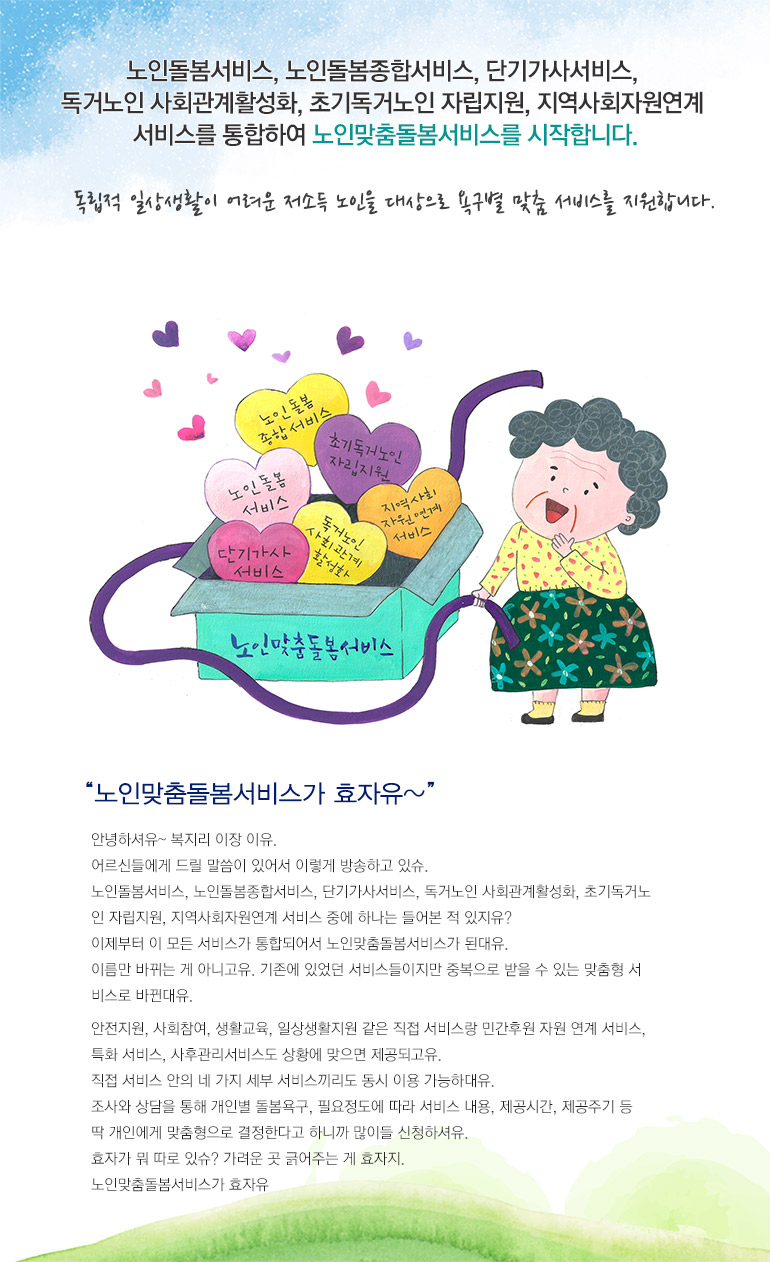 노인돌봄서비스, 노인돌봄종합서비스, 단기가사서비스, 독거노인 사회관계활성화, 초기독거노인 자립지원, 지역사회자원연계 서비스를 통합하여 노인맞춤돌봄서비스를 시작합니다. 독립적 일상생활이 어려운 저소득 노인을 대상으로 욕구별 맞춤 서비스를 지원합니다. 노인맞춤돌봄서비스가 효자유~ 안녕하셔유~ 복지리 이장 이유. 어르신들에게 드릴 말씀이 있어서 이렇게 방송하고 있슈. 노인돌봄서비스, 노인돌봄종합서비스, 단기가사서비스, 독거노인 사회관계활성화, 초기독거노 인 자립지원, 지역사회자원연계 서비스 중에 하나는 들어본 적 있지유? 이제부터 이 모든 서비스가 통합되어서 노인맞춤돌봄서비스가 된대유. 이름만 바뀌는 게 아니고유. 기존에 있었던 서비스들이지만 중복으로 받을 수 있는 맞춤형 서 비스로 바뀐대유. 안전지원, 사회참여, 생활교육, 일상생활지원 같은 직접 서비스랑 민간후원 자원 연계 서비스, 특화 서비스, 사후관리서비스도 상황에 맞으면 제공되고유. 직접 서비스 안의 네 가지 세부 서비스끼리도 동시 이용 가능하대유. 조사와 상담을 통해 개인별 돌봄욕구, 필요정도에 따라 서비스 내용, 제공시간, 제공주기 등 딱 개인에게 맞춤형으로 결정한다고 하니까 많이들 신청하셔유. 효자가 뭐 따로 있슈? 가려운 곳 긁어주는 게 효자지. 노인맞춤돌봄서비스가 효자유