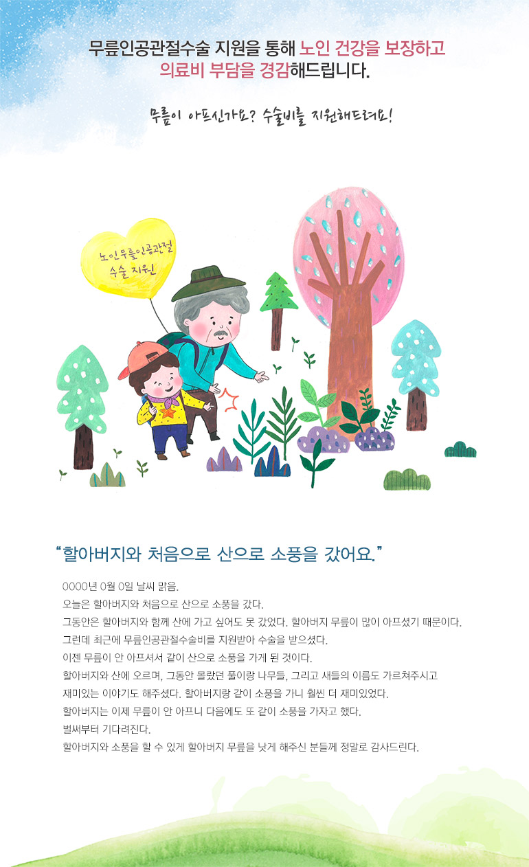 무릎인공관절수술 지원을 통해 노인 건강을 보장하고 의료비 부담을 경감해드립니다. 무릎이 아프신가요? 수술비를 지원해드려요! 할아버지와 처음으로 산으로 소풍을 갔어요. OOOO 년 O월 O일 날씨 맑음. 오늘은 할아버지와 처음으로 산으로 소풍을 갔다. 그동안은 할아버지와 함께 산에 가고 싶어도 못 갔었다. 할아버지 무릎이 많이 아프셨기 때문이다. 그런데 최근에 무릎인공관절수술비를 지원받아 수술을 받으셨다. 이젠 무릎이 안 아프셔서 같이 산으로 소풍을 가게 된 것이다. 할아버지와 산에 오르며, 그동안 몰랐던 풀이랑 나무들, 그리고 새들의 이름도 가르쳐주시고 재미있는 이야기도 해주셨다. 할아버지랑 같이 소풍을 가니 훨씬 더 재미있었다. 할아버지는 이제 무릎이 안 아프니 다음에도 또 같이 소풍을 가자고 했다. 벌써부터 기다려진다. 할아버지와 소풍을 할 수 있게 할아버지 무릎을 낫게 해주신 분들께 정말로 감사드린다.
