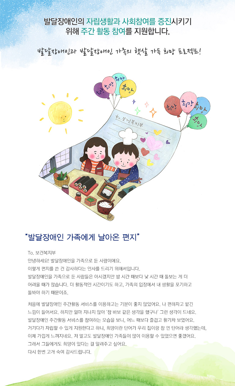 발달장애인의 자립생활과 사회참여를 증진시키기 위해 주간 활동 참여를 지원합니다. 발달장애인과 발달장애인 가족의 햇살 가득 희망 프로젝트! 발달장애인 가족에게 날아온 편지 To. 보건복지부 안녕하세요! 발달장애인을 가족으로 둔 사람이에요. 이렇게 편지를 쓴 건 감사하다는 인사를 드리기 위해서입니다. 발달장애인을 가족으로 둔 사람들은 아시겠지만 밤 시간 때보다 낮 시간 때 돌보는 게 더 어려울 때가 많습니다. 더 활동적인 시간이기도 하고, 가족의 입장에서 내 생활을 포기하고 돌봐야 하기 때문이죠. 처음에 발달장애인 주간활동 서비스를 이용하고는 기분이 좋지 않았어요. 나 편하자고 맡긴 느낌이 들어서요. 하지만 얼마 지나지 않아 참 바보 같은 생각을 했구나 그런 생각이 드네요. 발달장애인 주간활동 서비스를 참여하는 모습을 보니, 어느 때보다 즐겁고 활기차 보였어요. 거기다가 자립할 수 있게 지원한다고 하니, 희망이란 단어가 우리 집이랑 참 먼 단어라 생각했는데, 이제 가깝게 느껴지네요. 저 말고도 발달장애인 가족들이 많이 이용할 수 있었으면 좋겠어요. 그래서 그들에게도 희망이 있다는 걸 알려주고 싶어요. 다시 한번 고개 숙여 감사드립니다. 