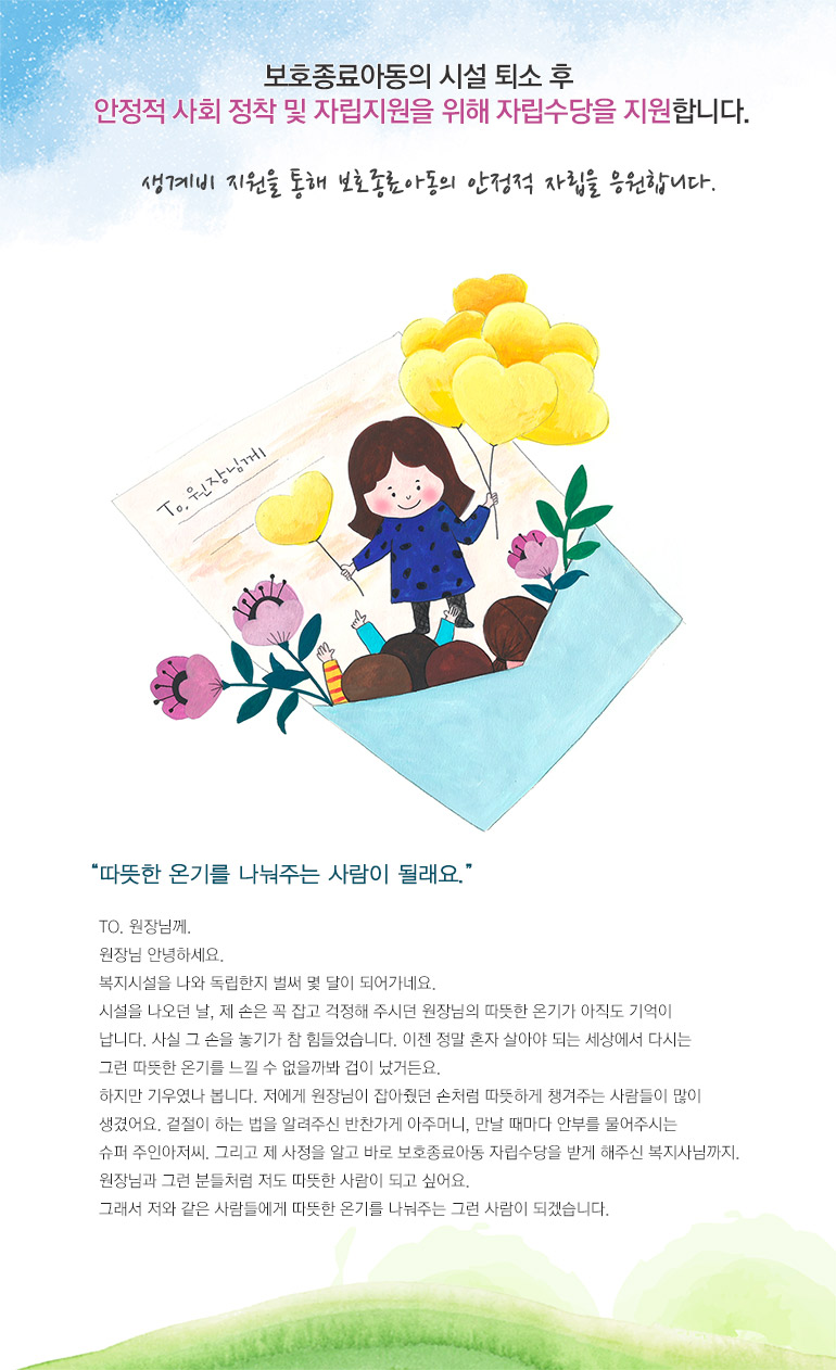보호종료아동의 시설 퇴소 후 안정적 사회 정착 및 자립지원을 위해 자립수당을 지원합니다. 생계비 지원을 통해 보호종료아동의 안정적 자립을 응원합니다. 따뜻한 온기를 나눠주는 사람이 될래요. TO. 원장님께. 원장님 안녕하세요. 복지시설을 나와 독립한지 벌써 몇 달이 되어가네요. 시설을 나오던 날, 제 손은 꼭 잡고 걱정해 주시던 원장님의 따뜻한 온기가 아직도 기억이 납니다. 사실 그 손을 놓기가 참 힘들었습니다. 이젠 정말 혼자 살아야 되는 세상에서 다시는 그런 따뜻한 온기를 느낄 수 없을까봐 겁이 났거든요. 하지만 기우였나 봅니다. 저에게 원장님이 잡아줬던 손처럼 따뜻하게 챙겨주는 사람들이 많이 생겼어요. 겉절이 하는 법을 알려주신 반찬가게 아주머니, 만날 때마다 안부를 물어주시는 슈퍼 주인아저씨. 그리고 제 사정을 알고 바로 보호종료아동 자립수당을 받게 해주신 복지사님까지. 원장님과 그런 분들처럼 저도 따뜻한 사람이 되고 싶어요. 그래서 저와 같은 사람들에게 따뜻한 온기를 나눠주는 그런 사람이 되겠습니다.