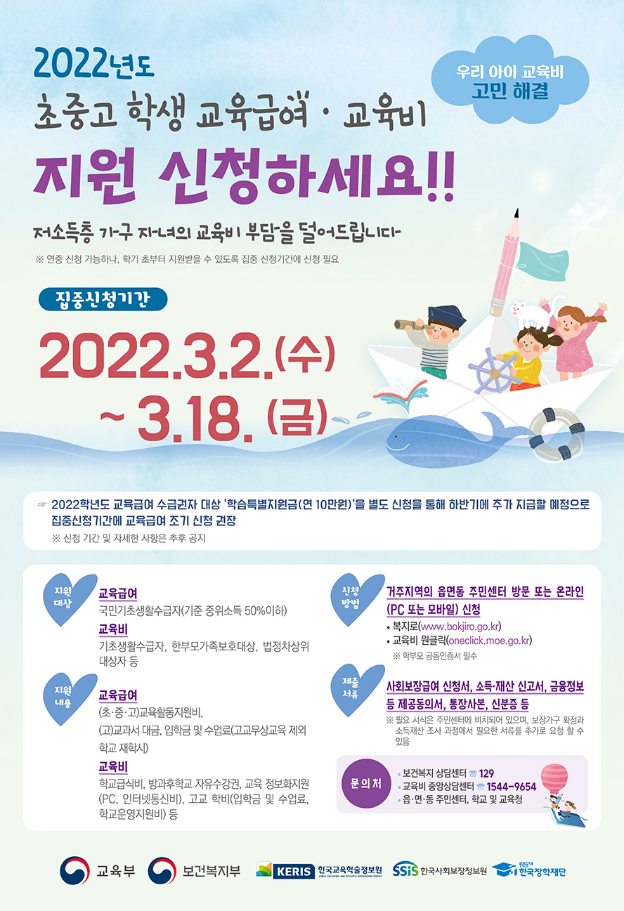 우리 아이 교육비 고민 해결 2022년도 초중고 학생 교육급여·교육비 지원 신청하세요!! 저소득층 가구 자녀의 교육비 부담을 덜어드립니다 ※ 연중 신청 가능하나, 학기 초부터 지원받을 수 있도록 집중 신청기간에 신청 필요 집중신청기간 2022.3.2.(수)~3.18.(금) ☞ 2022학년도 교육급여 수급권자 대상 '학습특별지원금(연 10만원)'을 별도 신청을 통해 하반기에 추가 지급할 예정으로 집중신청기간에 교육급여 조기 신청 권장 ※ 신청기간 및 자세한 사항은 추후 공지 [지원대상] 교육급여: 국민기초생활수급자(기준 중위소득 50% 이하) 교육비: 기초생활수급자, 한부모가족보호대상, 법정차상위 대상자 등 [지원내용] 교육급여: (초·중·고)교육활동지원비, (고)교과서 대금, 입학금 및 수업료(고교무상교육 제외 학교 재학시) 교육비: 학교급식비, 방과후학교 자유수강권, 교육 정보화지원(PC, 인터넷통신비), 고교 학비(입학금 및 수업료, 학교운영지원비) 등 [신청방법] 거주지역의읍면동 주민센터 방문 또는 온라인(PC 또는 모바일) 신청 복지로(www.bokjiro.go.kr) 교육비 원클릭(oneclick.moe.go.kr) ※ 학부모 공동인증서 필수 [제출서류] 사회보장급여 신청서, 소득·재산 신고서, 금융정보 등 제공동의서, 통장사본, 신분증 등 ※ 필요 서식은 주민센터에 비치되어 있으며, 보장가구 확정과 소득재산 조사 과정에서 필요한 서류를 추가로 요청할 수 있음 [문의처] 보건복지 상담센터☎129 교육비 중앙상담센터☎1544-9654 읍·면·동 주민센터, 학교 및 교육청 교육부 보건복지부 KERIS한국교육학술정보원 SSIS한국사회보장정보원 푸른등대 한국장학재단