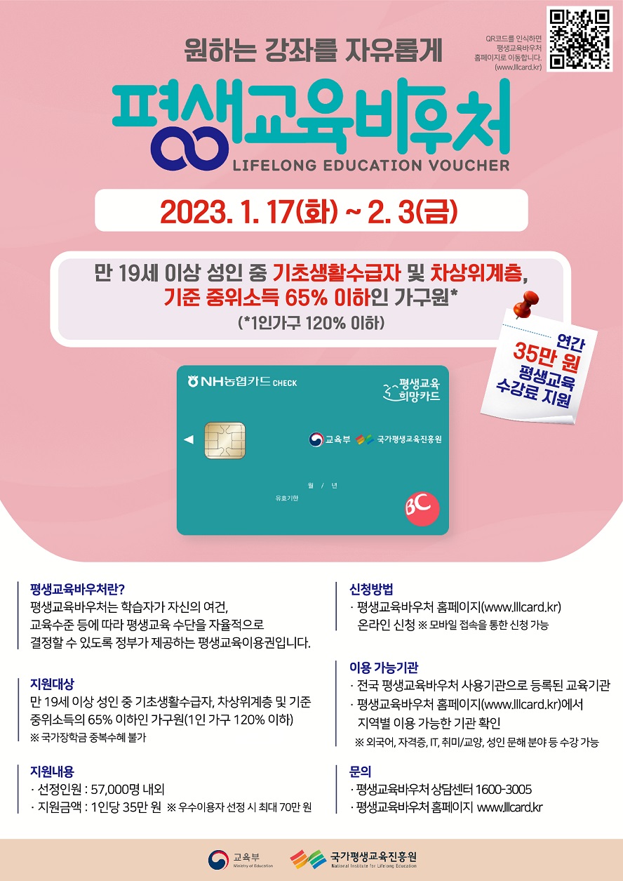 원하는 강좌를 자유롭게 평생교육바우처 LIFELONG EDUACTION VOUCHER QR코드를 인식하면 평생교육바우처 홈페이지로 이동합니다(www.lllcard.kr) 2023.1.17.(화)~2.3.(금) 만 19세 이상 성인 중 기초생활수급자 및 차상위계층, 기준 중위소득 65% 이하인 가구원* (*1인 가구 120% 이하) 연간 35만 원 평생교육 수강료 지원 ○ 평생교육바우처란? - 평생교육바우처는 학습자가 자신의 여건, 교육수준 등에 따라 평생교육 수단을 자율적으로 결정할 수 있도록 정부가 제공하는 평생교육이용권입니다. ○ 지원대상 - 만 19세 이상 성인 중 기초생활수급자, 차상위계층 및 기준 중위소득 65% 이하인 가구원(1인 가구 120% 이하) ※ 국가장학금 중복수혜 불가 ○ 지원내용 - 선정인원 : 57,000명 내외 - 지원금액 : 1인당 35만 원 ※ 우수이용자 선정 시 최대 70만 원 ○ 신청방법 - 평생교육바우처 홈페이지(www.lllcard.kr) 온라인신청 ※ 모바일 접속을 통한 신청 가능 ○ 이용 가능기관 - 전국 평생교육바우처 사용기관으로 등록된 교육기관 - 평생교육바우처 홈페이지(www.lllcard.kr)에서 지역별 이용 가능한 기관 확인 ※ 외국어, 자격증, IT, 취미/교양, 성인 문해 분야 등 수강 가능 ○ 문의 - 평생교육바우처 상담센터 1600-3005 - 평생교육바우처 홈페이지 www.lllcard.kr