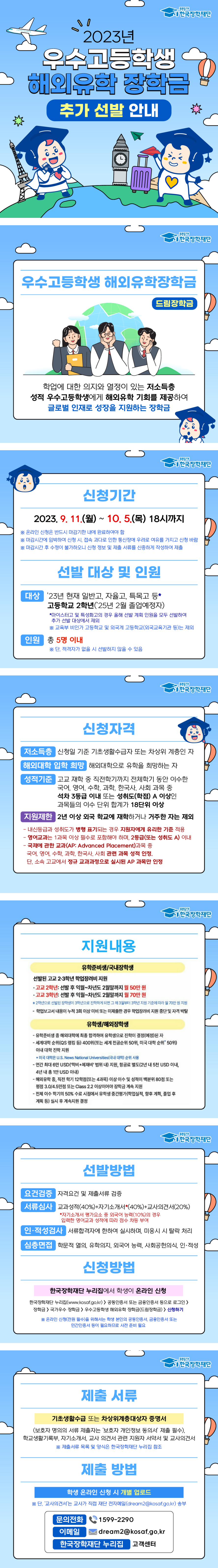 푸른등대 한국장학재단 2023년 우수고등학생 해외유학 장학금 추가 선발 안내 ○ 우수고등학생 해외유학장학금(드림장학금) - 학업에 대한 의지와 열정이 있는 저소득층 성적 우수고등학생에게 해외유학 기회를 제공하여 글로벌 인재로 성장을 지원하는 장학금 ○ 신청 기간 2023. 9. 11.(월) ~ 10. 5(목) 18시까지 ※ 온라인 신청은 반드시 마감기한 내에 완료하여야 함 ※ 마감시간에 임박하여 신청 시, 접속 과다로 인한 통신장애의 우려로 여유를 가지고 신청 바람 ※ 마감시간 후 수정이 불가하오니 신청 정보 및 제출 서류를 신중하게 작성하여 제출 ○ 선발 대상 및 인원 - 대상: '23년 현재 일반고, 자율고, 특목고 등* 고등학교 2학년('25년 2월 졸업예정자) *마이스터고 및 특성화고의 경우 올해 선발 계획 인원을 모두 선발하여 추가 선발 대상에서 제외 ※ 교육부 비인가 고등학교 및 외국계 고등학교(외국교육기관 등)는 제외 - 인원: 총 5명 내외 ※ 단, 적격자가 없을 시 선발하지 않을 수 있음 ○ 신청 자격 - 저소득층: 신청일 기준 기초생활수급자 또는 차상위 계층인 자 - 해외대학 입학 희망: 해외대학으로 유학을 희망하는 자 - 성적기준: 고교 재학 중 직전학기까지 전체학기 동안 이수한 국어, 영어, 수학, 과학, 한국사, 사회 과목 중 석차 3등급 이내 또는 성취도(학점) A 이상인 과목들의 이수 단위 합계가 18단위 이상 - 지원제한: 2년 이상 외국 학교에 재학하거나 거주한 자는 제외 - 내신등급과 성취도가 병행 표기되는 경우 지원자에게 유리한 기준 적용 - 영어교과는 1과목 이상 필수로 포함해야 하며, 2등급(또는 성취도 A)이내 - 국제에 관한 교과(AP:Advamced Placem ent) 과목 중 국어, 영어, 수학, 과학, 한국사, 사회 관련 과목 성적 인정. 단, 소속 고교에서 정규 교과과정으로 실시된 AP 과목만 인정 ○ 지원내용 [유학준비생/국내장학생] 선발된 고교 2·3학년 학업장려비 지원 -고교 2학년: 선발 후 익월~차년도 2월말까지 월 50만 원 -고교 3학년: 선발 후 익월~차년도 2월말까지 월 70만 원 ※ 2학년으로 선발된 장학생이 3학년으로 진학하게 되면 그 해 3월부터 3학년 지원 기준에 따라 월 70만 원 지원 [유학생/해외장학생] - 유학준비생 중 해외대학에 최종 합격하여 유학생으로 진학이 결정(예정)된 자 - 세계대학 순위(QS 랭킹 등) 400위(또는 세계 전공순위 50위, 미국 대학 순위* 50위)이내 대학 진학 지원 *미국 대학은 U.S. News National Universitiese(국내 대학) 순위 사용 - 연간 최대 6만 USD('학비+체재비) 범위 내) 지원, 항공료 별도(2년 내 5천 USD 이내, 4년 내 총 1만 USD 이내) - 해외유학 중, 직전 학기 12학점(또는 4과목) 이상 이수 및 성적이 백분위 80점 또는 평점 3.0/4.5만점 또는 Class 2.2 이상이어야 장학금 계속 지원 - 전체 이수 학기의 50% 수료 시점에서 유학생 중간평가(학업실적, 향후 계획, 졸업 후 계획 등) 실시 후 계속지원 결정 ○ 선발 방법 - 요건검증 : 자격요건 및 제출서류 검증 - 서류심사 : 교과성적(40%)+자기소개서*(40%)+교사의견서(20%) * 자기소개서 평가요소 중 외국어 능력(10%)의 경우 입력한 영어교과 성적에 따라 점수 차등 부여 - 인·적성검사 : 서류합격자에 한하여 실시하며, 미응시 시 탈락 처리 - 심층면접 : 학문적 열의, 유학의지, 외국어 능력, 사회공헌의식, 인·적성 ○ 신청방법 - 한국장학재단 누리집에서 학생이 온라인 신청 한국장학재단 누리집(www.kosaf.go.kr)> 공동인증서 또는 금융인증서 등으로 로그인> 장학금> 국가우수 장학금> 우수고등학생 해외유학 장학금(드림장학금)> 신청하기 ※ 온라인 신청(전원 필수)을 위해서는 학생 본인의 공동인증서, 금융인증서 또는 민간인증서 등이 필요하므로 사전 준비 필요 ○ 제출 서류 - 기초생활수급 또는 차상위계층대상자 증명서 (보호자 명의의 서류 제출자는 '보호자 개인정보 동의서' 제출 필수), 학교생활기록부, 자기소개서, 교사 의견서 관련 지원자 서약서 및 교사의견서 ※ 제출서류 목록 및 양식은 한국장학재단 누리집 참조 ○ 제출 방법 - 학생 온라인 신청 시 개별 업로드 ※ 단, ‘교사의견서’는 교사가 직접 재단 전자메일(dream2@kosaf.go.kr) 송부 - 문의전화: 1599-2290 - 이메일: dream2@kosaf.go.kr - 한국장학재단 누리집: 고객센터