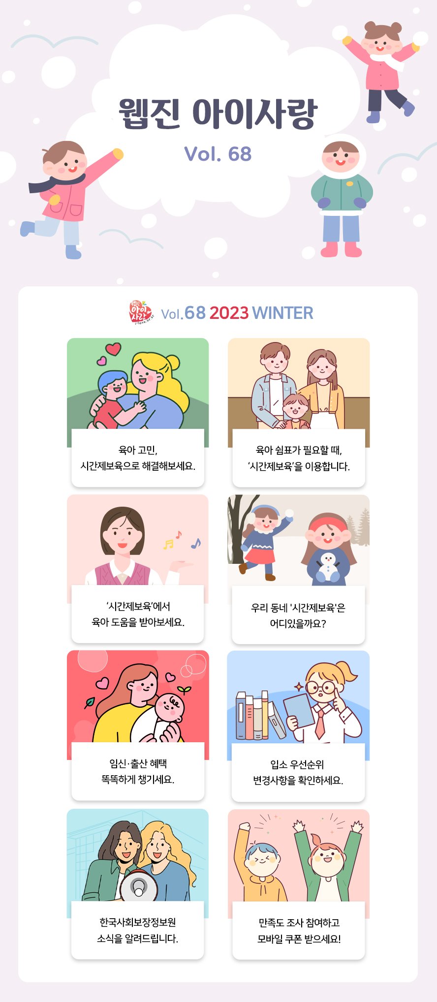 웹진 아이사랑 Vol.68 아이사랑 Vol.68 2023 WINTER 육아 고민, 시간제보육으로 해결해보세요 육아 쉼표가 필요할 때 시간제보육을 이용합니다 시간제보육에서 육아 도움을 받아보세요 우리동네 시간제보육은 어디 있을까요? 임신·출산 혜탹 똑똑하게 챙기세요 입소 우선순위 변경사항을 확인하세요 한국사회보장정보원 소식을 알려드립니다 만족도 조사 참여하고 모바일 쿠폰 받으세요! 