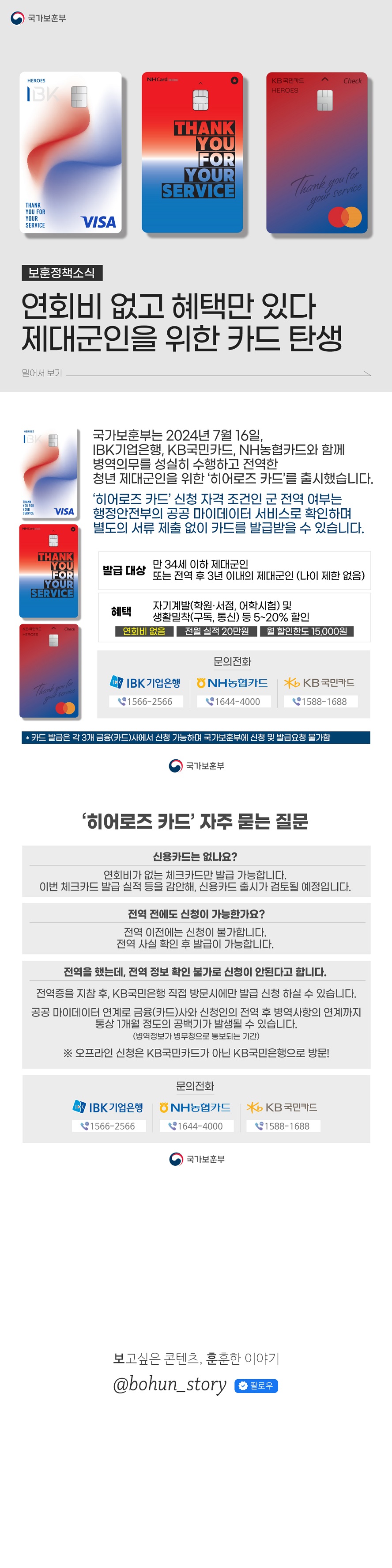 보훈정책소식 연회비 없고 혜택만 있다 제대군인을 위한 카드 탄생(국가보훈부) 국가보훈부는 2024년 7월 16일, IBK기업은행, KB국민카드, NH농협카드와 함께 병역의무를 성실히 수행하고 전역한 청년 제대군인을 위한 ‘히어로즈 카드’를 출시했습니다. ‘히어로즈 카드’ 신청 자격 조건인 군 전역 여부는 행정안전부의 공공 마이데이터 서비스로 확인하며 별도의 서류 제출 없이 카드를 발급받을 수 있습니다. ■ 발급 대상 - 만 34세 이하 제대군인 - 또는 전역 후 3년 이내의 제대군인 (나이 제한 없음) (혜택) 자기계발(학원·서점, 어학시험) 및 생활밀착(구독, 통신) 등 5~20% 할인 연회비 없음 (전월 실적) 20만원 (월 할인 한도) 15,000원 ■ 문의전화 ☎ IBK기업은행 1566-2566☎ NH농협카드 1644-4000 ☎ KB국민카드 1588-1688 * 카드 발급은 각 3개 금융(카드)사에서 신청 가능하며 국가보훈부에 신청 및 발급요청 불가함 ‘히어로즈 카드' 자주 묻는 질문 신용카드는 없나요? 연회비가 없는 체크카드만 발급 가능합니다. 이번 체크카드 발급 실적 등을 감안해, 신용카드 출시가 검토될 예정입니다. 전역 전에도 신청이 가능한가요? 전역 이전에는 신청이 불가합니다. 전역 사실 확인 후 발급이 가능합니다. 전역을 했는데, 전역 정보 확인 불가로 신청이 안된다고 합니다. 전역증을 지참 후, KB 국민은행 직접 방문시에만 발급 신청 하실 수 있습니다. 공공 마이데이터 연계로 금융(카드)사와 신청인의 전역 후 병역사항의 연계까지 통상 1개월 정도의 공백기가 발생될 수 있습니다. (병역정보가 병무청으로 통보되는 기간) *오프라인 신청은 KB국민카드가 아닌 KB 국민은행으로 방문! ■ 문의전화 ☎ IBK기업은행 1566-2566 ☎ NH농협카드 1644-4000 ☎ KB국민카드 1588-1688 보고싶은 콘텐츠, 훈훈한 이야기 @bohun_story 팔로우