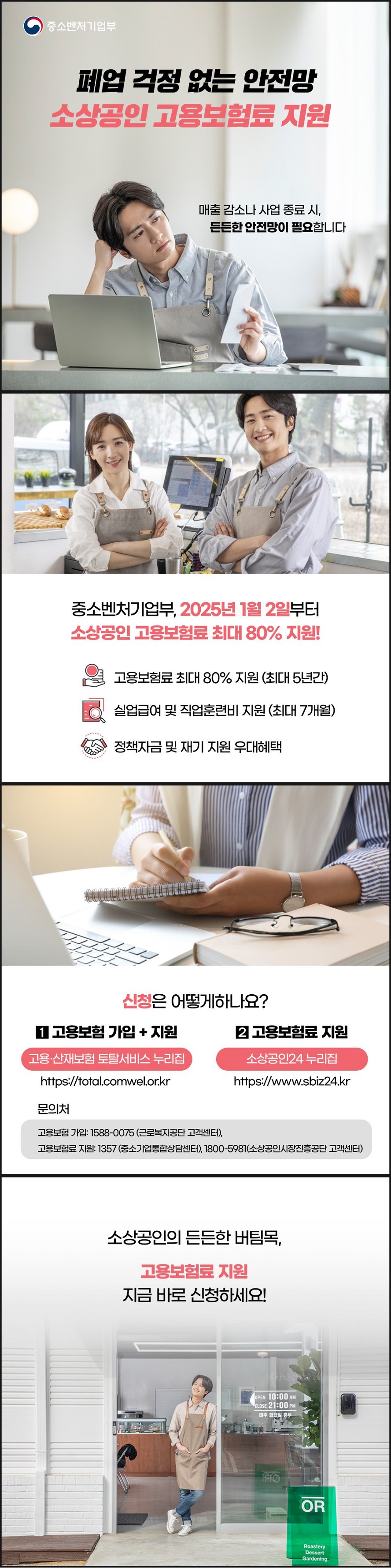 폐업 걱정 없는 안전망 소상공인 고용보험료 지원, 매출 감소나 사업 종료 시, 든든한 안전망이 필요합니다. (중소벤처기업부) 중소벤처기업부, 2025년 1월 2일부터 소상공인 고용보험료 최대 80% 지원! · 고용보험료 최대 80% 지원(최대 5년 간) · 실업급여 및 직업훈련비 지원(최대 7개월) · 정책자금 및 재기 지원 우대혜택 ■ 신청은 어떻게 하나요? - 고용보험 가입+지원: 고용·산재보험 토탈서비스 누리집 https://total.comwel.or.kr - 고용보험료 지원: 소상공인24 누리집 https://www.sbiz24.kr ■ 문의처  - 고용보험 가입: ☎1588-0075(근로복지공단 고객센터), - 고용보험료 지원: ☎1357(중소기업통합상담센터), 1800-5981(소상공인시장진흥공단 고객센터) 소상공인의 든든한 버팀목, 고용보험료 지원 지금 바로 신청하세요!
