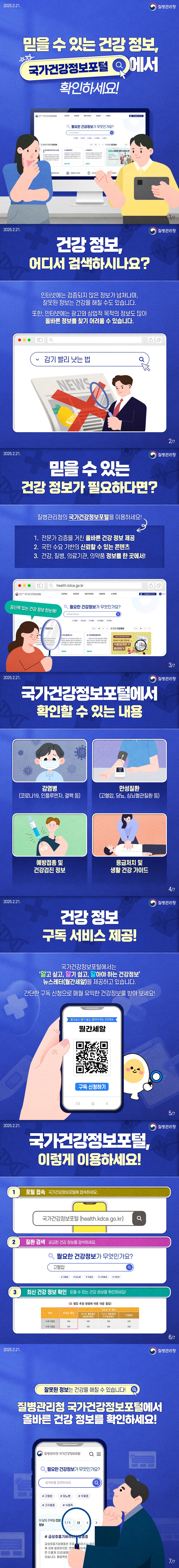 믿을 수 있는 건강 정보, 국가건강정보포털에서 확인하세요! (질병관리청) ■ 건강 정보, 어디서 검색하시나요? 인터넷에는 검증되지 않은 정보가 넘쳐나며, 잘못된 정보는 건강을 해칠 수도 있습니다. 또한, 인터넷에는 광고와 상업적 목적의 정보도 많아 올바른 정보를 찾기 어려울 수 있습니다. ■ 믿을 수 있는 건강 정보가 필요하다면? 질병관리청의 국가건강정보포털을 이용하세요! 1. 전문가 검증을 거친 올바른 건강 정보 제공 2. 국민 수요 기반의 신뢰할 수 있는 콘텐츠 3. 건강, 질병, 의료기관, 의약품 정보를 한 곳에서! 공신력 있는 건강 정보 한눈에! ■ 국가건강정보포털에서 확인할 수 있는 내용 · 감염병(코로나19, 인플루엔자, 결핵 등) · 만성질환(고혈압, 당뇨, 심뇌혈관질환 등) · 예방접종 및 건강검진 정보 · 응급처치 및 생활 건강 가이드 ■ 건강 정보 구독 서비스 제공! 국가건강정보포털에서는 '알고 싶고, 알기 쉽고, 알아야 하는 건강정보' 뉴스레터(월간세알)를 제공하고 있습니다. 간단한 구독 신청으로 매월 유익한 건강정보를 받아 보세요! ■ 국가건강정보포털, 이렇게 이용하세요! ① 포털 접속 / 국가건강정보포털에 접속하세요. ② 질환 검색 / 궁금한 건강 정보를 검색하세요. ③ 최신 건강 정보 확인 / 믿을 수 있는 건강 정보를 확인하세요! 잘못된 정보는 건강을 해칠 수 있습니다! 질병관리청 국가건강정보포털에서 올바른 건강 정보를 확인하세요!