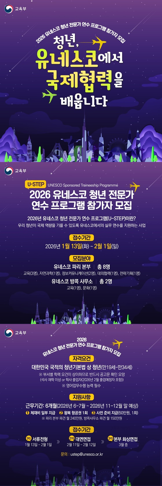 2026 유네스코 청년 전문가 연수 프로그램 참가자 모집 청년, 유네스코에서 국제협력을 배웁니다 (U-STEP) UNESCO Sponsored Traineeship Programme 2026 유네스코 청년 전문가 연수 프로그램 참가자 모집 · 2026년 유네스코 청년 전문가 연수 프로그램(U-STEP)이란? 우리 청년이 국제 역량을 기를 수 있도록 유네스코에서의 실무 연수를 지원하는 사업 접수기간 2026년 1월 13일(화) ~ 2월 1일(일) 모집분야 - 유네스코 파리 본부 - 총 8명 : 교육(3명), 자연과학(1명), 정보커뮤니케이션(2명), 대외협력(1명), 전략기획(1명) - 유네스코 방콕사무소 - 총 2명 : 교육(1명), 문화(1명) 자격요건 대한민국 국적의 청년기본법 상 청년(만 19세~만 34세) ※ 부서별 학력 요건이 상이하므로 반드시 공고문 확인 요망(석사 재학 이상 or 학사 졸업자(2026년 2월 졸업예정자 포함)) ※ 영어업무수행 능력 필수 지원사항 근무기간: 6개월(2026년 6-7월 ~ 2026년 11-12월 말 예상) ① 체재비 일부 지급 ② 왕복 항공권 1회 ③ 사전 준비 지급(50만 원, 1회) ※ 파리 본부 파견 월 240만 원, 방콕사무소 파견 월 150만 원 접수기간 (1차) 서류전형: 1월 13일 ~ 2월 1일 (2차) 대면면접: 2월 11일 ~ 2월 12일 (3차) 본부 화상면접: 3월 중 