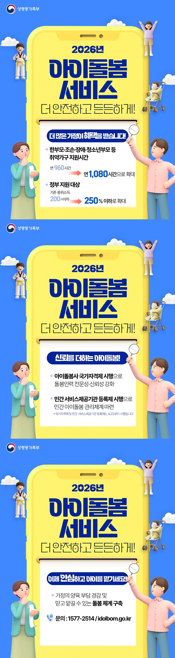 ■ 더 많은 가정이 혜택을 받습니다! · 한부모·조손·장애·청소년부모 등 취약가구 지원시간 - 연 960시간→연 1080시간으로 확대 · 정부 지원대상 - 기준 중위소득 200% 이하→250% 이하로 확대 ■ 신뢰를 더하는 아이돌봄! · 아이돌봄사 국가자격제 시행으로 돌봄인력 전문성·신뢰성 강화 · 민간 서비스제공기관 등록제 시행으로 민간 아이돌봄 관리체계 마련 *국가자격제 및 민간 서비스제공기관 등록제는 4.23.부터 시행됩니다. ■ 이제 안심하고 아이를 맡기세요! · 가정의 양육 부담 경감 및 믿고 맡길 수 있는 돌봄 체계 구축 · 문의 : ☎1577-2514 / 아이봄서비스 누리집