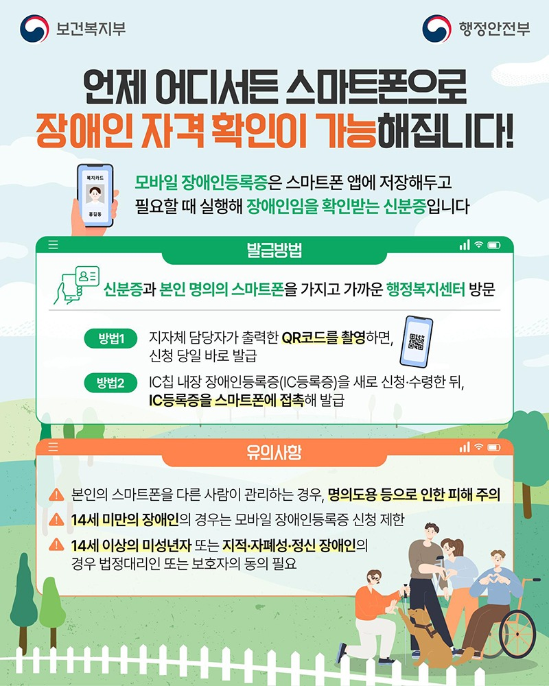 언제 어디서든 스마트폰으로 장애인 자격 확인이 가능해집니다! 모바일 장애인등록증은 스마트폰 앱에 저장해두고 필요할 때 실행해 장애인임을 확인받는 신분증입니다. ■ 발급방법 - 신분증과 본인 명의의 스마트폰을 가지고 가까운 행정복지센터 방문 · 방법 ① 지자체 담당자가 출력한 QR코드를 촬영하면, 신청 당일 바로 발급 · 방법 ② IC칩 내장 장애인등록증(IC등록증)을 새로 신청·수령한 뒤, IC등록증을 스마트폰에 접촉해 발급 ■ 유의사항 · 본인의 스마트폰을 다른 사람이 관리하는 경우, 명의도용 등으로 인한 피해 주의 · 14세 미만의 장애인의 경우는 모바일 장애인등록증 신청 제한 · 14세 이상의 미성년자 또는 지적·자폐성·정신 장애인의 경우 법정대리인 또는 보호자의 동의 필요