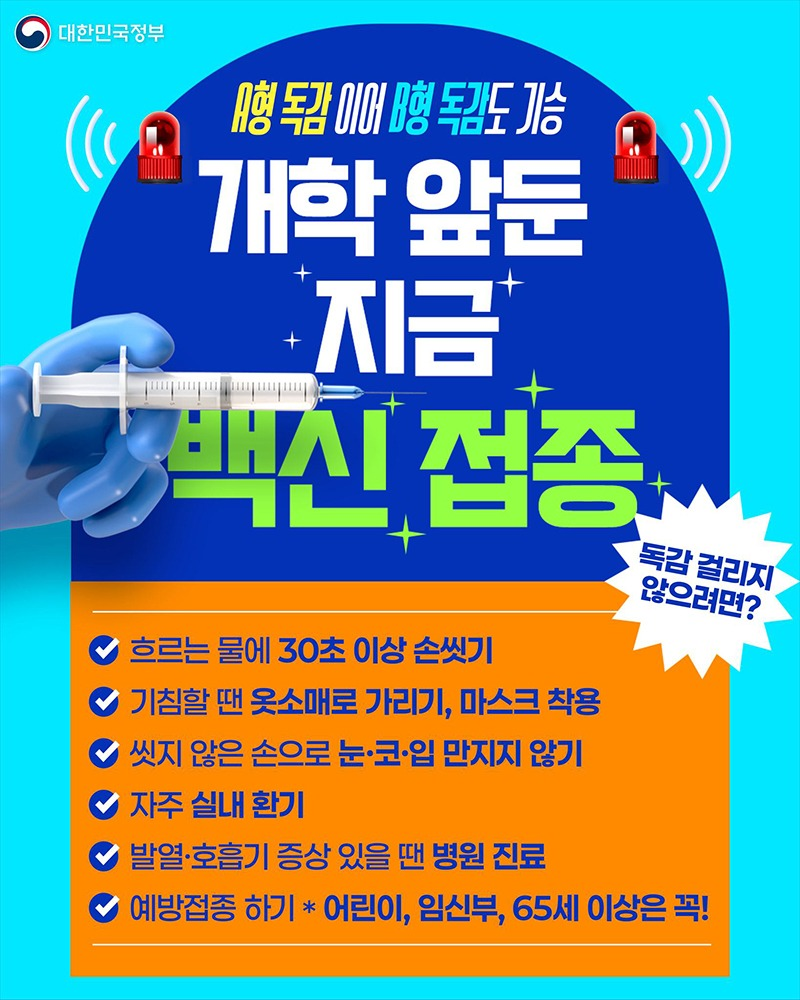 A형 독감 이어 B형 독감도 기승 개학 앞둔 지금 백신 접종 ■ 독감 걸리지 않으려면? - 흐르는 물에 30초 이상 손 씻기 - 기침할 땐 옷소매로 가리기, 마스크 착용 - 씻지 않은 손으로 눈·코·입 만지지 않기 - 자주 실내 환기 - 발열·호흡기 증상 있을 땐 병원 진료 - 예방접종 하기 (*어린이, 임신부, 65세 이상은 꼭!) 