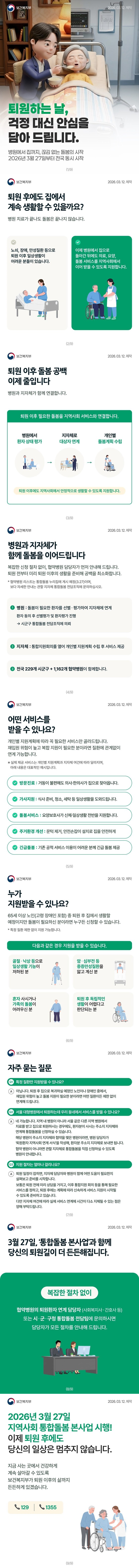퇴원하는 날, 걱정 대신 안심을 담아 드립니다. 병원에서 집까지, 끊김 없는 돌봄의 시작 2026년 3월 27일부터 전국 동시 시작 ■ 퇴원 후에도 집에서 계속 생활할 수 있을까요? 병원 치료가 끝나도 돌봄은 끝나지 않습니다. 노쇠, 장애, 만성질환 등으로 퇴원 이후 일상생활이 어려운 분들이 있습니다. 이제 병원에서 집으로 돌아간 뒤에도 의료, 요양, 돌봄 서비스를 지역사회에서 이어 받을 수 있도록 지원합니다. ■ 퇴원 이후 돌봄 공백 이제 줄입니다. 병원과 지자체가 함께 연결합니다. 퇴원 이후 필요한 돌봄을 지역사회 서비스와 연결합니다. 병원에서 환자 상태 평가 → 지자체로 대상자 연계 → 개인별 돌봄계획 수립 퇴원 이후에도 지역사회에서 안정적으로 생활할 수 있도록 지원합니다. ■ 병원과 지자체가 함께 돌봄을 이어드립니다. 복잡한 신청 절차 없이, 협약병원 담당자가 먼저 안내해 드립니다. 퇴원 전부터 미리 퇴원 이후의 생활을 준비해 공백을 최소화합니다. *협약병원 리스트는 통합돌봄 누리집에 게시 예정(3.27)이며, 보다 자세한 안내는 관할 지자체 통합돌봄 전담조직에 문의하십시오. ① 병원: 돌봄이 필요한 환자를 선별·평가하여 지자체에 연계 환자 동의 후 선별평가 및 환자평가 진행 → 시군구 통합돌봄 전담조직에 의뢰 ② 지자체: 통합지원회의를 열어 개인별 지원계획 수립 후 서비스 제공 ③ 전국 229개 시군구 + 1162개 협약병원이 함께합니다. ■ 어떤 서비스를 받을 수 있나요? 개인별 지원계획에 따라 꼭 필요한 서비스만 골라드립니다. 재입원 위험이 높고 복합 지원이 필요한 분이라면 질환에 관계없이 연계 가능합니다. ※ 실제 제공 서비스는 개인별 지원계획과 지자체 여건에 따라 달라지며, 아래 내용은 대표적인 예시입니다. - 방문진료: 거동이 불편해도 의사·한의사가 집으로 찾아옵니다. - 가사지원: 식사 준비, 청소, 세탁 등 일상생활을 도와드립니다. - 돌봄서비스: 요양보호사가 신체·일상생활 전반을 지원합니다. - 주거환경 개선: 문턱제거, 안전손잡이 설치로 집을 안전하게 - 긴급돌봄: 기존 공적 서비스 이용이 어려운 분께 긴급 돌봄 제공 ■ 누가 지원받을 수 있나요? 65세 이상 노인(고령 장애인 포함) 중 퇴원 후 집에서 생활할 예정이지만 돌봄이 필요하신 분이라면 누구든 신청할 수 있습니다. *특정 질환 제한 없이 지원 가능합니다. 다음과 같은 경우 지원을 받을 수 있습니다. - 골절·낙상 등으로 일상생활 기능이 저하된 분 - 암·심부전 등 중증만성질환을 앓고 계신 분 - 혼자 사시거나 가족의 돌봄이 어려우신 분 - 퇴원 후 독립적인 생활이 어렵다고 판단되는 분 ■ 자주 묻는 질문 Q1. 특정 질환만 지원받을 수 있나요? A. 아닙니다. 퇴원 후 집으로 복귀하실 예정인 노인이나 장애인 중에서, 재입원 위험이 높고 돌봄 지원이 필요한 분이라면 어떤 질환이든 제한 없이 연계해 드립니다. Q2. 서울 대형병원에서 퇴원하는데 우리 동네에서 서비스를 받을 수 있나요? A. 네 가능합니다. 지역 내 병원이 아니라 서울 같은 다른 지역 병원에서 치료를 받고 집으로 퇴원하시는 경우에도, 환자분이 사시는 주소지 지자체와 연계해 통합돌봄을 신청하실 수 있습니다. 해당 병원이 주소지 지자체와 협약을 맺은 병원이라면, 병원 담당자가 '퇴원환자 지역사회 연계 서식'을 작성해, 환자분 주소지 지자체로 보내면 됩니다. 협약 병원이 아니라면 관할 지자체로 통합돌봄을 직접 신청하실 수 있도록 병원이 안내합니다. Q3. 지원 절차는 얼마나 걸리나요? A. 퇴원 일정이 잡히면, 지자체 담당자와 병원이 함께 어떤 도움이 필요한지 살펴보고 준비를 시작합니다. 보통은 퇴원 전에 미리 상담을 거치고, 이후 통합지원 회의 등을 통해 필요한 서비스를 정하고, 퇴원 후에는 계획에 따라 신속하게 서비스 지원이 시작될 수 있도록 준비하고 있습니다. 다만 지자체 여건에 따라 실제 서비스 연계에 시간이 다소 지체될 수 있는 점은 양해 부탁드립니다. ■ 3월 27일, '통합돌봄 본사업'과 함께 당신의 퇴원길이 더 든든해집니다. 복잡한 절차 없이 협약병원의 퇴원환자 연계 담당자(사회복지사·간호사 등) 또는 시·군·구청 통합돌봄 전담팀에 문의하시면 담당자가 모든 절차를 안내해 드립니다. 2026년 3월 27일 지역사회 통합돌봄 본사업 시행! 이제 퇴원 후에도 당신의 일상은 멈추지 않습니다. 지금 사는 곳에서 건강하게 계속 살아갈 수 있도록 보건복지부가 퇴원 이후의 삶까지 든든하게 있겠습니다. ☎129 ☎1355