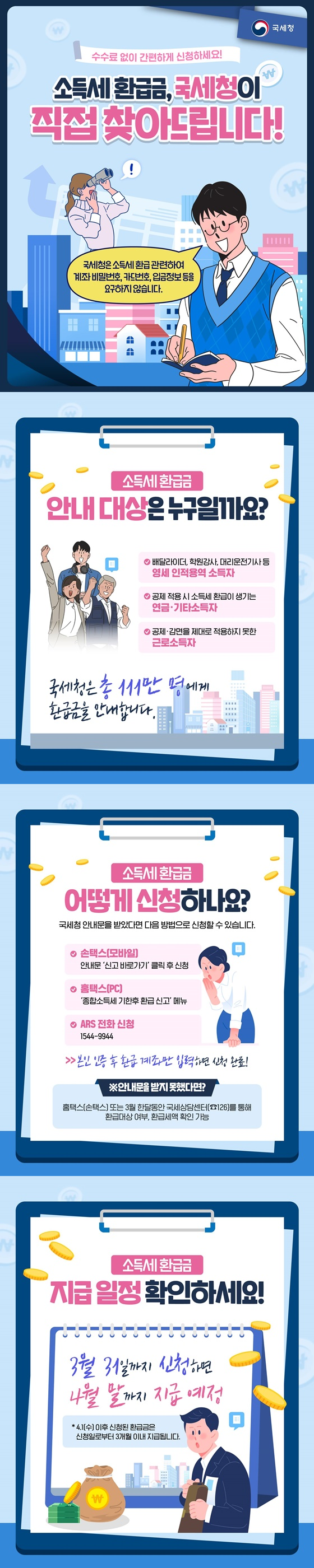 소득세 환급금, 국세청이 직접 찾아드립니다! 수수료 없이 간편하게 신청하세요! *국세청은 소득세 환급 관련하여 계좌 비밀번호, 카드번호, 입금정보 등을 요구하지 않습니다. ■ 소득세 환급금 안내 대상은 누구일까요? - 배달라이더, 학원강사, 대리운전기사 등 영세 인적용역 소득자 - 공제 적용 시 소득세 환급이 생기는 연금·기타소득자 - 공제·감면을 제대로 적용하지 못한 근로소득자 국세청은 총 111만 명에게 환급금을 안내합니다. ■ 소득세 환급금 어떻게 신청하나요? 국세청 안내문을 받았다면 다음 방법으로 신청할 수 있습니다. - 손택스(모바일) : 안내문 '신고 바로가기' 클릭 후 신청 - 홈택스(PC) : '종합소득세 기한후 환급 신고' 메뉴 - ARS 전화 신청 ☎1544-9944 → 본인 인증 후 환급 계좌만 입력하면 신청 완료! ※안내문을 받지 못했다면? 홈택스(손택스) 또는 3월 한달동안 국세상담센터(☎126)를 통해 환급대상 여부, 환급세액 확인 가능 ■ 소득세 환급금 지급 일정 확인하세요! 3월 31일까지 신청하면 4월 말까지 지급 예정 *4.1(수) 이후 신청된 환급금은 신청일로부터 3개월 이내 지급됩니다. 