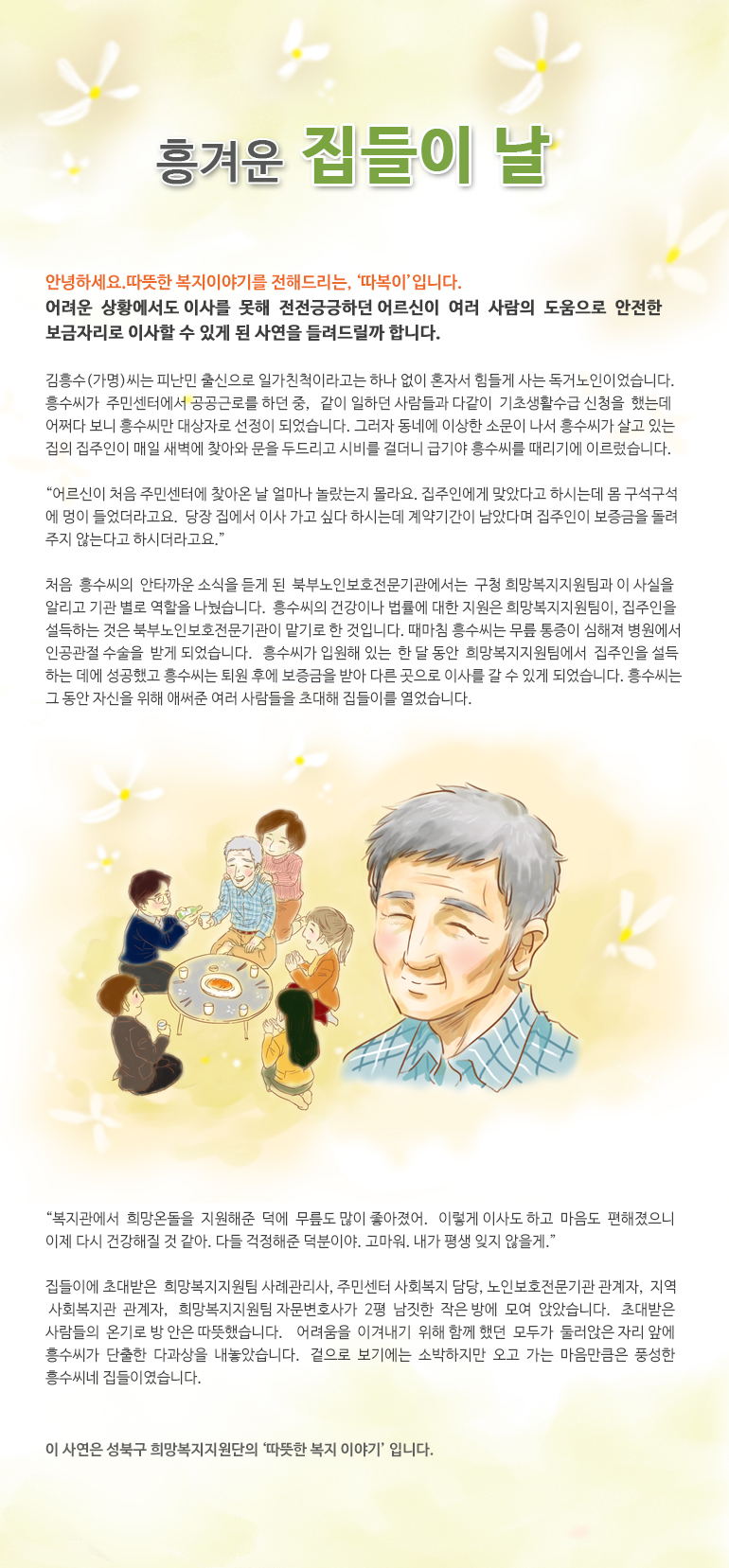 흥겨운 집들이 날 안녕하세요. 따뜻한 복지 이야기를 전해드리는,‘따복이’입니다. 어려운 상황에서도 이사를 못해 전전긍긍하던 어르신이 여러 사람의 도움으로 안전한 보금자리로 이사할 수 있게 된 사연을 들려드릴까 합니다. 김흥수(가명)씨는 피난민 출신으로 일가친척이라고는 하나 없이 혼자서 힘들게 사는 독거노인이었습니다. 흥수씨가 주민센터에서 공공근로를 하던 중, 같이 일하던 사람들과 다같이 기초생활수급 신청을 했는데 어쩌다 보니 흥수씨만 대상자로 선정이 되었습니다. 그러자 동네에 이상한 소문이 나서 흥수씨가 살고 있는 집의 집주인이 매일 새벽에 찾아와 문을 두드리고 시비를 걸더니 급기야 흥수씨를 때리기에 이르렀습니다. “어르신이 처음 주민센터에 찾아온 날 얼마나 놀랐는지 몰라요. 집주인에게 맞았다고 하시는데 몸 구석구석에 멍이 들었더라고요. 당장 집에서 이사 가고 싶다 하시는데 계약기간이 남았다며 집주인이 보증금을 돌려주지 않는다고 하시더라고요.” 처음 흥수씨의 안타까운 소식을 듣게 된 북부노인보호전문기관에서는 구청 희망복지지원팀과 이 사실을 알리고 기관 별로 역할을 나눴습니다. 흥수씨의 건강이나 법률에 대한 지원은 희망복지지원팀이, 집주인을 설득하는 것은 북부노인보호전문기관이 맡기로 한 것입니다. 때마침 흥수씨는 무릎 통증이 심해져 병원에서 인공관절 수술을 받게 되었습니다. 흥수씨가 입원해있는 한 달 동안 희망복지지원팀에서 집주인을 설득하는 데에 성공했고 흥수씨는 퇴원 후에 보증금을 받아 다른 곳으로 이사를 갈 수 있게 되었습니다. 흥수씨는 그 동안 자신을 위해 애써준 여러 사람들을 초대해 집들이를 열었습니다. “복지관에서 희망온돌을 지원해준 덕에 무릎도 많이 좋아졌어. 이렇게 이사도 하고 마음도 편해졌으니 이제 다시 건강해질 것 같아. 다들 걱정해준 덕분이야. 고마워. 내가 평생 잊지 않을게.