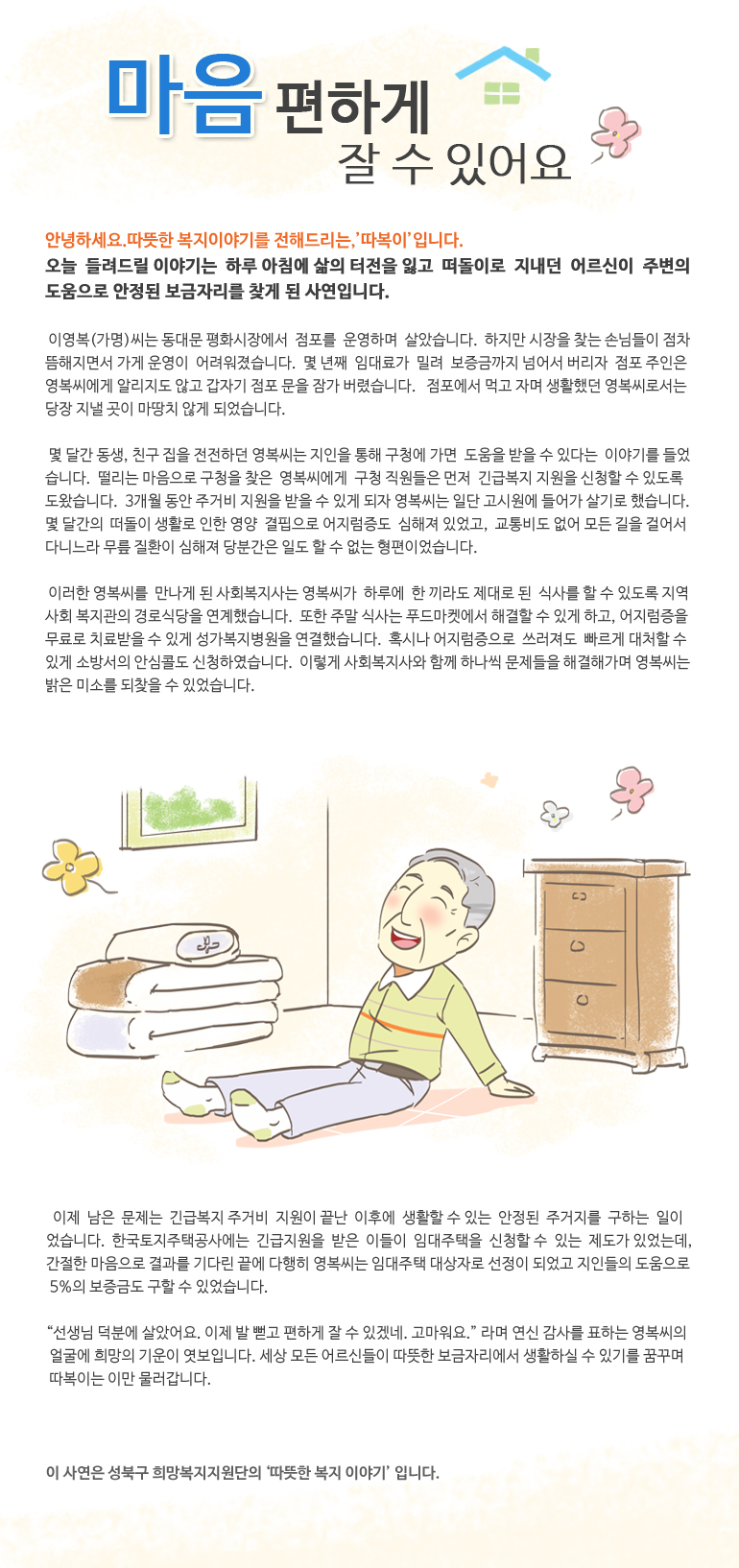 마음 편하게 잘 수 있어요 안녕하세요. 따뜻한 복지 이야기를 전해드리는, ‘따복이’입니다. 오늘 들려드릴 이야기는 하루 아침에 삶의 터전을 잃고 떠돌이로 지내던 어르신이 주변의 도움으로 안정된 보금자리를 찾게 된 사연입니다. 이영복(가명)씨는 동대문 평화시장에서 점포를 운영하며 살았습니다. 하지만 시장을 찾는 손님들이 점차 뜸해지면서 가게 운영이 어려워졌습니다. 몇 년째 임대료가 밀려 보증금까지 넘어서 버리자 점포 주인은 영복씨에게 알리지도 않고 갑자기 점포 문을 잠가 버렸습니다. 점포에서 먹고 자며 생활했던 영복씨로서는 당장 지낼 곳이 마땅치 않게 되었습니다. 몇 달간 동생, 친구 집을 전전하던 영복씨는 지인을 통해 구청에 가면 도움을 받을 수 있다는 이야기를 들었습니다. 떨리는 마음으로 구청을 찾은 영복씨에게 구청 직원들은 먼저 긴급복지 지원을 신청할 수 있도록 도왔습니다. 3개월 동안 주거비 지원을 받을 수 있게 되자 영복씨는 일단 고시원에 들어가 살기로 했습니다. 몇 달간의 떠돌이 생활로 인한 영양 결핍으로 어지럼증도 심해져 있었고, 교통비도 없어 모든 길을 걸어서 다니느라 무릎 질환이 심해져 당분간은 일도 할 수 없는 형편이었습니다. 이러한 영복씨를 만나게 된 사회복지사는 영복씨가 하루에 한 끼라도 제대로 된 식사를 할 수 있도록 지역사회 복지관의 경로식당을 연계했습니다. 또한 주말 식사는 푸드마켓에서 해결할 수 있게 하고, 어지럼증을 무료로 치료받을 수 있게 성가복지병원을 연결했습니다. 혹시나 어지럼증으로 쓰러져도 빠르게 대처할 수 있게 소방서의 안심콜도 신청하였습니다. 이렇게 사회복지사와 함께 하나씩 문제들을 해결해가며 영복씨는 밝은 미소를 되찾을 수 있었습니다. 이제 남은 문제는 긴급복지 주거비 지원이 끝난 이후에 생활할 수 있는 안정된 주거지를 구하는 일이었습니다. 한국토지주택공사에는 긴급지원을 받은 이들이 임대주택을 신청할 수 있는 제도가 있었는데, 간절한 마음으로 결과를 기다린 끝에 다행히 영복씨는 임대주택 대상자로 선정이 되었고 지인들의 도움으로 5%의 보증금도 구할 수 있었습니다. “선생님 덕분에 살았어요. 이제 발 뻗고 편하게 잘 수 있겠네. 고마워요.” 라며 연신 감사를 표하는 영복씨의 얼굴에 희망의 기운이 엿보입니다. 세상 모든 어르신들이 따뜻한 보금자리에서 생활하실 수 있기를 꿈꾸며 따복이는 이만 물러갑니다. 이 사연은 성북구 희망복지지원단의 '따뜻한 복지 이야기' 입니다.