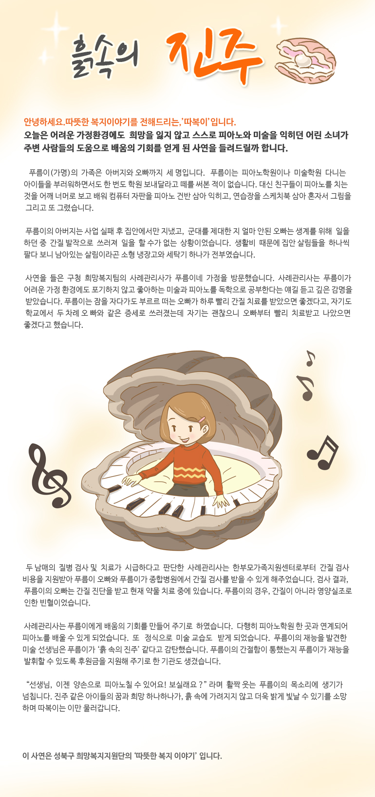 흙 속의 진주 안녕하세요. 따뜻한 복지 이야기를 전해드리는, '따복이’입니다. 오늘은 어려운 가정환경에도 희망을 잃지 않고 스스로 피아노와 미술을 익히던 어린 소녀가 주변 사람들의 도움으로 배움의 기회를 얻게 된 사연을 들려드릴까 합니다. 푸름이(가명)의 가족은 아버지와 오빠까지 세 명입니다. 푸름이는 피아노학원이나 미술학원 다니는 아이들을 부러워하면서도 한 번도 학원 보내달라고 떼를 써본 적이 없습니다. 대신 친구들이 피아노를 치는 것을 어깨 너머로 보고 배워 컴퓨터 자판을 피아노 건반 삼아 익히고, 연습장을 스케치북 삼아 혼자서 그림을 그리고 또 그렸습니다. 푸름이의 아버지는 사업 실패 후 집안에서만 지냈고, 군대를 제대한 지 얼마 안된 오빠는 생계를 위해 일을 하던 중 간질 발작으로 쓰러져 일을 할 수가 없는 상황이었습니다. 생활비 때문에 집안 살림들을 하나씩 팔다 보니 남아있는 살림이라곤 소형 냉장고와 세탁기 하나가 전부였습니다. 사연을 들은 구청 희망복지팀의 사례관리사가 푸름이네 가정을 방문했습니다. 사례관리사는 푸름이가 어려운 가정 환경에도 포기하지 않고 좋아하는 미술과 피아노를 독학으로 공부한다는 얘길 듣고 깊은 감명을 받았습니다. 푸름이는 잠을 자다가도 부르르 떠는 오빠가 하루 빨리 간질 치료를 받았으면 좋겠다고, 자기도 학교에서 두 차례 오빠와 같은 증세로 쓰러졌는데 자기는 괜찮으니 오빠부터 빨리 치료받고 나았으면 좋겠다고 했습니다. 두 남매의 질병 검사 및 치료가 시급하다고 판단한 사례관리사는 한부모가족지원센터로부터 간질 검사 비용을 지원받아 푸름이 오빠와 푸름이가 종합병원에서 간질 검사를 받을 수 있게 해주었습니다. 검사 결과, 푸름이의 오빠는 간질 진단을 받고 현재 약물 치료 중에 있습니다. 푸름이의 경우, 간질이 아니라 영양실조로 인한 빈혈이었습니다. 사례관리사는 푸름이에게 배움의 기회를 만들어 주기로 하였습니다. 다행히 피아노학원 한 곳과 연계되어 피아노를 배울 수 있게 되었습니다. 또 정식으로 미술 교습도 받게 되었습니다. 푸름이의 재능을 발견한 미술 선생님은 푸름이가 ‘흙 속의 진주’ 같다고 감탄했습니다. 푸름이의 간절함이 통했는지 푸름이가 재능을 발휘할 수 있도록 후원금을 지원해 주기로 한 기관도 생겼습니다. “선생님, 이젠 양손으로 피아노칠 수 있어요! 보실래요?” 라며 활짝 웃는 푸름이의 목소리에 생기가 넘칩니다. 진주 같은 아이들의 꿈과 희망 하나하나가, 흙 속에 가려지지 않고 더욱 밝게 빛날 수 있기를 소망하며 따복이는 이만 물러갑니다. 이 사연은 성북구 희망복지지원단의 '따뜻한 복지 이야기' 입니다.