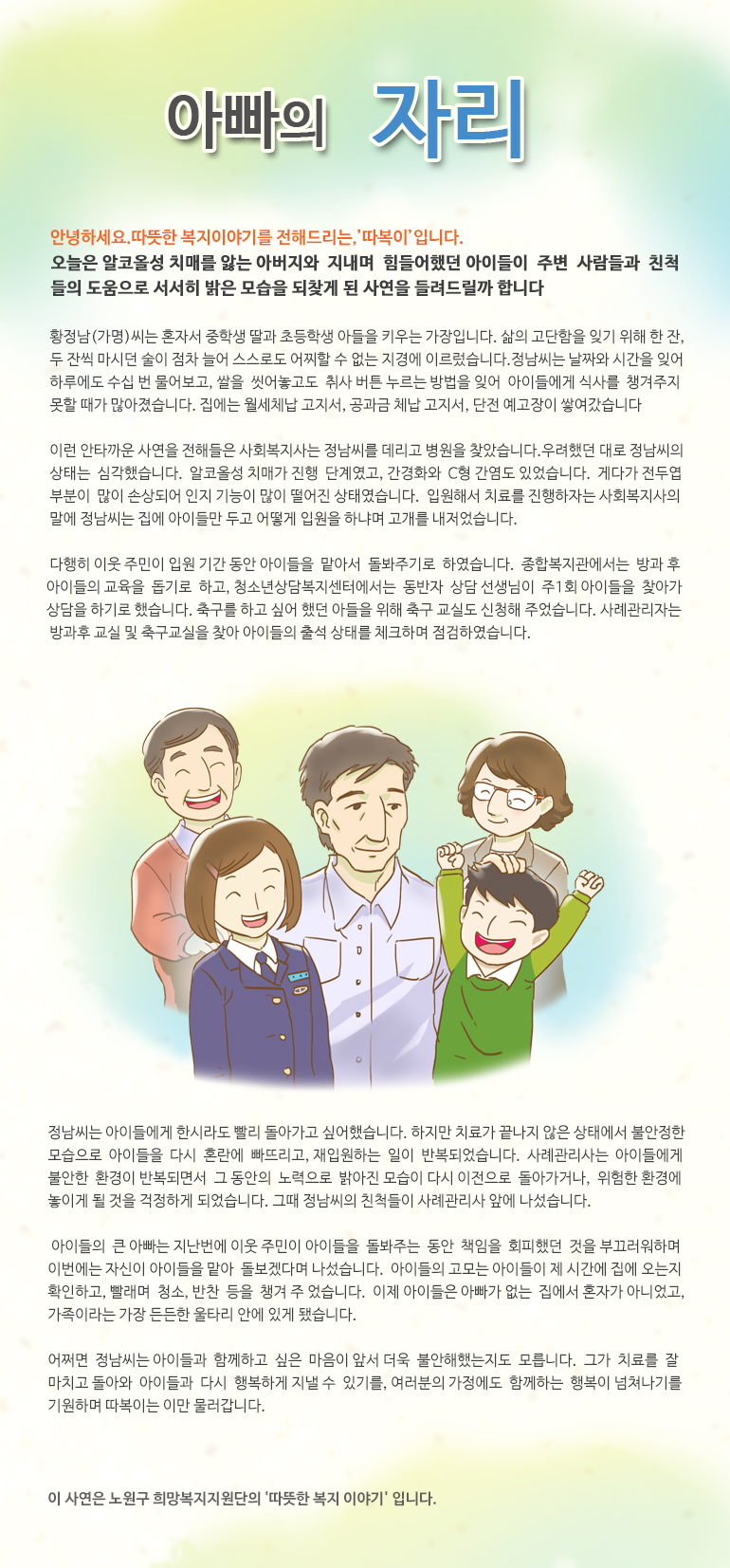 아빠의 자리 안녕하세요, 따뜻한 복지 이야기를 전해드리는, ‘따복이’ 입니다. 오늘은 알코올성 치매를 앓는 아버지와 지내며 힘들어했던 아이들이 주변 사람들과 친척들의 도움으로 서서히 밝은 모습을 되찾게 된 사연을 들려드릴까합니다. 황정남(가명)씨는 혼자서 중학생 딸과 초등학생 아들을 키우는 가장입니다. 삶의 고단함을 잊기 위해 한 잔, 두 잔씩 마시던 술이 점차 늘어 스스로도 어찌할 수 없는 지경에 이르렀습니다. 정남씨는 날짜와 시간을 잊어 하루에도 수십 번 물어보고, 쌀을 씻어놓고도 취사 버튼 누르는 방법을 잊어 아이들에게 식사를 챙겨주지 못할 때가 많아졌습니다. 집에는 월세체납 고지서, 공과금 체납 고지서, 단전 예고장이 쌓여갔습니다. 이런 안타까운 사연을 전해들은 사회복지사는 정남씨를 데리고 병원을 찾았습니다. 우려했던 대로 정남씨의 상태는 심각했습니다. 알코올성 치매가 진행 단계였고, 간경화와 C형 간염도 있었습니다. 게다가 전두엽 부분이 많이 손상되어 인지 기능이 많이 떨어진 상태였습니다. 입원해서 치료를 진행하자는 사회복지사의 말에 정남씨는 집에 아이들만 두고 어떻게 입원을 하냐며 고개를 내저었습니다. 다행히 이웃 주민이 입원 기간 동안 아이들을 맡아서 돌봐주기로 하였습니다. 종합복지관에서는 방과 후 아이들의 교육을 돕기로 하고, 청소년상담복지센터에서는 동반자 상담 선생님이 주1회 아이들을 찾아가 상담을 하기로 했습니다. 축구를 하고 싶어 했던 아들을 위해 축구 교실도 신청해 주었습니다. 사례관리자는 방과후 교실 및 축구교실을 찾아 아이들의 출석 상태를 체크하며 점검하였습니다. 정남씨는 아이들에게 한시라도 빨리 돌아가고 싶어했습니다. 하지만 치료가 끝나지 않은 상태에서 불안정한 모습으로 아이들을 다시 혼란에 빠뜨리고, 재입원하는 일이 반복되었습니다. 사례관리사는 아이들에게 불안한 환경이 반복되면서 그 동안의 노력으로 밝아진 모습이 다시 이전으로 돌아가거나, 위험한 환경에 놓이게 될 것을 걱정하게 되었습니다. 그때 정남씨의 친척들이 사례관리사 앞에 나섰습니다. 아이들의 큰 아빠는 지난번에 이웃 주민이 아이들을 돌봐주는 동안 책임을 회피했던 것을 부끄러워하며 이번에는 자신이 아이들을 맡아 돌보겠다며 나섰습니다. 아이들의 고모는 아이들이 제 시간에 집에 오는지 확인하고, 빨래며 청소, 반찬 등을 챙겨 주었습니다. 이제 아이들은 아빠가 없는 집에서 혼자가 아니었고, 가족이라는 가장 든든한 울타리 안에 있게 됐습니다. 어쩌면 정남씨는 아이들과 함께하고 싶은 마음이 앞서 더욱 불안해했는지도 모릅니다. 그가 치료를 잘 마치고 돌아와 아이들과 다시 행복하게 지낼 수 있기를, 여러분의 가정에도 함께하는 행복이 넘쳐나기를 기원하며 따복이는 이만 물러갑니다. 이 사연은 노원구 희망복지지원단의 '따뜻한 복지 이야기' 입니다.
