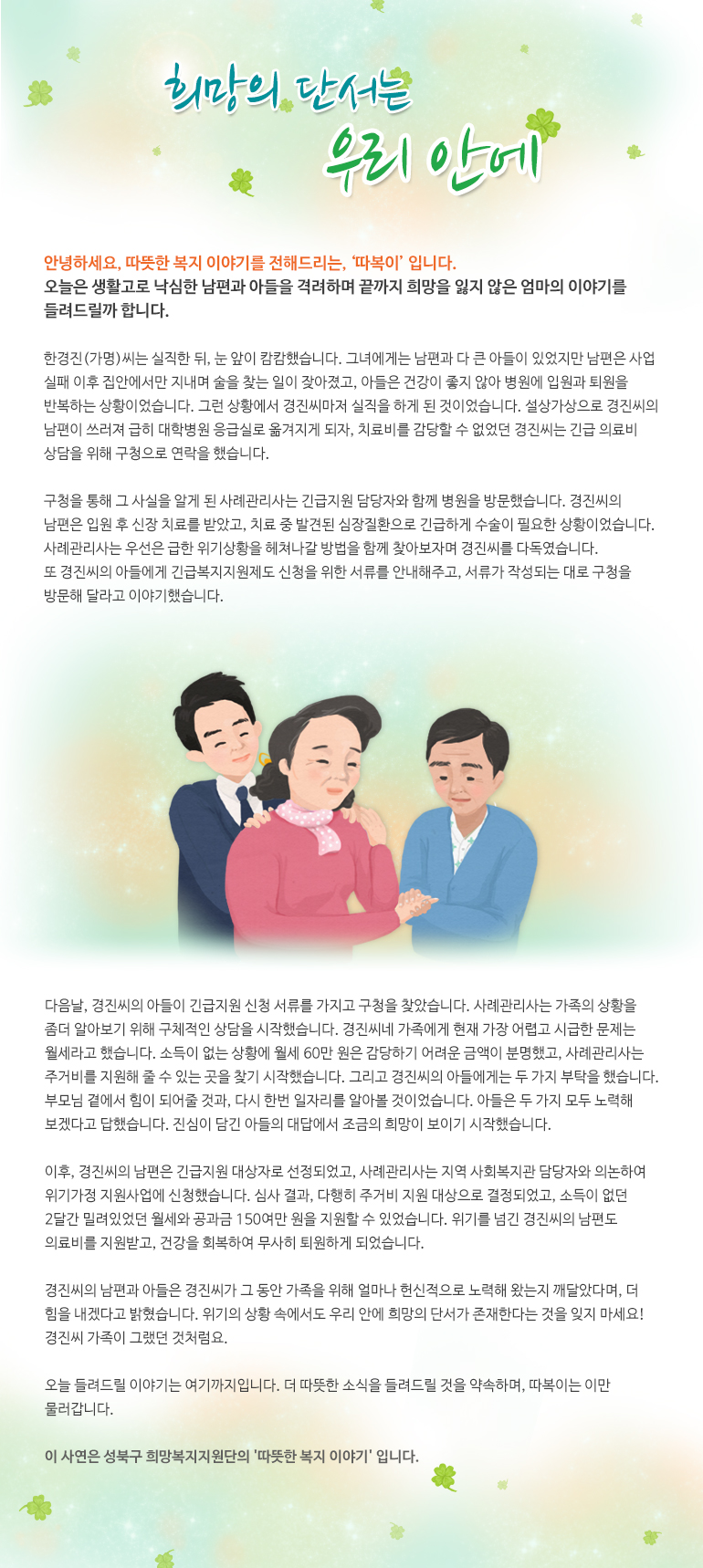 희망의 단서는 우리 안에 안녕하세요. 따뜻한 복지 이야기를 전해드리는,‘따복이’입니다. 오늘은 생활고로 낙심한 남편과 아들을 격려하며 끝까지 희망을 잃지 않은 엄마의 이야기를 들려드릴까 합니다. 한경진(가명)씨는 실직한 뒤, 눈 앞이 캄캄했습니다. 그녀에게는 남편과 다 큰 아들이 있었지만 남편은 사업 실패 이후 집안에서만 지내며 술을 찾는 일이 잦아졌고, 아들은 건강이 좋지 않아 병원에 입원과 퇴원을 반복하는 상황이었습니다. 그런 상황에서 경진씨마저 실직을 하게 된 것이었습니다. 설상가상으로 경진씨의 남편이 쓰러져 급히 대학병원 응급실로 옮겨지게 되자, 치료비를 감당할 수 없었던 경진씨는 긴급 의료비 상담을 위해 구청으로 연락을 했습니다. 구청을 통해 그 사실을 알게 된 사례관리사는 긴급지원 담당자와 함께 병원을 방문했습니다. 경진씨의 남편은 입원 후 신장 치료를 받았고, 치료 중 발견된 심장질환으로 긴급하게 수술이 필요한 상황이었습니다. 사례관리사는 우선은 급한 위기상황을 헤쳐나갈 방법을 함께 찾아보자며 경진씨를 다독였습니다. 또 경진씨의 아들에게 긴급복지지원제도 신청을 위한 서류를 안내해주고, 서류가 작성되는 대로 구청을 방문해 달라고 이야기했습니다. 다음날, 경진씨의 아들이 긴급지원 신청 서류를 가지고 구청을 찾았습니다. 사례관리사는 가족의 상황을 좀더 알아보기 위해 구체적인 상담을 시작했습니다. 경진씨네 가족에게 현재 가장 어렵고 시급한 문제는 월세라고 했습니다. 소득이 없는 상황에 월세 60만 원은 감당하기 어려운 금액이 분명했고, 사례관리사는 주거비를 지원해 줄 수 있는 곳을 찾기 시작했습니다. 그리고 경진씨의 아들에게는 두 가지 부탁을 했습니다. 부모님 곁에서 힘이 되어줄 것과, 다시 한번 일자리를 알아볼 것이었습니다. 아들은 두 가지 모두 노력해 보겠다고 답했습니다. 진심이 담긴 아들의 대답에서 조금의 희망이 보이기 시작했습니다. 이후, 경진씨의 남편은 긴급지원 대상자로 선정되었고, 사례관리사는 지역 사회복지관 담당자와 의논하여 위기가정 지원사업에 신청했습니다. 심사 결과, 다행히 주거비 지원 대상으로 결정되었고, 소득이 없던 2달간 밀려있었던 월세와 공과금 150여만 원을 지원할 수 있었습니다. 위기를 넘긴 경진씨의 남편도 의료비를 지원받고, 건강을 회복하여 무사히 퇴원하게 되었습니다. 경진씨의 남편과 아들은 경진씨가 그 동안 가족을 위해 얼마나 헌신적으로 노력해 왔는지 깨달았다며, 더 힘을 내겠다고 밝혔습니다. 위기의 상황 속에서도 우리 안에 희망의 단서가 존재한다는 것을 잊지 마세요! 경진씨 가족이 그랬던 것처럼요. 오늘 들려드릴 이야기는 여기까지 입니다. 더 따뜻한 소식을 들려드릴 것을 약속하며, 따복이는 이만 물러갑니다. 이 사연은 성북구 희망복지지원단의 '따뜻한 복지 이야기' 입니다.