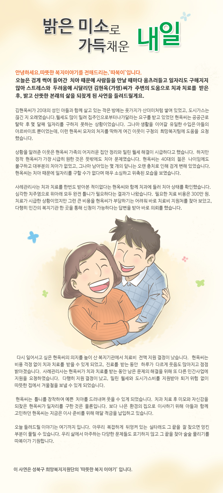 밝은 미소로 가득 채운 내일 안녕하세요, 따뜻한 복지 이야기를 전해드리는, ‘따복이’ 입니다. 오늘은 검게 썩어 들어간 치아 때문에 사람들을 만날 때마다 움츠러들고 일자리도 구해지지 않아 스트레스와 두려움에 시달리던 김현옥(가명)씨가 주변의 도움으로 치과 치료를 받은 후, 밝고 산뜻한 본래의 삶을 되찾게 된 사연을 들려드릴게요. 김현옥씨가 20대의 성인 아들과 함께 살고 있는 작은 방에는 옷가지가 산더미처럼 쌓여 있었고, 도시가스는 끊긴 지 오래였습니다. 월세도 많이 밀려 집주인으로부터 나가달라는 요구를 받고 있었던 현옥씨는 공공근로 탈락 후 몇 달째 일자리를 구하지 못하는 상황이었습니다. 그나마 생활을 이어갈 유일한 수입은 아들의 아르바이트 뿐이었는데, 이런 현옥씨 모자의 처지를 딱하게 여긴 이웃이 구청의 희망복지팀에 도움을 요청했습니다. 상황을 알려준 이웃은 현옥씨 가족의 어지러운 집안 정리와 밀린 월세 해결이 시급하다고 했습니다. 하지만 정작 현옥씨가 가장 시급히 원한 것은 뜻밖에도 치아 문제였습니다. 현옥씨는 40대의 젊은 나이임에도 불구하고 대부분의 치아가 없었고, 그나마 남아있는 몇 개의 앞니는 오랜 충치로 인해 검게 변해 있었습니다. 현옥씨는 치아 때문에 일자리를 구할 수가 없다며 매우 소심하고 위축된 모습을 보였습니다. 사례관리사는 치과 치료를 한번도 받아본 적이 없다는 현옥씨와 함께 치과에 들러 치아 상태를 확인했습니다. 심각한 치주염으로 위아래 모두 완전 틀니가 필요하다는 결과가 나왔습니다. 필요한 치료 비용은 300만 원. 치료가 시급한 상황이었지만 그런 큰 비용을 현옥씨가 부담하기는 어려워 바로 치료비 지원처를 찾아 보았고, 다행히 민간의 복지기관 한 곳을 통해 신청이 가능하다는 답변을 받아 바로 의뢰를 했습니다. 다시 일어서고 싶은 현옥씨의 의지를 높이 산 복지기관에서 치료비 전액 지원 결정이 났습니다. 현옥씨는 비용 걱정 없이 치과 치료를 받을 수 있게 되었고, 진료를 받는 동안 하루가 다르게 웃음도 많아지고 점점 밝아졌습니다. 사례관리사는 현옥씨가 치과 치료를 받는 동안 남은 문제의 해결을 위해 또 다른 민간사업에 지원을 요청하였습니다. 다행히 지원 결정이 났고, 밀린 월세와 도시가스비를 지원받아 퇴거 위험 없이 따뜻한 집에서 겨울철을 보낼 수 있게 되었습니다. 현옥씨는 틀니를 장착하여 예쁜 치아를 드러내며 웃을 수 있게 되었습니다. 치과 치료 후 미모와 자신감을 되찾은 현옥씨가 일자리를 구한 것은 물론입니다. 보다 나은 환경의 집으로 이사하기 위해 아들과 함께 고민하던 현옥씨는 지금은 이사 준비를 위해 매달 적금을 납입하고 있습니다. 오늘 들려드릴 이야기는 여기까지 입니다. 아무리 복잡하게 뒤엉켜 있는 실타래도 그 끝을 잘 찾으면 엉킨 부분이 풀릴 수 있습니다. 우리 삶에서 마주하는 다양한 문제들도 포기하지 않고 그 끝을 찾아 술술 풀리기를 따복이가 기원합니다. 이 사연은 성북구 희망복지지원단의 '따뜻한 복지 이야기' 입니다.