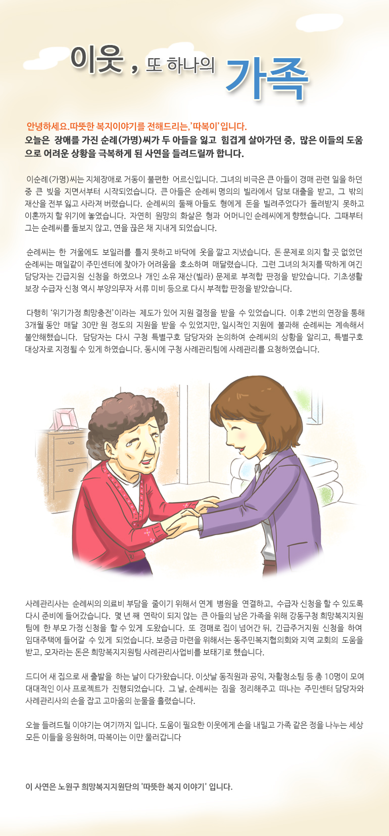 이웃, 또 하나의 가족 안녕하세요, 따뜻한 복지 이야기를 전해드리는, ‘따복이’ 입니다. 오늘은 장애를 가진 순례(가명)씨가 두 아들을 잃고 힘겹게 살아가던 중, 많은 이들의 도움으로 어려운 상황을 극복하게 된 사연을 들려드릴까 합니다. 이순례(가명)씨는 지체장애로 거동이 불편한 어르신입니다. 그녀의 비극은 큰 아들이 경매 관련 일을 하던 중 큰 빚을 지면서부터 시작되었습니다. 큰 아들은 순례씨 명의의 빌라에서 담보 대출을 받고, 그 밖의 재산을 전부 잃고 사라져 버렸습니다. 순례씨의 둘째 아들도 형에게 돈을 빌려주었다가 돌려받지 못하고 이혼까지 할 위기에 놓였습니다. 자연히 원망의 화살은 형과 어머니인 순례씨에게 향했습니다. 그때부터 그는 순례씨를 돌보지 않고, 연을 끊은 채 지내게 되었습니다. 순례씨는 한 겨울에도 보일러를 틀지 못하고 바닥에 옷을 깔고 지냈습니다. 돈 문제로 의지 할 곳 없었던 순례씨는 매일같이 주민센터에 찾아가 어려움을 호소하며 매달렸습니다. 그런 그녀의 처지를 딱하게 여긴 담당자는 긴급지원 신청을 하였으나 개인 소유 재산(빌라) 문제로 부적합 판정을 받았습니다. 기초생활보장 수급자 신청 역시 부양의무자 서류 미비 등으로 다시 부적합 판정을 받았습니다. 다행히 ‘위기가정 희망충전’이라는 제도가 있어 지원 결정을 받을 수 있었습니다. 이후 2번의 연장을 통해 3개월 동안 매달 30만 원 정도의 지원을 받을 수 있었지만, 일시적인 지원에 불과해 순례씨는 계속해서 불안해했습니다. 담당자는 다시 구청 특별구호 담당자와 논의하여 순례씨의 상황을 알리고, 특별구호 대상자로 지정될 수 있게 하였습니다. 동시에 구청 사례관리팀에 사례관리를 요청하였습니다. 사례관리사는 순례씨의 의료비 부담을 줄이기 위해서 연계 병원을 연결하고, 수급자 신청을 할 수 있도록 다시 준비에 들어갔습니다. 몇 년 째 연락이 되지 않는 큰 아들의 남은 가족을 위해 강동구청 희망복지지원팀에 한부모 가정 신청을 할 수 있게 도왔습니다. 또 경매로 집이 넘어간 뒤, 긴급주거지원 신청을 하여 임대주택에 들어갈 수 있게 되었습니다. 보증금 마련을 위해서는 동주민복지협의회와 지역 교회의 도움을 받고, 모자라는 돈은 희망복지지원팀 사례관리사업비를 보태기로 했습니다. 드디어 새 집으로 새 출발을 하는 날이 다가왔습니다. 이삿날 동직원과 공익, 자활청소팀 등 총 10명이 모여 대대적인 이사 프로젝트가 진행되었습니다. 그날, 순례씨는 짐을 정리해주고 떠나는 주민센터 담당자와 사례관리사의 손을 잡고 고마움의 눈물을 흘렸습니다. 오늘 들려드릴 이야기는 여기까지 입니다. 도움이 필요한 이웃에게 손을 내밀고 가족 같은 정을 나누는 세상 모든 이들을 응원하며, 따복이는 이만 물러갑니다. 이 사연은 노원구 희망복지지원단의 '따뜻한 복지 이야기' 입니다.