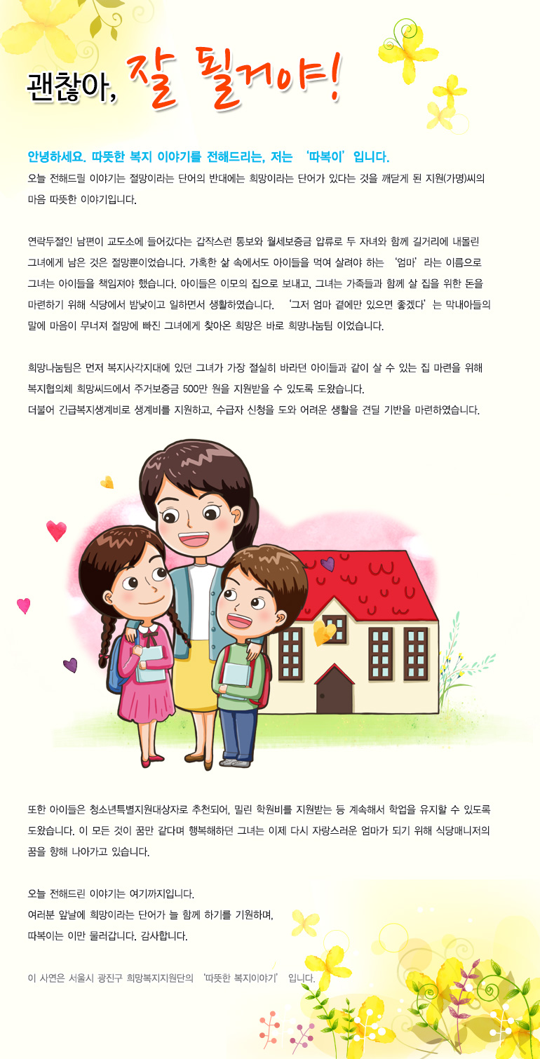 괜찮아 잘 될거야안녕하세요. 따뜻한 복지 이야기를 전해드리는, 저는 ‘따복이’입니다. 오늘 전해드릴 이야기는 절망이라는 단어의 반대에는 희망이라는 단어가 있다는 것을 깨닫게 된 지원(가명)씨의 마음 따뜻한 이야기입니다. 연락두절인 남편이 교도소에 들어갔다는 갑작스런 통보와 월세보증금 압류로 두 자녀와 함께 길거리에 내몰린 그녀에게 남은 것은 절망뿐이었습니다. 가혹한 삶 속에서도 아이들을 먹여 살려야 하는 ‘엄마’라는 이름으로 그녀는 아이들을 책임져야 했습니다. 아이들은 이모의 집으로 보내고, 그녀는 가족들과 함께 살 집을 위한 돈을 마련하기 위해 식당에서 밤낮이고 일하면서 생활하였습니다. ‘그저 엄마 곁에만 있으면 좋겠다’는 막내아들의 말에 마음이 무너져 절망에 빠진 그녀에게 찾아온 희망은 바로 희망나눔팀 이었습니다. 희망나눔팀은 먼저 복지사각지대에 있던 그녀가 가장 절실히 바라던 아이들과 같이 살 수 있는 집 마련을 위해 복지협의체 희망씨드에서 주거보증금 500만 원을 지원받을 수 있도록 도왔습니다. 더불어 긴급복지생계비로 생계비를 지원하고, 수급자 신청을 도와 어려운 생활을 견딜 기반을 마련하였습니다. 또한 아이들은 청소년특별지원대상자로 추천되어, 밀린 학원비를 지원받는 등 계속해서 학업을 유지할 수 있도록 도왔습니다. 이 모든 것이 꿈만 같다며 행복해하던 그녀는 이제 다시 자랑스러운 엄마가 되기 위해 식당매니저의 꿈을 향해 나아가고 있습니다. 오늘 전해드린 이야기는 여기까지입니다. 여러분 앞날에 희망이라는 단어가 늘 함께 하기를 기원하며, 따복이는 이만 물러갑니다. 감사합니다. 이 사연은 서울시 광진구 희망복지지원단의 ‘따뜻한 복지이야기’ 입니다.