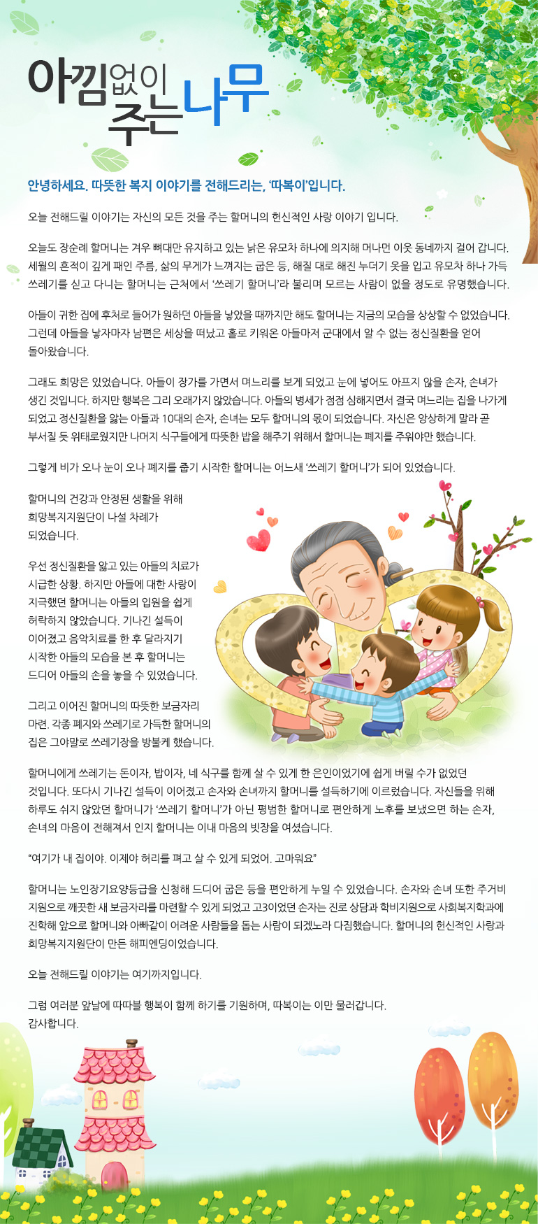 아낌없이 주는 나무아낌없이 주는 나무 안녕하세요. 따뜻한 복지 이야기를 전해드리는, '따복이'입니다. 오늘 전해드릴 이야기는 자신의 모든 것을 주는 할머니의 헌신적인 사랑 이야기 입니다. 오늘도 장순례 할머니는 겨우 뼈대만 유지하고 있는 낡은 유모차 하나에 의지해 머나먼 이웃 동네까지 걸어 갑니다. 세월의 흔적이 깊게 패인 주름, 삶의 무게가 느껴지는 굽은 등, 해질 대로 해진 누더기 옷을 입고 유모차 하나 가득 쓰레기를 싣고 다니는 할머니는 근처에서 ‘쓰레기 할머니’라 불리며 모르는 사람이 없을 정도로 유명했습니다. 아들이 귀한 집에 후처로 들어가 원하던 아들을 낳았을 때까지만 해도 할머니는 지금의 모습을 상상할 수 없었습니다. 그런데 아들을 낳자마자 남편은 세상을 떠났고 홀로 키워온 아들마저 군대에서 알 수 없는 정신질환을 얻게 돌아왔습니다. 그래도 희망은 있었습니다. 아들이 장가를 가면서 며느리를 보게 되었고 눈에 넣어도 아프지 않을 손자, 손녀가 생긴 것입니다. 하지만 행복은 그리 오래가지 않았습니다. 아들의 병세가 점점 심해지면서 결국 며느리는 집을 나가게 되었고 정신질환을 앓는 아들과 10대의 손자, 손녀는 모두 할머니의 몫이 되었습니다. 자신은 앙상하게 말라 곧 부서질 듯 위태로웠지만 나머지 식구들에게 따뜻한 밥을 해주기 위해서 할머니는 폐지를 주워야만 했습니다. 그렇게 비가 오나 눈이 오나 폐지를 줍기 시작한 할머니는 어느새 ‘쓰레기 할머니’가 되어 있었습니다. 할머니의 건강과 안정된 생활을 위해 희망복지지원단이 나설 차례가 되었습니다. 우선 정신질환을 앓고 있는 아들의 치료가 시급한 상황. 하지만 아들에 대한 사랑이 지극했던 할머니는 아들의 입원을 쉽게 허락하지 않았습니다. 기나긴 설득이 이어졌고 음악치료를 한 후 달라지기 시작한 아들의 모습을 본 후 할머니는 드디어 아들의 손을 놓을 수 있었습니다. 그리고 이어진 할머니의 따뜻한 보금자리 마련. 각종 폐지와 쓰레기로 가득한 할머니의 집은 그야말로 쓰레기장을 방불케 했습니다. 할머니에게 쓰레기는 돈이자, 밥이자, 네 식구를 함께 살 수 있게 한 은인이었기에 쉽게 버릴 수가 없었던 것입니다. 또다시 기나긴 설득이 이어졌고 손자와 손녀까지 할머니를 설득하기에 이르렀습니다. 자신들을 위해 하루도 쉬지 않았던 할머니가 ‘쓰레기 할머니’가 아닌 평범한 할머니로 편안하게 노후를 보냈으면 하는 손자, 손녀의 마음이 전해져서 인지 할머니는 이내 마음의 빗장을 여셨습니다. “여기가 내 집이야. 이제야 허리를 펴고 살 수 있게 되었어. 고마워요” 할머니는 노인장기요양등급을 신청해 드디어 굽은 등을 편안하게 누일 수 있었습니다. 손자와 손녀 또한 주거비 지원으로 깨끗한 새 보금자리를 마련할 수 있게 되었고 고3이었던 손자는 진로 상담과 학비지원으로 사회복지학과에 진학해 앞으로 할머니와 아빠같이 어려운 사람들을 돕는 사람이 되겠노라 다짐했습니다. 할머니의 헌신적인 사랑과 희망복지지원단이 만든 해피엔딩이었습니다. 오늘 전해드릴 이야기는 여기까지입니다. 그럼 여러분 앞날에 따따블 행복이 함께 하기를 기원하며, 따복이는 이만 물러갑니다. 감사합니다.