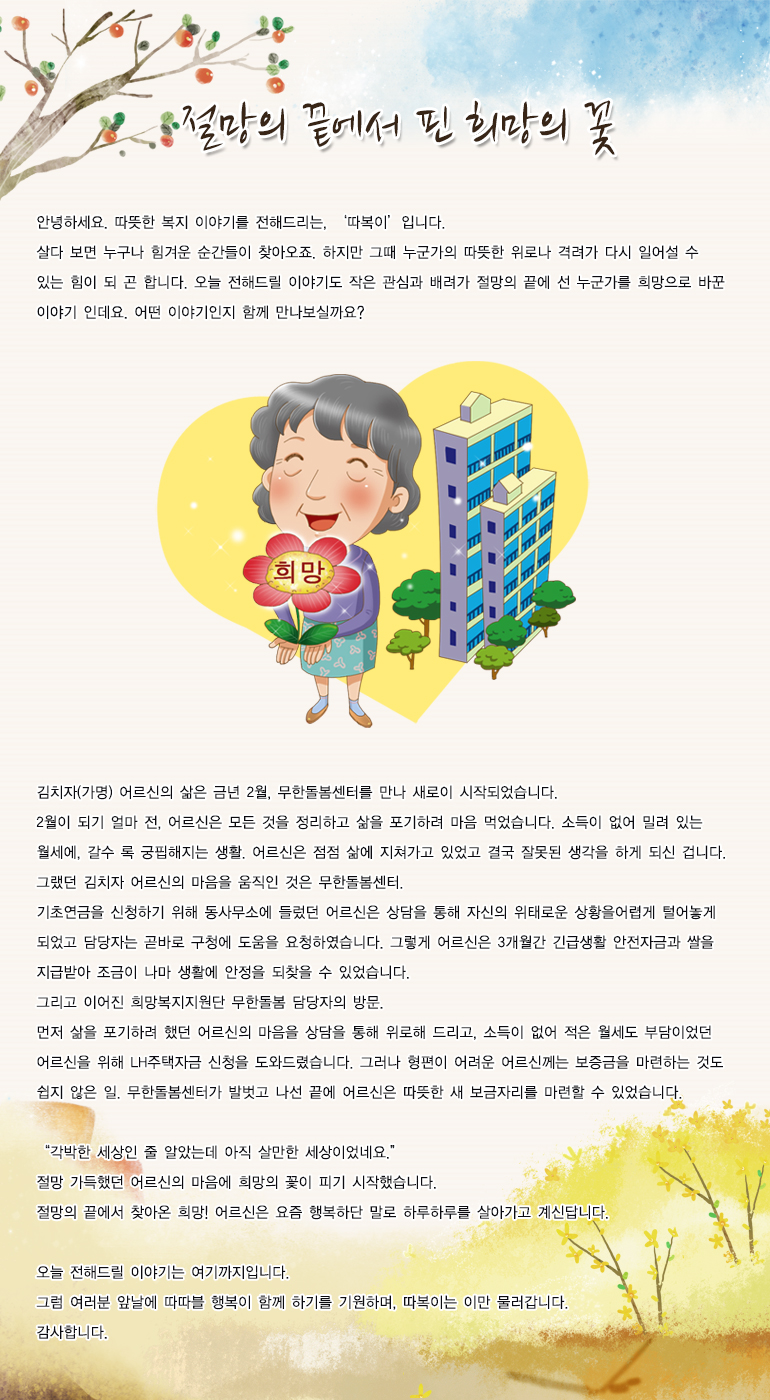 절망의 끝에서 핀 희망의 꽃 안녕하세요. 따뜻한 복지 이야기를 전해드리는, 저는 ‘따복이’입니다. 살다 보면 누구나 힘겨운 순간들이 찾아오죠. 하지만 그때 누군가의 따뜻한 위로나 격려가 다시 일어설 수 있는 힘이 되곤 합니다. 오늘 전해드릴 이야기도 작은 관심과 배려가 절망의 끝에 선 누군가를 희망으로 바꾼 이야기 인데요. 어떤 이야기인지 함께 만나보실까요? 김치자(가명) 어르신의 삶은 금년 2월, 무한돌봄센터를 만나 새로이 시작되었습니다. 2월이 되기 얼마 전, 어르신은 모든 것을 정리하고 삶을 포기하려 마음 먹었습니다. 소득이 없어 밀려 있는 월세에, 갈수록 궁핍해지는 생활. 어르신은 점점 삶에 지쳐가고 있었고 결국 잘못된 생각을 하게 되신 겁니다. 그랬던 김치자 어르신의 마음을 움직인 것은 무한돌봄센터. 기초연금을 신청하기 위해 동사무소에 들렀던 어르신은 상담을 통해 자신의 위태로운 상황을 어렵게 털어놓게 되었고 담당자는 곧바로 구청에 도움을 요청하였습니다. 그렇게 어르신은 3개월간 긴급생활 안전자금과 쌀을 지급받아 조금이나마 생활에 안정을 되찾을 수 있었습니다. 그리고 이어진 희망복지지원단 무한돌봄 담당자의 방문. 먼저 삶을 포기하려 했던 어르신의 마음을 상담을 통해 위로해 드리고, 소득이 없어 적은 월세도 부담이었던 어르신을 위해 LH주택자금 신청을 도와드렸습니다. 그러나 형편이 어려운 어르신께는 보증금을 마련하는 것도 쉽지 않은 일. 무한돌봄센터가 발벗고 나선 끝에 어르신은 따뜻한 새 보금자리를 마련할 수 있었습니다. “각박한 세상인 줄 알았는데 아직 살만한 세상이었네요.” 절망 가득했던 어르신의 마음에 희망의 꽃이 피기 시작했습니다. 절망의 끝에서 찾아온 희망! 어르신은 요즘 행복하단 말로 하루하루를 살아가고 계신답니다. 오늘 전해드릴 이야기는 여기까지입니다. 그럼 여러분 앞날에 따따블 행복이 함께 하기를 기원하며, 따복이는 이만 물러갑니다. 감사합니다.