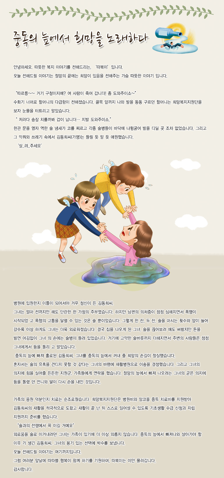 중독의 늪에서 희망을 노래하다 안녕하세요. 따뜻한 복지 이야기를 전해드리는, 저는 ‘따복이’입니다. 오늘 전해드릴 이야기는 절망의 끝에는 희망이 있음을 전해주는 가슴 따뜻한 이야기입니다. 병원에 입원한 지 이틀이 되어서야 겨우 정신이 든 김동희씨. 그녀는 얼마전까지만 해도 단란한 한 가정의 주부였습니다. 하지만 남편의 의처증이 점점 심해지면서 폭행이 시작되었고 폭행의 고통을 달랠 수 있는 것은 술뿐이었습니다. 그렇게 한 잔, 두 잔. 술을 마시는 횟수와 양이 늘어 갈수록 이상하게도 그녀는 더욱 외로워졌습니다. 결국, 집을 나오게 된 그녀. 술을 끊어보려 애도 써봤지만, 돈을 벌면 어김없이 그녀의 손에는 술병이 들려 있었습니다. 거기에 고약한 술버릇까지 더해지면서 주변의 사람들은 점점 그녀에게서 등을 돌리고 말았습니다. 중독의 늪에 빠져 홀로된 김동희 씨. 그녀를 중독의 늪에서 꺼내 줄 희망의 손길이 절실했습니다. 혼자서는 술의 유혹을 견디지 못할 것 같다는 그녀의 바람에 재활병원으로 이송을 결정했습니다. 그리고 그녀의 의지에 힘을 실어줄 든든한 지원군, 가족들에게 연락했습니다. 절망의 늪에서 빠져나오려는 그녀의 굳은 의지에 등을 돌렸던 언니와 딸이 다시 손을 내민 것입니다. 가족의 응원 덕분인지 치료는 순조로웠습니다. 희망복지지원단은 병원비와 알코올 중독 치료비를 지원받아 김동희 씨의 재활을 적극적으로 도왔고 재활이 끝 난 뒤 스스로 일어설 수 있도록 기초생활 수급 신청과 자립 지원까지 준비했습니다. “술과의 전쟁에서 꼭 이길 거예요” 외로움을 술로 이겨내려던 그녀는 가족이 있기에 더 이상 외롭지 않습니다. 중독의 늪에서 빠져나와 살아가야 할 이유가 생긴 김동희 씨. 그녀의 용기 있는 선택에 박수를 보냅니다. 오늘 전해드릴 이야기는 여기까지입니다. 그럼 여러분 앞날에 따따블 행복이 함께 하기를 기원하며, 따복이는 이만 물러갑니다. 감사합니다.