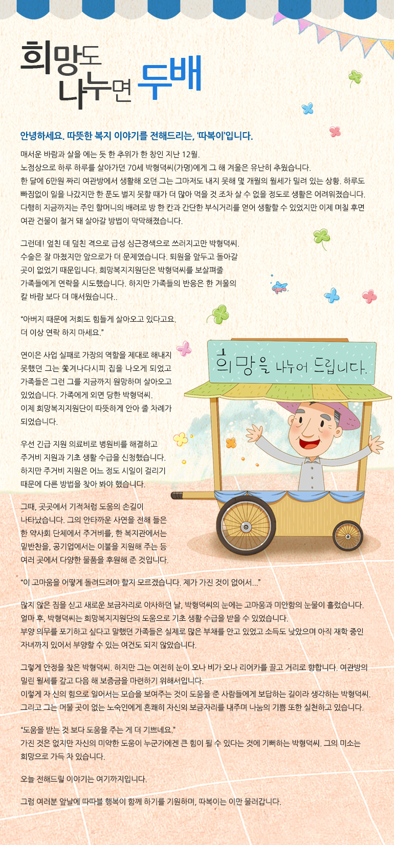 희망도 나누면 두 배안녕하세요. 따뜻한 복지 이야기를 전해드리는, ‘따복이’입니다. 매서운 바람과 살을 에는 듯한 추위가 한 창인 지난 12월. 노점상으로 하루하루를 살아가던 70세 박형덕 씨(가명)에게 그해 겨울은 유난히 추웠습니다. 한 달에 6만 원 짜리 여관방에서 생활해 오던 그는 그마저도 내지 못해 몇 개월의 월세가 밀려 있는 상황. 하루도 빠짐없이 일을 나갔지만 한 푼도 벌지 못할 때가 더 많아 먹을 것조차 살 수 없을 정도로 생활은 어려워졌습니다. 다행히 지금까지는 주인 할머니의 배려로 방 한 칸과 간단한 부식 거리를 얻어 생활할 수 있었지만 이제 며칠 후면 여관 건물이 철거돼 살아갈 방법이 막막해졌습니다. 그런데! 엎친 데 덮친 격으로 급성 심근경색으로 쓰러지고만 박형덕 씨. 수술은 잘 마쳤지만 앞으로가 더 문제였습니다. 퇴원을 앞두고 돌아갈 곳이 없었기 때문입니다. 희망복지지원단은 박형덕 씨를 보살펴줄 가족들에게 연락을 시도했습니다. 하지만 가족들의 반응은 한 겨울의 칼바람 보다 더 매서웠습니다. “아버지 때문에 저희도 힘들게 살아오고 있다고요. 더 이상 연락 하지 마세요.” 연이은 사업 실패로 가장의 역할을 제대로 해내지 못했던 그는 쫓겨나다시피 집을 나오게 되었고 가족들은 그런 그를 지금까지 원망하며 살아오고 있었습니다. 가족에게 외면당한 박형덕 씨. 이제 희망복지지원단이 따뜻하게 안아 줄 차례가 되었습니다. 우선 긴급 지원 의료비로 병원비를 해결하고 주거비 지원과 기초 생활 수급을 신청했습니다. 하지만 주거비 지원은 어느 정도 시일이 걸리기 때문에 다른 방법을 찾아봐야 했습니다. 그때, 곳곳에서 기적처럼 도움의 손길이 나타났습니다. 그의 안타까운 사연을 전해 들은 한 약사회 단체에서 주거비를, 한 복지관에서는 밑반찬을, 공기업에서는 이불을 지원해 주는 등 여러 곳에서 다양한 물품을 후원해 준 것입니다. “이 고마움을 어떻게 돌려드려야 할지 모르겠습니다. 제가 가진 것이 없어서...” 많지 않은 짐을 싣고 새로운 보금자리로 이사하던 날, 박형덕 씨의 눈에는 고마움과 미안함의 눈물이 흘렀습니다. 얼마 후, 박형덕 씨는 희망복지지원단의 도움으로 기초 생활 수급을 받을 수 있었습니다. 부양 의무를 포기하고 싶다고 말했던 가족들은 실제로 많은 부채를 안고 있었고 소득도 낮았으며 아직 재학 중인 자녀까지 있어서 부양할 수 있는 여건도 되지 않았습니다. 그렇게 안정을 찾은 박형덕씨. 하지만 그는 여전히 눈이 오나 비가 오나 리어카를 끌고 거리로 향합니다. 여관방의 밀린 월세를 갚고 다음 해 보증금을 마련하기 위해서입니다. 이렇게 자신의 힘으로 일어서는 모습을 보여주는 것이 도움을 준 사람들에게 보답하는 길이라 생각하는 박형덕씨. 그리고 그는 머물 곳이 없는 노숙인에게 흔쾌히 자신의 보금자리를 내주며 나눔의 기쁨 또한 실천하고 있습니다. “도움을 받는 것 보다 도움을 주는 게 더 기쁘네요.” 가진 것은 없지만 자신의 미약한 도움이 누군가에겐 큰 힘이 될 수 있다는 것에 기뻐하는 박형덕씨. 그의 미소는 희망으로 가득 차 있습니다. 오늘 전해드릴 이야기는 여기까지입니다. 그럼 여러분 앞날에 따따블 행복이 함께 하기를 기원하며, 따복이는 이만 물러갑니다.