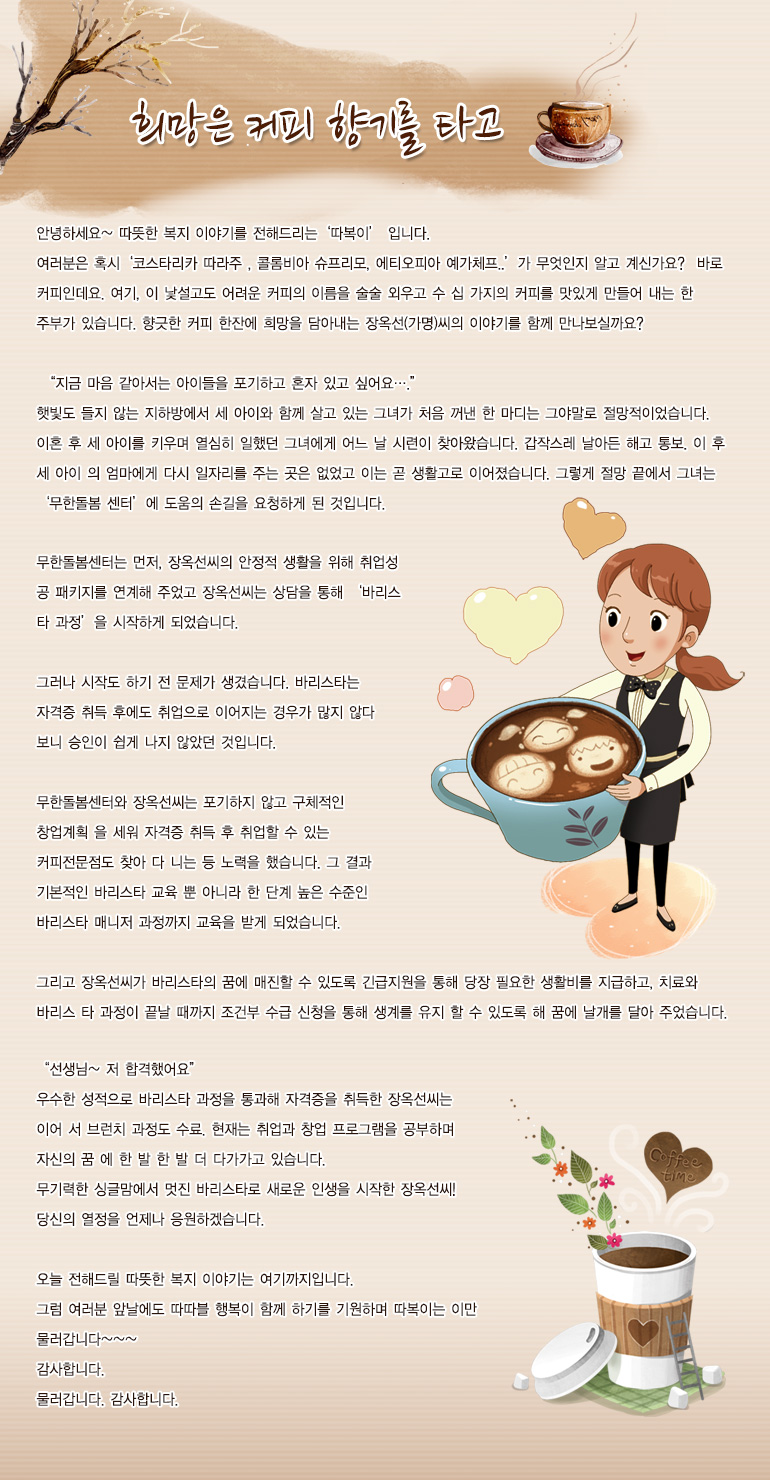 희망은 커피 향기를 타고 안녕하세요. 따뜻한 복지 이야기를 전해드리는, 저는 ‘따복이’입니다. 여러분은 혹시 ‘코스타리카 따라주 , 콜롬비아 슈프리모, 에티오피아 예가체프..’가 무엇인지 알고 계신가요? 바로 커피인데요. 여기, 이 낯설고도 어려운 커피의 이름을 술술 외우고 수십 가지의 커피를 맛있게 만들어 내는 한 주부가 있습니다. 향긋한 커피 한잔에 희망을 담아내는 장옥선(가명) 씨의 이야기를 함께 만나보실까요? “지금 마음 같아서는 아이들을 포기하고 혼자 있고 싶어요….” 햇빛도 들지 않는 지하방에서 세 아이와 함께 살고 있는 그녀가 처음 꺼낸 한 마디는 그야말로 절망적이었습니다. 이혼 후 세 아이를 키우며 열심히 일했던 그녀에게 어느 날 시련이 찾아왔습니다. 갑작스레 날아든 해고 통보. 이후 세 아이의 엄마에게 다시 일자리를 주는 곳은 없었고 이는 곧 생활고로 이어졌습니다. 그렇게 절망 끝에서 그녀는 ‘무한돌봄센터’에 도움의 손길을 요청하게 된 것입니다. 무한돌봄센터는 먼저, 장옥선 씨의 안정적 생활을 위해 취업 성공 패키지를 연계해 주었고 장옥선 씨는 상담을 통해 ‘바리스타 과정’을 시작하게 되었습니다. 그러나 시작도 하기 전 문제가 생겼습니다. 바리스타는 자격증 취득 후에도 취업으로 이어지는 경우가 많지 않다 보니 승인이 쉽게 나지 않았던 것입니다. 무한돌봄센터와 장옥선 씨는 포기하지 않고 구체적인 창업계획을 세워 자격증 취득 후 취업할 수 있는 커피전문점도 찾아다니는 등 노력을 했습니다. 그 결과 기본적인 바리스타 교육뿐 아니라 한 단계 높은 수준인 바리스타 매니저 과정까지 교육을 받게 되었습니다. 그리고 장옥선 씨가 바리스타의 꿈에 매진할 수 있도록 긴급지원을 통해 당장 필요한 생활비를 지급하고, 치료와 바리스타 과정이 끝날 때까지 조건부 수급 신청을 통해 생계를 유지 할 수 있도록 해 꿈에 날개를 달아 주었습니다. “선생님~ 저 합격했어요” 우수한 성적으로 바리스타 과정을 통과해 자격증을 취득한 장옥선씨는 이어서 브런치 과정도 수료. 현재는 취업과 창업 프로그램을 공부하며 자신의 꿈에 한 발 한 발 더 다가가고 있습니다. 무기력한 싱글맘에서 멋진 바리스타로 새로운 인생을 시작한 장옥선씨! 당신의 열정을 언제나 응원하겠습니다. 오늘 전해드릴 따뜻한 복지 이야기는 여기까지입니다. 그럼 여러분 앞날에도 따따블 행복이 함께 하기를 기원하며 따복이는 이만 물러갑니다~~~ 감사합니다.