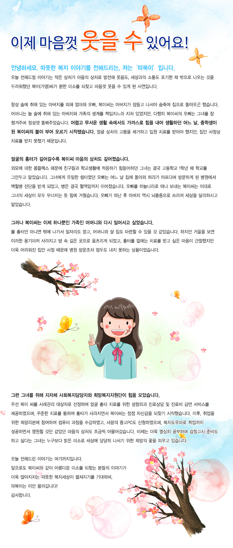 이제 마음껏 웃을 수 있어요안녕하세요. 따뜻한 복지 이야기를 전해드리는, 저는 ‘따복이’입니다. 오늘 전해드릴 이야기는 작은 상처가 마음의 상처로 발전해 웃음도, 세상과의 소통도 포기한 채 밖으로 나오는 것을 두려워했던 복이(가명)씨가 환한 미소를 되찾고 마음껏 웃을 수 있게 된 사연입니다. 항상 술에 취해 있는 아버지를 피해 엄마와 오빠, 복이씨는 아버지가 잠들고 나서야 숨죽여 집으로 돌아오곤 했습니다. 어머니는 늘 술에 취해 있는 아버지와 가족의 생계를 책임지느라 지쳐 있었지만, 다행히 복이씨의 오빠는 그녀를 잘 챙겨주며 정성껏 돌봐주었습니다. 어렵고 무서운 생활 속에서도 가까스로 힘을 내어 생활하던 어느 날, 중학생이 된 복이씨의 볼이 부어 오르기 시작했습니다. 얼굴 상처의 고름을 제거하고 입원 치료를 받아야 했지만, 집안 사정상 치료를 받지 못했기 때문입니다. 얼굴의 흉터가 깊어갈수록 복이씨 마음의 상처도 깊어졌습니다. 외모에 대한 콤플렉스 때문에 친구들과 학교생활에 적응하기 힘들어하던 그녀는 결국 고등학교 1학년 때 학교를 그만두고 말았습니다. 그녀에게 유일한 쉼터였던 오빠는 어느 날 집에 돌아와 허리가 아프다며 방문하게 된 병원에서 백혈병 진단을 받게 되었고, 병은 결국 혈액암까지 이어졌습니다. 오빠를 하늘나라로 떠나 보내는 복이씨는 이대로 그녀의 세상이 모두 무너지는 듯 힘에 겨웠습니다. 오빠가 떠난 후 아버지 역시 뇌졸중으로 쓰러져 세상을 달리하시고 말았습니다. 그러나 복이씨는 이제 하나뿐인 가족인 어머니와 다시 일어서고 싶었습니다. 볼 흉터만 아니면 밖에 나가서 일자리도 얻고, 어머니와 살 집도 마련할 수 있을 것 같았습니다. 하지만 거울을 보면 이러한 용기마저 사라지고 방 속 깊은 곳으로 움츠리게 되었고, 흉터를 없애는 치료를 받고 싶은 마음이 간절했지만 더욱 어려워진 집안 사정 때문에 병원 방문조차 엄두도 내지 못하는 상황이었습니다. 그런 그녀를 위해 지자체 사회복지담당자와 희망복지지원단이 힘을 모았습니다. 우선 복이 씨를 사례관리 대상자로 선정하여 얼굴 흉터 치료를 위한 성형외과 진료상담 및 진료비 감면 서비스를 제공하였으며, 꾸준한 치료를 통하여 흉터가 사라지면서 복이씨는 점점 자신감을 되찾기 시작했습니다. 이후, 취업을 위한 희망리본에 참여하여 컴퓨터 과정을 수강하였고, 사랑의 중고PC도 신청하였으며, 복지도우미로 취업까지 성공하면서 영원할 것만 같았던 마음의 상처도 조금씩 아물어갔습니다. 이제는 더욱 열심히 공부하며 검정고시 준비도 하고 싶다는 그녀는 누구보다 밝은 미소로 세상에 당당히 나서기 위한 희망의 꽃을 피우고 있습니다. 오늘 전해드린 이야기는 여기까지입니다. 앞으로도 복이씨와 같이 아름다운 미소를 되찾는 분들의 이야기가 더욱 많아지지는 따뜻한 복지세상이 펼쳐지기를 기대하며, 따복이는 이만 물러갑니다! 감사합니다.