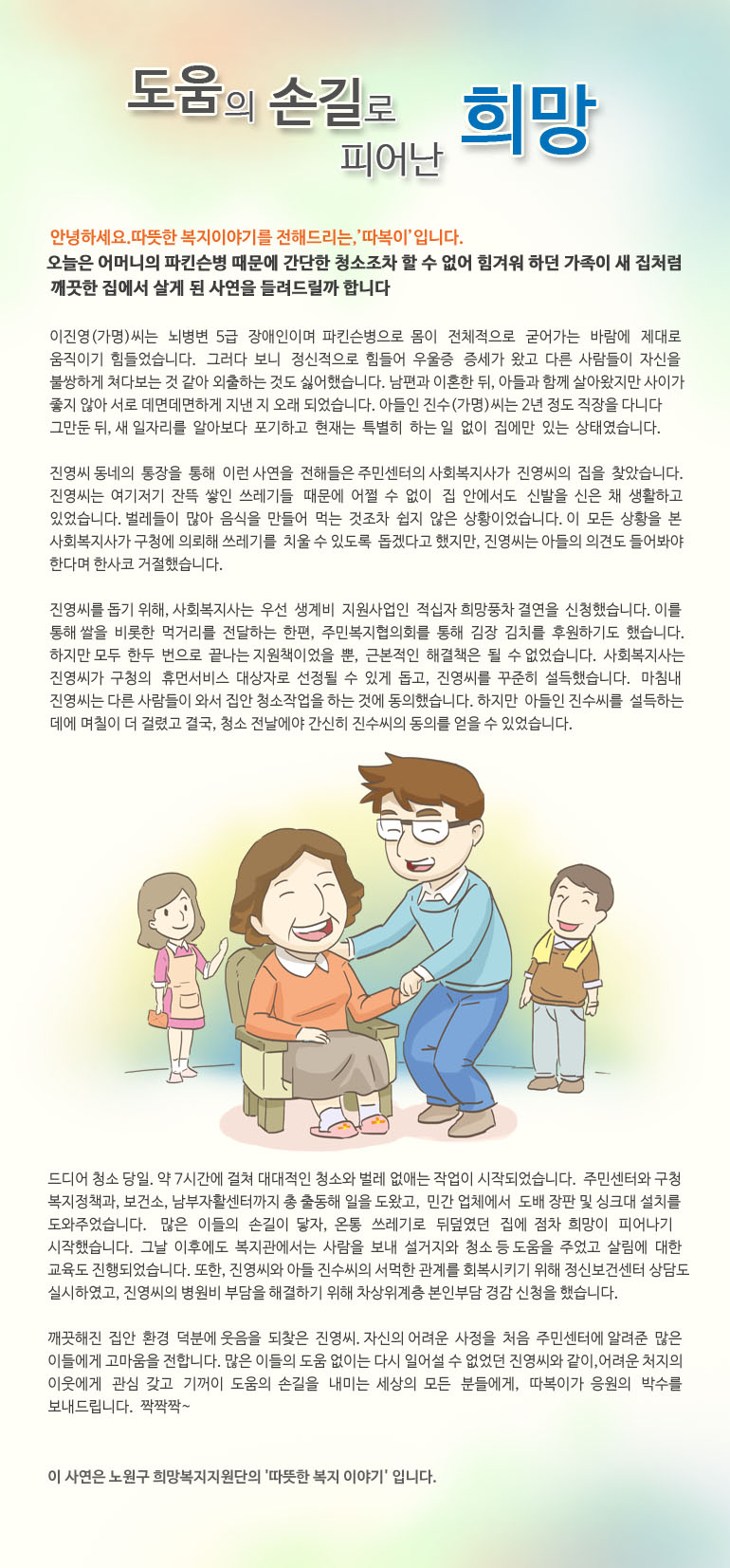 도움의 손길로 피어난 희망안녕하세요, 따뜻한 복지 이야기를 전해드리는, ‘따복이’ 입니다. 오늘은 어머니의 파킨슨병 때문에 간단한 청소조차 할 수 없어 힘겨워 하던 가족이 새 집처럼 깨끗한 집에서 살게 된 사연을 들려드릴까 합니다. 이진영(가명)씨는 뇌병변 5급 장애인이며 파킨슨병으로 몸이 전체적으로 굳어가는 바람에 제대로 움직이기 힘들었습니다. 그러다 보니 정신적으로 힘들어 우울증 증세가 왔고 다른 사람들이 자신을 불쌍하게 쳐다보는 것 같아 외출하는 것도 싫어했습니다. 남편과 이혼한 뒤, 아들과 함께 살아왔지만 사이가 좋지 않아 서로 데면데면하게 지낸 지 오래 되었습니다. 아들인 진수(가명)씨는 2년 정도 직장을 다니다 그만둔 뒤, 새 일자리를 알아보다 포기하고 현재는 특별히 하는 일 없이 집에만 있는 상태였습니다. 진영씨 동네의 통장을 통해 이런 사연을 전해들은 주민센터의 사회복지사가 진영씨의 집을 찾았습니다. 진영씨는 여기저기 잔뜩 쌓인 쓰레기들 때문에 어쩔 수 없이 집 안에서도 신발을 신은 채 생활하고 있었습니다. 벌레들이 많아 음식을 만들어 먹는 것조차 쉽지 않은 상황이었습니다. 이 모든 상황을 본 사회복지사가 구청에 의뢰해 쓰레기를 치울 수 있도록 돕겠다고 했지만, 진영씨는 아들의 의견도 들어봐야 한다며 한사코 거절했습니다. 진영씨를 돕기 위해, 사회복지사는 우선 생계비 지원사업인 적십자 희망풍차 결연을 신청했습니다. 이를 통해 쌀을 비롯한 먹거리를 전달하는 한편, 주민복지협의회를 통해 김장 김치를 후원하기도 했습니다. 하지만 모두 한두 번으로 끝나는 지원책이었을 뿐, 근본적인 해결책은 될 수 없었습니다. 사회복지사는 진영씨가 구청의 휴먼서비스 대상자로 선정될 수 있게 돕고, 진영씨를 꾸준히 설득했습니다. 마침내 진영씨는 다른 사람들이 와서 집안 청소작업을 하는 것에 동의했습니다. 하지만 아들인 진수씨를 설득하는 데에 며칠이 더 걸렸고 결국, 청소 전날에야 간신히 진수씨의 동의를 얻을 수 있었습니다. 드디어 청소 당일. 약 7시간에 걸쳐 대대적인 청소와 벌레 없애는 작업이 시작되었습니다. 주민센터와 구청 복지정책과, 보건소, 남부자활센터까지 총 출동해 일을 도왔고, 민간 업체에서 도배 장판 및 싱크대 설치를 도와주었습니다. 많은 이들의 손길이 닿자, 온통 쓰레기로 뒤덮였던 집에 점차 희망이 피어나기 시작했습니다. 그날 이후에도 복지관에서는 사람을 보내 설거지와 청소 등 도움을 주었고 살림에 대한 교육도 진행되었습니다. 또한, 진영씨와 아들 진수씨의 서먹한 관계를 회복시키기 위해 정신보건센터 상담도 실시하였고, 진영씨의 병원비 부담을 해결하기 위해 차상위계층 본인부담 경감 신청을 했습니다. 깨끗해진 집안 환경 덕분에 웃음을 되찾은 진영씨. 자신의 어려운 사정을 처음 주민센터에 알려준 많은 이들에게 고마움을 전합니다. 많은 이들의 도움 없이는 다시 일어설 수 없었던 진영씨와 같이, 어려운 처지의 이웃에게 관심 갖고 기꺼이 도움의 손길을 내미는 세상의 모든 분들에게, 따복이가 응원의 박수를 보내드립니다. 짝짝짝~이 사연은 노원구 희망복지지원단의 '따뜻한 복지 이야기' 입니다.