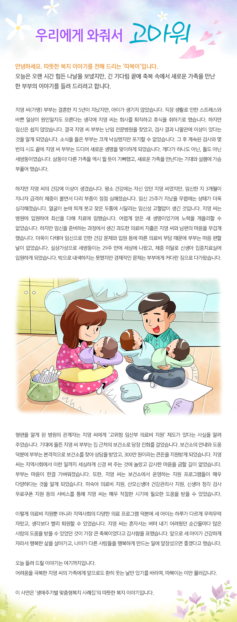 우리에게 와줘서 고마워 안녕하세요, 따뜻한 복지 이야기를 전해드리는, ‘따복이’ 입니다. 오늘은 오랜 시간 힘든 나날을 보냈지만, 긴 기다림 끝에 축복 속에서 새로운 가족을 만난 한 부부의 이야기를 들려 드리려고 합니다. 지영 씨(가명) 부부는 결혼한 지 5년이 지났지만, 아이가 생기지 않았습니다. 직장 생활로 인한 스트레스와 바쁜 일상이 원인일지도 모른다는 생각에 지영 씨는 회사를 퇴직하고 휴식을 취하기로 했습니다. 하지만 임신은 쉽지 않았습니다. 결국 지영 씨 부부는 난임 전문병원을 찾았고, 검사 결과 나팔관에 이상이 있다는 것을 알게 되었습니다. 소식을 들은 부부는 크게 낙심했지만 포기할 수 없었습니다. 그 후 계속된 검사와 몇 번의 시도 끝에 지영 씨 부부는 드디어 새로운 생명을 맞이하게 되었습니다. 게다가 하나도 아닌, 둘도 아닌 세쌍둥이였습니다. 삼둥이! 다른 가족들 역시 뛸 듯이 기뻐했고, 새로운 가족을 만난다는 기대와 설렘에 가슴 부풀어 했습니다. 하지만 지영 씨의 건강에 이상이 생겼습니다. 평소 건강에는 자신 있던 지영 씨였지만, 임신한 지 3개월이 지나자 급격히 체중이 불면서 다리 부종이 점점 심해졌습니다. 임신 25주가 지났을 무렵에는 상태가 더욱 심각해졌습니다. 얼굴이 눈에 띄게 붓고 잦은 두통에 시달리는 임신성 고혈압이 생긴 것입니다. 지영 씨는 병원에 입원하여 최선을 다해 치료에 임했습니다. 어렵게 얻은 새 생명이었기에 노력을 게을리할 수 없었습니다. 하지만 임신을 준비하는 과정에서 생긴 과도한 의료비 지출은 지영 씨와 남편의 마음을 무겁게 했습니다. 더욱이 다태아 임신으로 인한 건강 문제와 입원 등에 따른 의료비 부담 때문에 부부는 마음 편할 날이 없었습니다. 설상가상으로 세쌍둥이는 29주 만에 세상에 나왔고, 체중 미달로 신생아 집중치료실에 입원하게 되었습니다. 밖으로 내색하지는 못했지만 경제적인 문제는 부부에게 커다란 짐으로 다가왔습니다. 형편을 알게 된 병원의 관계자는 지영 씨에게 ‘고위험 임산부 의료비 지원’ 제도가 있다는 사실을 알려 주었습니다. 기대에 들뜬 지영 씨 부부는 집 근처의 보건소로 당장 전화를 걸었습니다. 보건소의 안내와 도움 덕분에 부부는 본격적으로 보건소를 찾아 상담을 받았고, 300만 원이라는 큰돈을 지원받게 되었습니다. 지영 씨는 지역사회에서 이런 일까지 세심하게 신경 써 주는 것에 놀랐고 감사한 마음을 금할 길이 없었습니다. 부부는 마음이 한결 가벼워졌습니다. 또한, 지영 씨는 보건소에서 운영하는 지원 프로그램들이 매우 다양하다는 것을 알게 되었습니다. 미숙아 의료비 지원, 산모신생아 건강관리사 지원, 신생아 청각 검사 무료쿠폰 지원 등의 서비스를 통해 지영 씨는 매우 적절한 시기에 필요한 도움을 받을 수 있었습니다. 이렇게 의료비 지원뿐 아니라 지역사회의 다양한 의료 프로그램 덕분에 세 아이는 하루가 다르게 무럭무럭 자랐고, 생각보다 빨리 퇴원할 수 있었습니다. 지영 씨는 혼자서는 버텨 내기 어려웠던 순간들마다 많은 사람의 도움을 받을 수 있었던 것이 가장 큰 축복이었다고 감사함을 표했습니다. 앞으로 세 아이가 건강하게 자라서 행복한 삶을 살아가고, 나아가 다른 사람들을 행복하게 만드는 일에 앞장섰으면 좋겠다고 했습니다. 오늘 들려 드릴 이야기는 여기까지입니다. 어려움을 극 복한 지영 씨의 가족에게 앞으로도 환히 웃는 날만 있기를 바라며, 따복이는 이만 물러갑니다. 이 사연은 '생애주기별 맞춤형복지 사례집'의 따뜻한 복지 이야기입니다.
