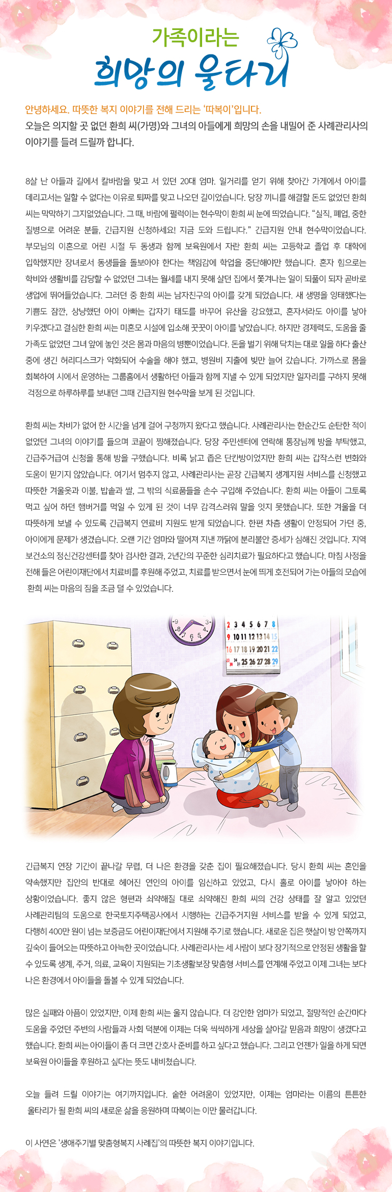 가족이라는 희망의 울타리 안녕하세요, 따뜻한 복지 이야기를 전해드리는, ‘따복이’ 입니다. 오늘은 의지할 곳 없던 환희 씨(가명)와 그녀의 아들에게 희망의 손을 내밀어 준 사례관리사의 이야기를 들려 드릴까 합니다. 8살 난 아들과 길에서 칼바람을 맞고 서 있던 20대 엄마. 일거리를 얻기 위해 찾아간 가게에서 아이를 데리고서는 일할 수 없다는 이유로 퇴짜를 맞고 나오던 길이었습니다. 당장 끼니를 해결할 돈도 없었던 환희 씨는 막막하기 그지없었습니다. 그 때, 바람에 펄럭이는 현수막이 환희 씨 눈에 띄었습니다. “실직, 폐업, 중한 질병으로 어려운 분들, 긴급지원 신청하세요! 지금 도와 드립니다.” 긴급지원 안내 현수막이었습니다. 부모님의 이혼으로 어린 시절 두 동생과 함께 보육원에서 자란 환희 씨는 고등학교 졸업 후 대학에 입학했지만 장녀로서 동생들을 돌보아야 한다는 책임감에 학업을 중단해야만 했습니다. 혼자 힘으로는 학비와 생활비를 감당할 수 없었던 그녀는 월세를 내지 못해 살던 집에서 쫓겨나는 일이 되풀이 되자 곧바로 생업에 뛰어들었습니다. 그러던 중 환희 씨는 남자친구의 아이를 갖게 되었습니다. 새 생명을 잉태했다는 기쁨도 잠깐, 상냥했던 아이 아빠는 갑자기 태도를 바꾸어 유산을 강요했고, 혼자서라도 아이를 낳아 키우겠다고 결심한 환희 씨는 미혼모 시설에 입소해 꿋꿋이 아이를 낳았습니다. 하지만 경제력도, 도움을 줄 가족도 없었던 그녀 앞에 놓인 것은 몸과 마음의 병뿐이었습니다. 돈을 벌기 위해 닥치는 대로 일을 하다 출산 중에 생긴 허리디스크가 악화되어 수술을 해야 했고, 병원비 지출에 빚만 늘어 갔습니다. 가까스로 몸을 회복하여 시에서 운영하는 그룹홈에서 생활하던 아들과 함께 지낼 수 있게 되었지만 일자리를 구하지 못해 걱정으로 하루하루를 보내던 그때 긴급지원 현수막을 보게 된 것입니다. 환희 씨는 차비가 없어 한 시간을 넘게 걸어 구청까지 왔다고 했습니다. 사례관리사는 한순간도 순탄한 적이 없었던 그녀의 이야기를 들으며 코끝이 찡해졌습니다. 당장 주민센터에 연락해 통장님께 방을 부탁했고, 긴급주거급여 신청을 통해 방을 구했습니다. 비록 낡고 좁은 단칸방이었지만 환희 씨는 갑작스런 변화와 도움이 믿기지 않았습니다. 여기서 멈추지 않고, 사례관리사는 곧장 긴급복지 생계지원 서비스를 신청했고 따뜻한 겨울옷과 이불, 밥솥과 쌀, 그 밖의 식료품들을 손수 구입해 주었습니다. 환희 씨는 아들이 그토록 먹고 싶어 하던 햄버거를 먹일 수 있게 된 것이 너무 감격스러워 말을 잇지 못했습니다. 또한 겨울을 더 따뜻하게 보낼 수 있도록 긴급복지 연료비 지원도 받게 되었습니다. 한편 차츰 생활이 안정되어 가던 중, 아이에게 문제가 생겼습니다. 오랜 기간 엄마와 떨어져 지낸 까닭에 분리불안 증세가 심해진 것입니다. 지역 보건소의 정신건강센터를 찾아 검사한 결과, 2년간의 꾸준한 심리치료가 필요하다고 했습니다. 마침 사정을 전해 들은 어린이재단에서 치료비를 후원해 주었고, 치료를 받으면서 눈에 띄게 호전되어 가는 아들의 모습에 환희 씨는 마음의 짐을 조금 덜 수 있었습니다. 긴급복지 연장 기간이 끝나갈 무렵, 더 나은 환경을 갖춘 집이 필요해졌습니다. 당시 환희 씨는 혼인을 약속했지만 집안의 반대로 헤어진 연인의 아이를 임신하고 있었고, 다시 홀로 아이를 낳아야 하는 상황이었습니다. 좋지 않은 형편과 쇠약해질 대로 쇠약해진 환희 씨의 건강 상태를 잘 알고 있었던 사례관리팀의 도움으로 한국토지주택공사에서 시행하는 긴급주거지원 서비스를 받을 수 있게 되었고, 다행히 400만 원이 넘는 보증금도 어린이재단에서 지원해 주기로 했습니다. 새로운 집은 햇살이 방 안쪽까지 깊숙이 들어오는 따뜻하고 아늑한 곳이었습니다. 사례관리사는 세 사람이 보다 장기적으로 안정된 생활을 할 수 있도록 생계, 주거, 의료, 교육이 지원되는 기초생활보장 맞춤형 서비스를 연계해 주었고 이제 그녀는 보다 나은 환경에서 아이들을 돌볼 수 있게 되었습니다. 많은 실패와 아픔이 있었지만, 이제 환희 씨는 울지 않습니다. 더 강인한 엄마가 되었고, 절망적인 순간마다 도움을 주었던 주변의 사람들과 사회 덕분에 이제는 더욱 씩씩하게 세상을 살아갈 믿음과 희망이 생겼다고 했습니다. 환희 씨는 아이들이 좀 더 크면 간호사 준비를 하고 싶다고 했습니다. 그리고 언젠가 일을 하게 되면 보육원 아이들을 후원하고 싶다는 뜻도 내비쳤습니다. 오늘 들려 드릴 이야기는 여기까지입니다. 숱한 어려움이 있었지만, 이제는 엄마라는 이름의 튼튼한 울타리가 될 환희 씨의 새로운 삶을 응원하며 따복이는 이만 물러갑니다. 이 사연은 '생애주기별 맞춤형복지 사례집'의 따뜻한 복지 이야기입니다.