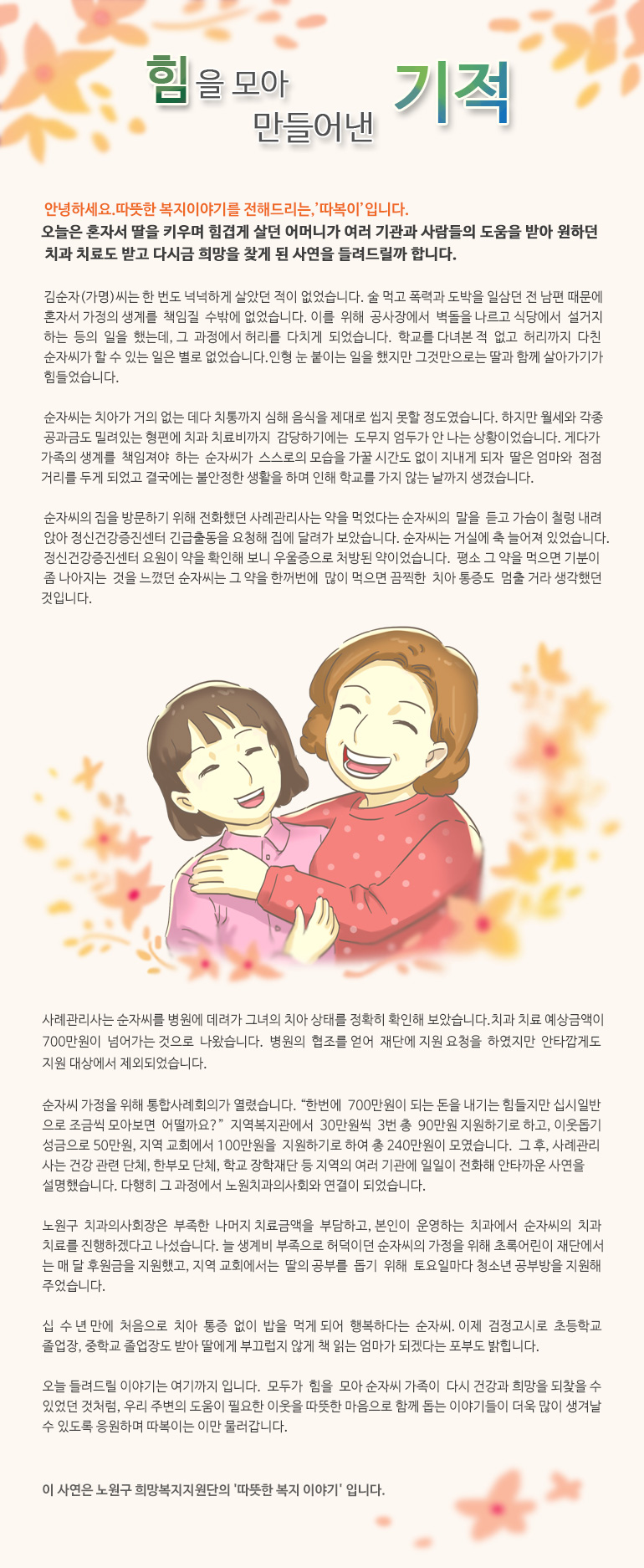 힘을 모아 만들어낸 기적 안녕하세요, 따뜻한 복지 이야기를 전해드리는, ‘따복이’ 입니다. 오늘은 혼자서 딸을 키우며 힘겹게 살던 어머니가 여러 기관과 사람들의 도움을 받아 원하던 치과 치료도 받고 다시금 희망을 찾게 된 사연을 들려드릴까 합니다. 김순자(가명)씨는 한 번도 넉넉하게 살았던 적이 없었습니다. 술 먹고 폭력과 도박을 일삼던 전 남편 때문에 혼자서 가정의 생계를 책임질 수밖에 없었습니다. 이를 위해 공사장에서 벽돌을 나르고 식당에서 설거지하는 등의 일을 했는데, 그 과정에서 허리를 다치게 되었습니다. 학교를 다녀본 적 없고 허리까지 다친 순자씨가 할 수 있는 일은 별로 없었습니다. 인형 눈 붙이는 일을 했지만 그것만으로는 딸과 함께 살아가기가 힘들었습니다. 순자씨는 치아가 거의 없는 데다 치통까지 심해 음식을 제대로 씹지 못할 정도였습니다. 하지만 월세와 각종 공과금도 밀려있는 형편에 치과 치료비까지 감당하기에는 도무지 엄두가 안 나는 상황이었습니다. 게다가 가족의 생계를 책임져야 하는 순자씨가 스스로의 모습을 가꿀 시간도 없이 지내게 되자 딸은 엄마와 점점 거리를 두게 되었고 결국에는 불안정한 생활을 하며 인해 학교를 가지 않는 날까지 생겼습니다. 순자씨의 집을 방문하기 위해 전화했던 사례관리사는 약을 먹었다는 순자씨의 말을 듣고 가슴이 철렁 내려앉아 정신건강증진센터 긴급출동을 요청해 집에 달려가 보았습니다. 순자씨는 거실에 축 늘어져 있었습니다. 정신건강증진센터 요원이 약을 확인해 보니 우울증으로 처방된 약이었습니다. 평소 그 약을 먹으면 기분이 좀 나아지는 것을 느꼈던 순자씨는 그 약을 한꺼번에 많이 먹으면 끔찍한 치아 통증도 멈출 거라 생각했던 것입니다. 사례관리사는 순자씨를 병원에 데려가 그녀의 치아 상태를 정확히 확인해 보았습니다. 치과 치료 예상금액이 700만원이 넘어가는 것으로 나왔습니다. 병원의 협조를 얻어 재단에 지원 요청을 하였지만 안타깝게도 지원 대상에서 제외되었습니다. 순자씨 가정을 위해 통합사례회의가 열렸습니다. “한번에 700만원이 되는 돈을 내기는 힘들지만 십시일반으로 조금씩 모아보면 어떨까요?” 지역복지관에서 30만원씩 3번 총 90만원 지원하기로 하고, 이웃돕기 성금으로 50만원, 지역 교회에서 100만원을 지원하기로 하여 총 240만원이 모였습니다. 그 후, 사례관리사는 건강 관련 단체, 한부모 단체, 학교 장학재단 등 지역의 여러 기관에 일일이 전화해 안타까운 사연을 설명했습니다. 다행히 그 과정에서 노원치과의사회와 연결이 되었습니다. 노원구 치과의사회장은 부족한 나머지 치료금액을 부담하고, 본인이 운영하는 치과에서 순자씨의 치과 치료를 진행하겠다고 나섰습니다. 늘 생계비 부족으로 허덕이던 순자씨의 가정을 위해 초록어린이 재단에서는 매 달 후원금을 지원했고, 지역 교회에서는 딸의 공부를 돕기 위해 토요일마다 청소년 공부방을 지원해 주었습니다. 십 수 년 만에 처음으로 치아 통증 없이 밥을 먹게 되어 행복하다는 순자씨. 이제 검정고시로 초등학교 졸업장, 중학교 졸업장도 받아 딸에게 부끄럽지 않게 책 읽는 엄마가 되겠다는 포부도 밝힙니다. 오늘 들려드릴 이야기는 여기까지 입니다. 모두가 힘을 모아 순자씨 가족이 다시 건강과 희망을 되찾을 수 있었던 것처럼, 우리 주변의 도움이 필요한 이웃을 따뜻한 마음으로 함께 돕는 이야기들이 더욱 많이 생겨날 수 있도록 응원하며 따복이는 이만 물러갑니다. 이 사연은 노원구 희망복지지원단의 '따뜻한 복지 이야기' 입니다.