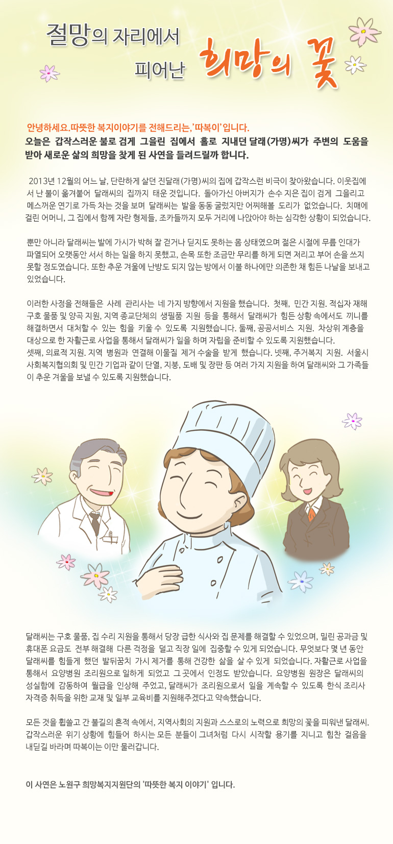 절망의 자리에서 피어난 희망의 꽃 안녕하세요, 따뜻한 복지 이야기를 전해드리는, ‘따복이’ 입니다. 오늘은 갑작스러운 불로 검게 그을린 집에서 홀로 지내던 달래(가명)씨가 주변의 도움을 받아 새로운 삶의 희망을 찾게 된 사연을 들려드릴까 합니다. 2013년 12월의 어느 날, 단란하게 살던 진달래(가명)씨의 집에 갑작스런 비극이 찾아왔습니다. 이웃집에서 난 불이 옮겨 붙어 달래씨의 집까지 태운 것입니다. 돌아가신 아버지가 손수 지은 집이 검게 그을리고 메스꺼운 연기로 가득 차는 것을 보며 달래씨는 발을 동동 굴렀지만 어찌해볼 도리가 없었습니다. 치매에 걸린 어머니, 그 집에서 함께 자란 형제들, 조카들까지 모두 거리에 나앉아야 하는 심각한 상황이 되었습니다. 뿐만 아니라 달래씨는 발에 가시가 박혀 잘 걷거나 딛지도 못하는 몸 상태였으며 젊은 시절에 무릎 인대가 파열되어 오랫동안 서서 하는 일을 하지 못했고, 손목 또한 조금만 무리를 하게 되면 저리고 부어 손을 쓰지 못할 정도였습니다. 또한 추운 겨울에 난방도 되지 않는 방에서 이불 하나에만 의존한 채 힘든 나날을 보내고 있었습니다. 이러한 사정을 전해들은 사례 관리사는 네 가지 방향에서 지원을 했습니다. 첫째, 민간 지원. 적십자 재해구호 물품 및 양곡 지원, 지역 종교단체의 생필품 지원 등을 통해서 달래씨가 힘든 상황 속에서도 끼니를 해결하면서 대처할 수 있는 힘을 키울 수 있도록 지원했습니다. 둘째, 공공서비스 지원. 차상위 계층을 대상으로 한 자활근로 사업을 통해서 달래씨가 일을 하며 자립을 준비할 수 있도록 지원했습니다. 셋째, 의료적 지원. 지역 병원과 연결해 이물질 제거 수술을 받게 했습니다. 넷째, 주거복지 지원. 서울시 사회복지협의회 및 민간 기업과 같이 단열, 지붕, 도배 및 장판 등 여러 가지 지원을 하여 달래씨와 그 가족들이 추운 겨울을 보낼 수 있도록 지원했습니다. 달래씨는 구호 물품, 집 수리 지원을 통해서 당장 급한 식사와 집 문제를 해결할 수 있었으며, 밀린 공과금 및 휴대폰 요금도 전부 해결해 다른 걱정을 덜고 직장 일에 집중할 수 있게 되었습니다. 무엇보다 몇 년 동안 달래씨를 힘들게 했던 발뒤꿈치 가시 제거를 통해 건강한 삶을 살 수 있게 되었습니다. 자활근로 사업을 통해서 요양병원 조리원으로 일하게 되었고 그 곳에서 인정도 받았습니다. 요양병원 원장은 달래씨의 성실함에 감동하여 월급을 인상해 주었고, 달래씨가 조리원으로서 일을 계속할 수 있도록 한식 조리사 자격증 취득을 위한 교재 및 일부 교육비를 지원해주겠다고 약속했습니다. 모든 것을 휩쓸고 간 불길의 흔적 속에서, 지역사회의 지원과 스스로의 노력으로 희망의 꽃을 피워낸 달래씨. 갑작스러운 위기 상황에 힘들어 하시는 모든 분들이 그녀처럼 다시 시작할 용기를 지니고 힘찬 걸음을 내딛길 바라며 따복이는 이만 물러갑니다. 이 사연은 노원구 희망복지지원단의 '따뜻한 복지 이야기' 입니다.