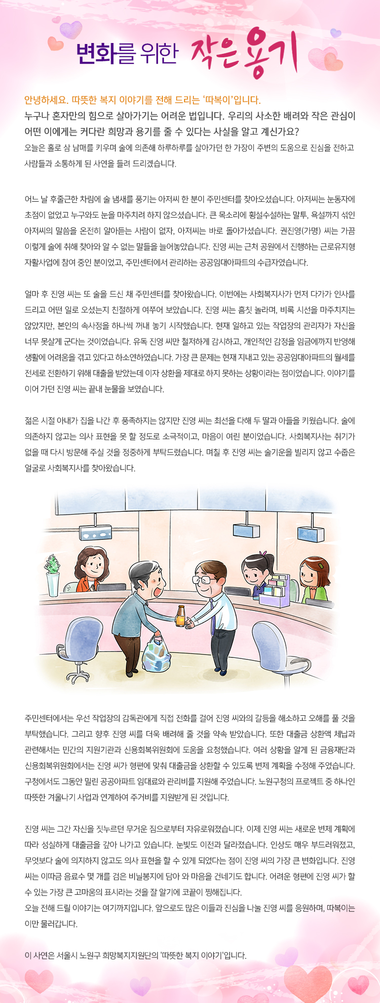 변화를 위한 작은 용기 안녕하세요, 따뜻한 복지 이야기를 전해드리는, ‘따복이’ 입니다. 누구나 혼자만의 힘으로 살아가기는 어려운 법입니다. 우리의 사소한 배려와 작은 관심이 어떤 이에게는 커다란 희망과 용기를 줄 수 있다는 사실을 알고 계신가요? 오늘은 홀로 삼 남매를 키우며 술에 의존해 하루하루를 살아가던 한 가장이 주변의 도움으로 진심을 전하고 사람들과 소통하게 된 사연을 들려 드리겠습니다. 어느 날 후줄근한 차림에 술 냄새를 풍기는 아저씨 한 분이 주민센터를 찾아오셨습니다. 아저씨는 눈동자에 초점이 없었고 누구와도 눈을 마주치려 하지 않으셨습니다. 큰 목소리에 횡설수설하는 말투, 욕설까지 섞인 아저씨의 말씀을 온전히 알아듣는 사람이 없자, 아저씨는 바로 돌아가셨습니다. 권진영(가명) 씨는 가끔 이렇게 술에 취해 찾아와 알 수 없는 말들을 늘어놓았습니다. 진영 씨는 근처 공원에서 진행하는 근로유지형 자활사업에 참여 중인 분이었고, 주민센터에서 관리하는 공공임대아파트의 수급자였습니다. 얼마 후 진영 씨는 또 술을 드신 채 주민센터를 찾아왔습니다. 이번에는 사회복지사가 먼저 다가가 인사를 드리고 어떤 일로 오셨는지 친절하게 여쭈어 보았습니다. 진영 씨는 흠칫 놀라며, 비록 시선을 마주치지는 않았지만, 본인의 속사정을 하나씩 꺼내 놓기 시작했습니다. 현재 일하고 있는 작업장의 관리자가 자신을 너무 못살게 군다는 것이었습니다. 유독 진영 씨만 철저하게 감시하고, 개인적인 감정을 임금에까지 반영해 생활에 어려움을 겪고 있다고 하소연하였습니다. 가장 큰 문제는 현재 지내고 있는 공공임대아파트의 월세를 전세로 전환하기 위해 대출을 받았는데 이자 상환을 제대로 하지 못하는 상황이라는 점이었습니다. 이야기를 이어 가던 진영 씨는 끝내 눈물을 보였습니다. 젊은 시절 아내가 집을 나간 후 풍족하지는 않지만 진영 씨는 최선을 다해 두 딸과 아들을 키웠습니다. 술에 의존하지 않고는 의사 표현을 못 할 정도로 소극적이고, 마음이 여린 분이었습니다. 사회복지사는 취기가 없을 때 다시 방문해 주실 것을 정중하게 부탁드렸습니다. 며칠 후 진영 씨는 술기운을 빌리지 않고 수줍은 얼굴로 사회복지사를 찾아왔습니다. 주민센터에서는 우선 작업장의 감독관에게 직접 전화를 걸어 진영 씨와의 갈등을 해소하고 오해를 풀 것을 부탁했습니다. 그리고 향후 진영 씨를 더욱 배려해 줄 것을 약속 받았습니다. 또한 대출금 상환액 체납과 관련해서는 민간의 지원기관과 신용회복위원회에 도움을 요청했습니다. 여러 상황을 알게 된 금융재단과 신용회복위원회에서는 진영 씨가 형편에 맞춰 대출금을 상환할 수 있도록 변제 계획을 수정해 주었습니다. 구청에서도 그동안 밀린 공공아파트 임대료와 관리비를 지원해 주었습니다. 노원구청의 프로젝트 중 하나인 따뜻한 겨울나기 사업과 연계하여 주거비를 지원받게 된 것입니다. 진영 씨는 그간 자신을 짓누르던 무거운 짐으로부터 자유로워졌습니다. 이제 진영 씨는 새로운 변제 계획에 따라 성실하게 대출금을 갚아 나가고 있습니다. 눈빛도 이전과 달라졌습니다. 인상도 매우 부드러워졌고, 무엇보다 술에 의지하지 않고도 의사 표현을 할 수 있게 되었다는 점이 진영 씨의 가장 큰 변화입니다. 진영 씨는 이따금 음료수 몇 개를 검은 비닐봉지에 담아 와 마음을 건네기도 합니다. 어려운 형편에 진영 씨가 할 수 있는 가장 큰 고마움의 표시라는 것을 잘 알기에 코끝이 찡해집니다. 오늘 전해 드릴 이야기는 여기까지입니다. 앞으로도 많은 이들과 진심을 나눌 진영 씨를 응원하며, 따복이는 이만 물러갑니다. 이 사연은 서울시 노원구 희망복지지원단의 '따뜻한 복지 이야기'입니다.
